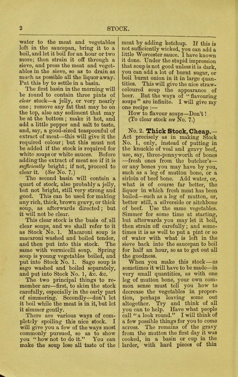 water to the meat and vegetables loft in the saucepan, bring it to a boil, and let it boil for an hour or two more; then strain it off through a sieve, and press the meat and veget- ables in the sieve, so as to drain as much as possible all the liquor away. Put this by to settle in a basin. The first basin in the morning will be round to contain three pints of clear stock—a jelly, or very nearly one ; remove any fat that may be on the top, also any sediment that may be at the bottom; make it hot, and add a little pepper and salt to taste, and, say, a good-sized teaspoonful of extract of meat—this will give it the required colour; but this must not be added if the stock is required for white soups or white sauces. Before adding the extract of meat see if it is sufficiently bright; if not, proceed to clear it. {See No. 7.) The second basin will contain a quart of stock, also probably a jelly, but not bright, still very strong and good. This can be used for making any rich, thick, brown gravy, or thick soup, as afterwards directed; but it will not be clear. This clear stock is the basis of'all clear soups, and we shall refer to it as Stock No. 1. Macaroni soup is macaroni washed and boiled tender, and then put into this stock. The same with vermicelli soup. Spring soup is young vegetables boiled, and put into Stock No. 1. Sago soup is sago washed and boiled separately, and put into Stock No. 1, &c. &c. The two principal things to re- member are—first, to skim the stock carefully, especially in the early part of simmering. Secondly—don’t let it boil while the meat is in it, but let it simmer gently. There are various ways of com- pletely spoiling this nice stock. I will give you a few of the ways most commonly pursued, so as to show you “ how not to do it.” You can make the soup lose all taste of the meat by adding ketchup. If this is not sufficiently wicked, you can add a little Worcester sauce. I have known it done. Under the stupid impression that soup is not good unless it is dark, you can add a lot of burnt sugar, or boil burnt onion in it in large quan- tities. This will give the nice straw- coloured soup the appearance of beer. But the ways of “ flavouring soups ” are infinite. I will give my one recipe :— How to flavour soups—Don’t! (To clear stock see No. 7.) No. 2. Thick Stock, Cheap.— Act precisely as in making Stock No. 1, only, instead of putting in the knuckle of veal and gravy beef, use, say, three-pennyworth of bones —fresh ones from the butcher’s—■ or any bones you may have by you, such as a leg of mutton bone, or a sirloin of beef bone. Add water, or, what is of course far better, the liquor in which fresh meat has been boiled—such as a leg of mutton, or, better still, a silverside or aitchbone of beef. Use the same vegetables. Simmer for some time at starting, but afterwards you may let it boil, then strain off carefully; and some- times it is as well to put a pint or so of water with what is left in the sieve back into the saucepan to boil for half an hour, so as to get out all the goodness. When you make this stock—as sometimes it will have to be made—in very small quantities, as with one leg of mutton bone, your own com- mon sense must tell you how to decrease the vegetables in propor- tion, perhaps leaving some out altogether. Try and think of all you can to help. Have what people call “ a look round.” I will think of a few possible things for you to come across. The remains of the gravy from the mutton the first day it was cooked, in a basin or cup in the larder, with hard pieces of thin