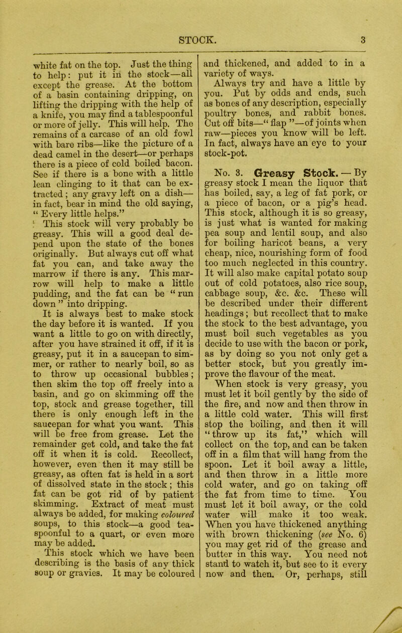 white fat on the top. Just the thing to help: put it in the stock—all except the grease. At the bottom of a basin containing dripping, on lifting the dripping with the help of a knife, you may find a tablespoonful or more of jelly. This will help. The remains of a carcase of an old fowl with bare ribs—like the picture of a dead camel in the desert—or perhaps there is a piece of cold boiled bacon. See if there is a bone with a little lean clinging to it that can be ex- tracted ; any gravy left on a dish— in fact, bear in mind the old saying, “ Every little helps.” 1 This stock will very probably be greasy. This will a good deal de- pend upon the state of the bones originally. But always cut off what fat you can, and take away the marrow if there is any. This mar- row will help to make a little pudding, and the fat can be “ run down ” into dripping. It is always best to make stock the day before it is wanted. If you want a little to go on with directly, after you have strained it off, if it is greasy, put it in a saucepan to sim- mer, or rather to nearly boil, so as to throw up occasional bubbles; then skim the top off freely into a basin, and go on skimming off the top, stock and grease together, till there is only enough left in the saucepan for what you want. This will be free from grease. Let the remainder get cold, and take the fat off it when it is cold. Recollect, however, even then it may still be greasy, as often fat is held in a sort of dissolved state in the stock; this fat can be got rid of by patient skimming. Extract of meat must always be added, for making coloured soups, to this stock—a good tea- spoonful to a quart, or even more may be added. This stock which we have been describing is the basis of any thick soup or gravies. It may be coloured and thickened, and added to in a variety of ways. Always try and have a little by you. Put by odds and ends, such as bones of any description, especially poultry bones, and rabbit bones. Cut off bits—“ flap ”—of joints when raw—pieces you know will be left. In fact, always have an eye to your stock-pot. No. 3. Greasy Stock. — By greasy stock I mean the liquor that has boiled, say, a leg of fat pork, or a piece of bacon, or a pig’s head. This stock, although it is so greasy, is just what is wanted for making pea soup and lentil soup, and also for boiling haricot beans, a very cheap, nice, nourishing form of food too much neglected in this country. It will also make capital potato soup out of cold potatoes, also rice soup, cabbage soup, &c. &c. These will be described under their different headings; but recollect that to make the stock to the best advantage, you must boil such vegetables as you decide to use with the bacon or pork, as by doing so you not only get a better stock, but you greatly im- prove the flavour of the meat. When stock is very greasy, you must let it boil gently by the side of the fire, and now and then throw in a little cold water. This will first stop the boiling, and then it will “ throw up its fat,” which will collect on the top, and can be taken off in a film that will hang from the spoon. Let it boil away a little, and then throw in a little more cold water, and go on taking off the fat from time to time. You must let it boil away, or the cold water will make it too weak. When you have thickened anything with brown thickening {see No. 6) you may get rid of the grease and butter in this way. You need not stand to watch it, but see to it every now and then. Or, perhaps, still