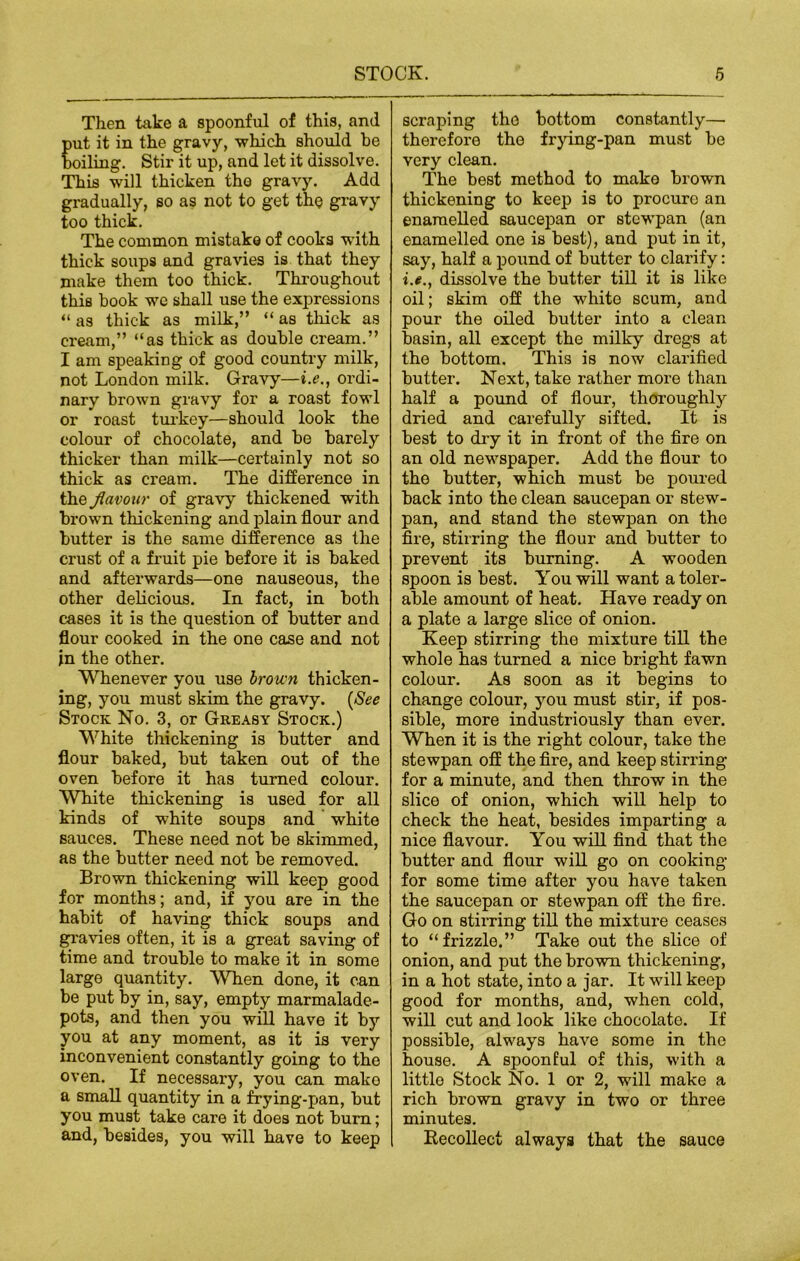 Then take a spoonful of this, and ut it in the gravy, which should be oiling. Stir it up, and let it dissolve. This will thicken the gravy. Add gradually, so as not to get the gravy too thick. The common mistake of cooks with thick soups and gravies is that they make them too thick. Throughout this book we shall use the expressions “ as thick as milk,” “ as thick as cream,” “as thick as double cream.” I am speaking of good country milk, not London milk. Gravy—i.e., ordi- nary brown gravy for a roast fowl or roast turkey—should look the colour of chocolate, and be barely thicker than milk—certainly not so thick as cream. The difference in the flavour of gravy thickened with brown thickening and plain flour and butter is the same difference as the crust of a fruit pie before it is baked and afterwards—one nauseous, the other delicious. In fact, in both cases it is the question of butter and flour cooked in the one case and not in the other. Whenever you use brown thicken- ing, you must skim the gravy. {See Stock No. 3, or Gkeasy Stock.) White thickening is butter and flour baked, but taken out of the oven before it has turned colour. White thickening is used for all kinds of white soups and white sauces. These need not be skimmed, as the butter need not be removed. Brown thickening will keep good for months; and, if you are in the habit of having thick soups and gravies often, it is a great saving of time and trouble to make it in some large quantity. When done, it can be put by in, say, empty marmalade- pots, and then you will have it by you at any moment, as it is very inconvenient constantly going to the oven. If necessary, you can mako a small quantity in a frying-pan, but you must take care it does not bum; and, besides, you will have to keep scraping the bottom constantly— therefore the frying-pan must be very clean. The best method to mako brown thickening to keep is to procure an enamelled saucepan or stcwpan (an enamelled one is best), and put in it, say, half a pound of butter to clarify: i.e., dissolve the butter till it is like oil; skim off the white scum, and pour the oiled butter into a clean basin, all except the milky dregs at the bottom. This is now clarified butter. Next, take rather more than half a pound of flour, thoroughly dried and carefully sifted. It is best to dry it in front of the fire on an old newspaper. Add the flour to the butter, which must be poured back into the clean saucepan or stew- pan, and stand the stewpan on the fire, stirring the flour and butter to prevent its burning. A wooden spoon is best. You will want a toler- able amount of heat. Have ready on a plate a large slice of onion. Keep stirring the mixture till the whole has turned a nice bright fawn colour. As soon as it begins to change colour, you must stir, if pos- sible, more industriously than ever. When it is the right colour, take the stewpan off the fire, and keep stirring for a minute, and then throw in the slice of onion, which will help to check the heat, besides imparting a nice flavour. You will find that the butter and flour will go on cooking for some time after you have taken the saucepan or stewpan off the fire. Go on stirring till the mixture ceases to “frizzle.” Take out the slice of onion, and put the brown thickening, in a hot state, into a jar. It will keep good for months, and, when cold, will cut and look like chocolate. If possible, always have some in the house. A spoonful of this, with a little Stock No. 1 or 2, will make a rich brown gravy in two or three minutes. Recollect always that the sauce