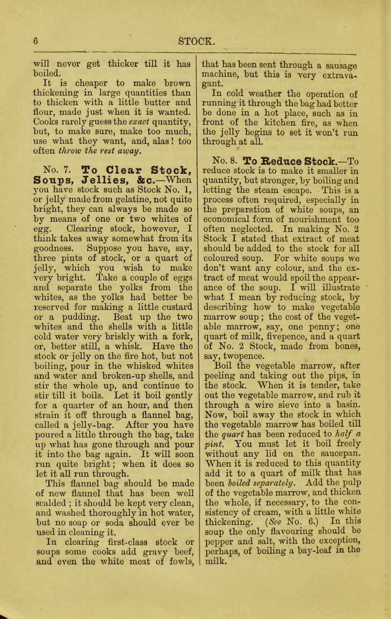 will never get thicker till it has boiled. It is cheaper to make brown thickening in large quantities than to thicken with a little butter and flour, made just when it is wanted. Cooks rarely guess the exact quantity, but, to make sure, make too much, use what they want, and, alas! too often throw the rest away. No. 7. To Clear Stock, Soups, Jellies, &c.—When you have stock such as Stock No. 1, or jelly made from gelatine, not quite bright, they can always be made so by means of one or two whites of egg. Clearing stock, however, I think takes away somewhat from its goodness. Suppose you have, say, three pints of stock, or a quart of jelly, which you wish to make very bright. Take a couple of eggs and separate the yolks from the whites, as the yolks had better be reserved for making a little custard or a pudding. Beat up the two whites and the shells with a little cold water very briskly with a fork, or, better still, a whisk. Have the stock or jelly on the fire hot, but not boiling, pour in the whisked whites and water and broken-up shells, and stir the whole up, and continue to stir till it boils. Let it boil gently for a quarter of an hour, and then strain it off through a flannel bag, called a jelly-bag. After you have poured a little through the bag, take up what has gone through and pour it into the bag again. It will soon run quite bright; when it does so let it all run through. This flannel bag should be made of new flannel that has been well scalded ; it should be kept very clean, and washed thoroughly in hot water, but no soap or soda should ever be used in cleaning it. In clearing first-class stock or soups some cooks add gravy beef, and even the white meat of fowls, that has been sent through a sausage machine, but this is very extrava- gant. In cold weather the operation of running it through the bag had better be done in a hot place, such as in front of the kitchen fire, as when the jelly begins to set it won’t run through at all. No. 8. To Reduce Stock.—To reduce stock is to make it smaller in quantity, but stronger, by boiling and letting the steam escape. This is a process often required, especially in the preparation of white soups, an economical form of nourishment too often neglected. In making No. 2 Stock I stated that extract of meat should be added to the stock for all coloured soup. For white soups we don’t want any colour, and the ex- tract of meat would spoil the appear- ance of the soup. I will illustrate what I mean by reducing stock, by describing how to make vegetable marrow soup ; the cost of the veget- able marrow, say, one penny; one quart of milk, fivepence, and a quart of No. 2 Stock, made from bones, say, twopence. Boil the vegetable marrow, after peeling and taking out the pips, in the stock. When it is tender, take out the vegetable marrow, and rub it through a wire sieve into a basin. Now, boil away the stock in which the vegetable marrow has boiled till the quart has been reduced to half a pint. You must let it boil freely without any lid on the saucepan. When it is reduced to this quantity add it to a quart of milk that has been boiled separately. Add the pulp of the vegetable marrow, and thicken the whole, if necessary, to the con- sistency of cream, with a little white thickening. (See No. 6.) In this soup the only flavouring should be pepper and salt, with the exception, perhaps, of boiling a bay-leaf in the milk.