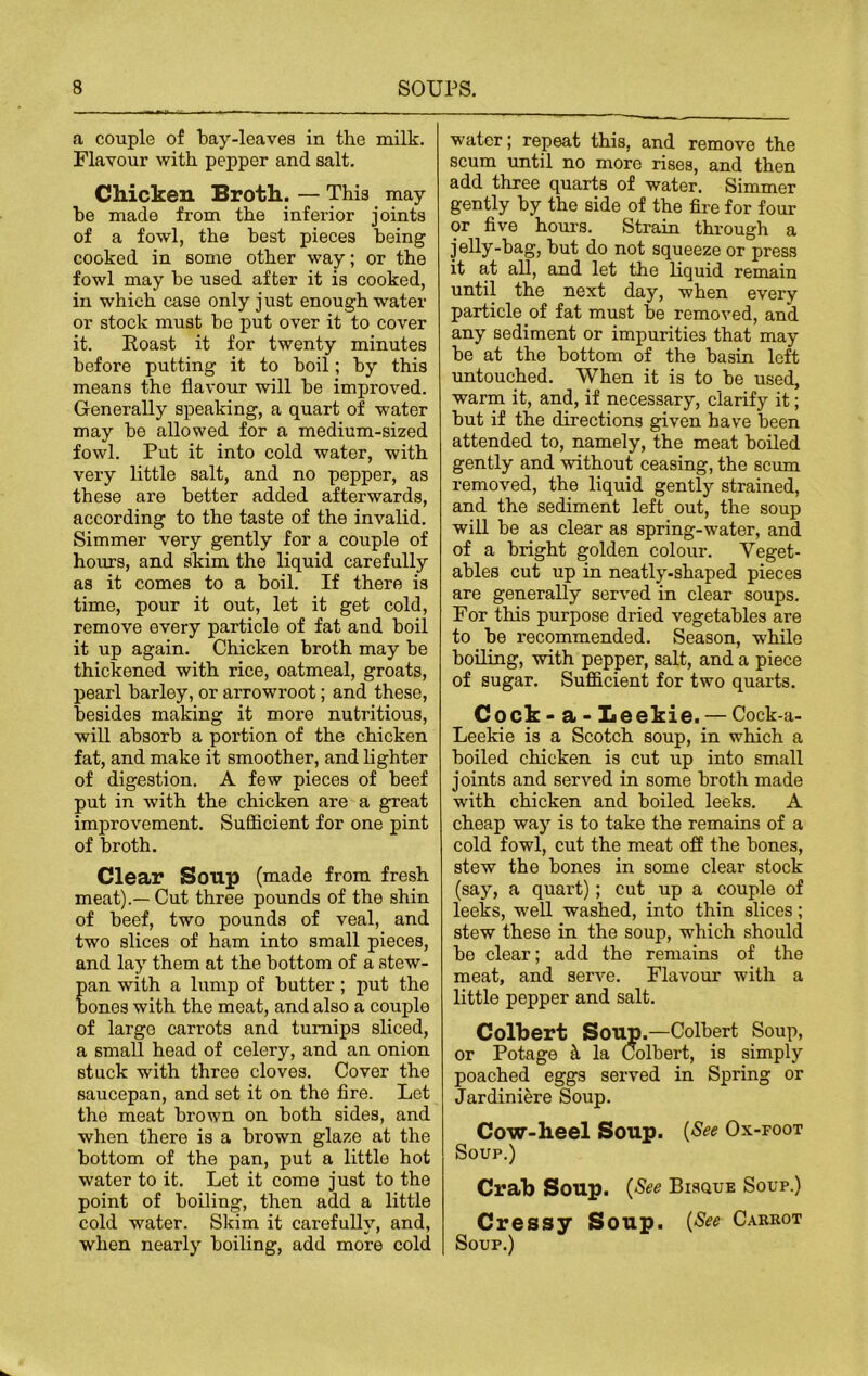 a couple of bay-leaves in the milk. Flavour with pepper and salt. Chicken Broth. — This may be made from the inferior joints of a fowl, the best pieces being cooked in some other way; or the fowl may be used after it is cooked, in which case only just enough water or stock must be put over it to cover it. Roast it for twenty minutes before putting it to boil; by this means the flavour will be improved. Generally speaking, a quart of water may be allowed for a medium-sized fowl. Put it into cold water, with very little salt, and no pepper, as these are better added afterwards, according to the taste of the invalid. Simmer very gently for a couple of hours, and skim the liquid carefully as it comes to a boil. If there is time, pour it out, let it get cold, remove every particle of fat and boil it up again. Chicken broth may be thickened with rice, oatmeal, groats, pearl barley, or arrowroot; and these, besides making it more nutritious, will absorb a portion of the chicken fat, and make it smoother, and lighter of digestion. A few pieces of beef put in with the chicken ai’e a great improvement. Sufficient for one pint of broth. Clear Soup (made from fresh meat).—Cut three pounds of the shin of beef, two pounds of veal, and two slices of ham into small pieces, and lay them at the bottom of a stew- an with a lump of butter ; put the ones with the meat, and also a couple of large carrots and turnips sliced, a small head of celery, and an onion stuck with three cloves. Cover the saucepan, and set it on the fire. Let the meat brown on both sides, and when there is a brown glaze at the bottom of the pan, put a little hot water to it. Let it come just to the point of boiling, then add a little cold water. Skim it carefully, and, when nearly boiling, add more cold water; repeat this, and remove the scum until no more rises, and then add three quarts of water. Simmer gently by the side of the fire for four or five hours. Strain through a jelly-bag, but do not squeeze or press it at all, and let the liquid remain until the next day, when every particle of fat must be removed, and any sediment or impurities that may be at the bottom of the basin left untouched. When it is to be used, warm it, and, if necessary, clarify it; but if the directions given have been attended to, namely, the meat boiled gently and without ceasing, the scum removed, the liquid gently strained, and the sediment left out, the soup will be as clear as spring-water, and of a bright golden colour. Veget- ables cut up in neatly-shaped pieces are generally served in clear soups. For this purpose dried vegetables are to be recommended. Season, while boiling, with pepper, salt, and a piece of sugar. Sufficient for two quarts. Cock - a - Leekie. — Cock-a- Leekie is a Scotch soup, in which a boiled chicken is cut up into small joints and served in some broth made with chicken and boiled leeks. A cheap way is to take the remains of a cold fowl, cut the meat off the bones, stew the bones in some clear stock (say, a quart); cut up a couple of leeks, well washed, into thin slices; stew these in the soup, which should be clear; add the remains of the meat, and serve. Flavour with a little pepper and salt. Colbert Soup.—Colbert Soup, or Potage h la Colbert, is simply poached eggs served in Spring or Jardiniere Soup. Cow-heel Soup. {See Ox-foot Soup.) Crab Soup. (See Bisque Soup.) Cressy Soup. (See Carrot Soup.)