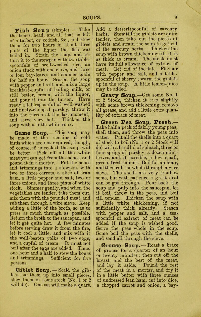 Fish Soup (simple). — Take the bones, head, and all that is left of a turbot, or codfish, &c., and stew them for two hours in about three pints of the liquor the fish was boiled in. Strain the soup, and re- turn it to the stewpanwith two table- spoonfuls of well-washed rice, an onion stuck with one clove, and three or four hay-leaves, and simmer again for half an hour. Season the soup with pepper and salt, and mix a large breakfast-cupful of boiling milk, or still better, cream, with the liquor, and pour it into the tureen. Have ready a tablespoonful of well-washed and finely-chopped parsley, throw it into the tureen at the last moment, and serve very hot. Thicken the soup with a little white roux. Game Soup. —This soup may be made of the remains of cold birds which are not required, though, of course, if uncooked the soup will be better. Pick off all the white meat you can get from the bones, and pound it in a mortar. Put the bones and trimmings into a stewpan, with two or three carrots, a slice of lean ham, a little pepper and salt, two or three onions, and three pints of white stock. Simmer gently, and when the vegetables are tender, take them out, mix them with the pounded meat, and rub them through a wire sieve. Keep adding a little of the broth, so as to press as much through as possible. Return the broth to the saucepan, and let it get quite hot. A few minutes before serving draw it from the fire, let it cool a little, and mix with it the well-beaten yolks of two eggs, and a cupful of cream. It must not boil after the eggs are added. Time, one hour and a half to stew the bones and trimmings. Sufficient for five persons. Giblet Soup. — Scald the gib^ lets, cut them up into small pieces*, stew them in some stock (No. 1 or 2 will do). One set will make a quart. Add a dessertspoonful of savoury herbs. Stew till the giblets are quite tender, then take out the pieces of giblets and strain the soup to get rid of the savoury herbs. Thicken the soup with brown thickening till it is as thick as cream. The stock must have its full allowance of extract of meat. Get rid of the fat. Flavour with pepper and salt, and a table- spoonful of sherry ; warm the giblets up in the soup. A little lemon-juice may be added. Gravy Soup.—Get some No. 1 or 2 Stock, thicken it very slightly with some brown thickening, remove all grease, and add a little extra quan- tity of extract of meat. Green Pea Soup, Fresh.— Take half a peck of fairly young peas, shell them, and throw the peas into water. Put all the shells into a quart of stock to boil (No. 1 or 2 Stock will do) with a handful of spinach, three or four sprigs of parsley, a dozen mint- leaves, and, if possible, a few small, green, fresh onions. Boil for an hour, and then rub the whole through a wire sieve. The shells are very trouble- some, but with patience a great deal can be got through. Pour back the soup and pulp into the saucepan, let it boil, throw in the peas, and boil till tender. Thicken the soup with a little white thickening, if not sufficiently thick already. Season with pepper and salt, and a tea- spoonful of extract of meat can be added if the soup is wished good. Serve the peas whole in the soup. Some boil the peas with the shells, and send all through the sieve. Grouse Soup. — Roast a brace of grouse for a quarter of an hour or twenty minutes; then cut off the breast and the best of the meat, and lay it aside. Pound the rest of the meat in a mortar, and fry it in a little butter with three ounces of undressed lean ham, cut into dice, a chopped carrot and onion, a bay-