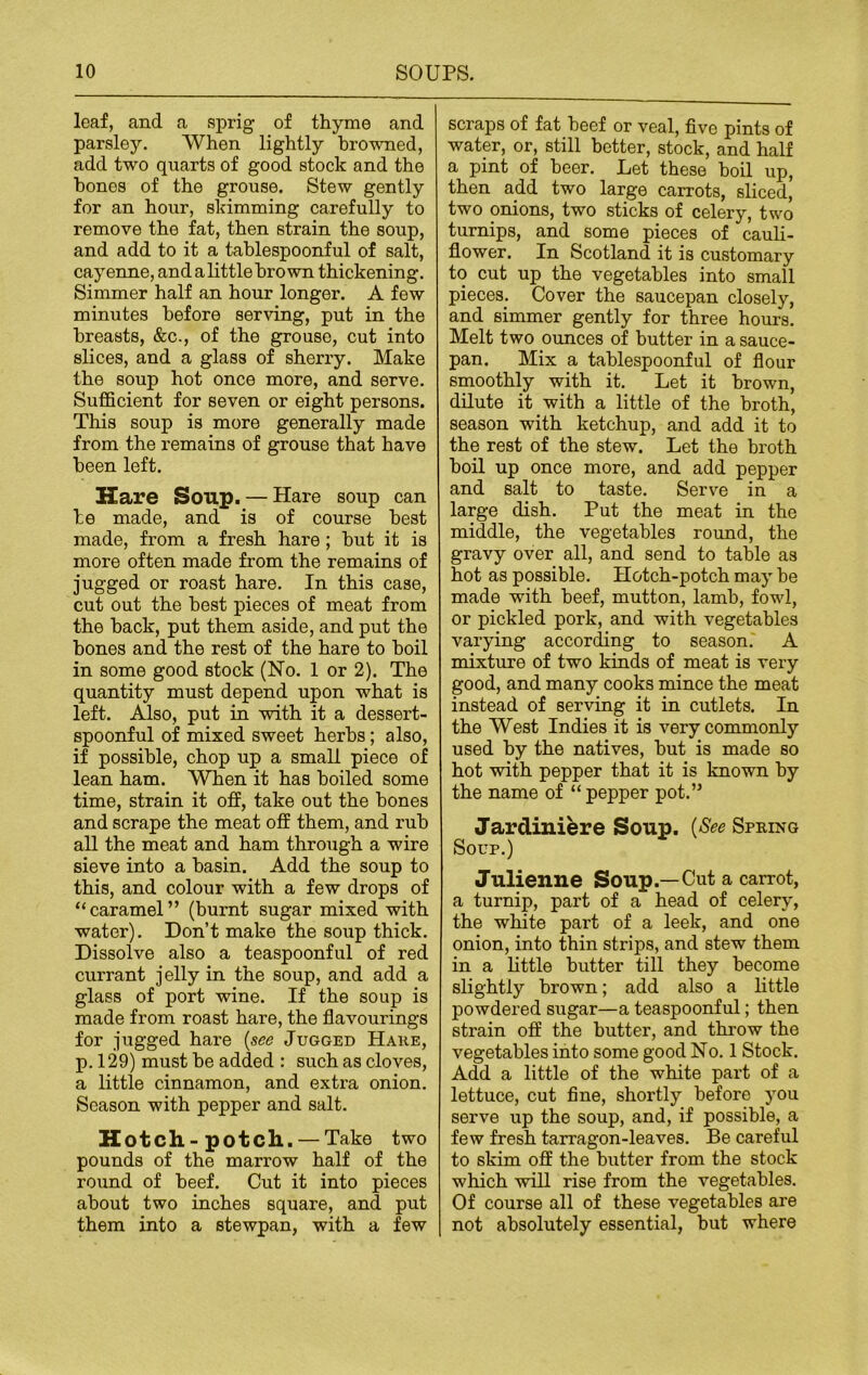 leaf, and a sprig of thyme and parsley. When lightly browned, add two quarts of good stock and the hones of the grouse. Stew gently for an hour, skimming carefully to remove the fat, then strain the soup, and add to it a tablespoonful of salt, cayenne, and a little brown thickening. Simmer half an hour longer. A few minutes before serving, put in the breasts, &c., of the grouse, cut into slices, and a glass of sherry. Make the soup hot once more, and serve. Sufficient for seven or eight persons. This soup is more generally made from the remains of grouse that have been left. Hare Soup. — Hare soup can he made, and is of course best made, from a fresh hare; but it is more often made from the remains of jugged or roast hare. In this case, cut out the best pieces of meat from the back, put them aside, and put the bones and the rest of the hare to boil in some good stock (No. 1 or 2). The quantity must depend upon what is left. Also, put in with it a dessert- spoonful of mixed sweet herbs; also, if possible, chop up a small piece of lean ham. When it has boiled some time, strain it off, take out the bones and scrape the meat off them, and rub all the meat and ham through a wire sieve into a basin. Add the soup to this, and colour with a few drops of “caramel” (burnt sugar mixed with water). Don’t make the soup thick. Dissolve also a teaspoonful of red currant jelly in the soup, and add a glass of port wine. If the soup is made from roast hare, the flavourings for jugged hare (see Jugged Hake, p. 129) must be added : such as cloves, a little cinnamon, and extra onion. Season with pepper and salt. Hotch-potch. —Take two pounds of the marrow half of the round of beef. Cut it into pieces about two inches square, and put them into a stewpan, with a few scraps of fat beef or veal, five pints of water, or, still better, stock, and half a pint of beer. Let these boil up, then add two large carrots, sliced, two onions, two sticks of celery, two turnips, and some pieces of cauli- flower. In Scotland it is customary to cut up the vegetables into small pieces. Cover the saucepan closely, and simmer gently for three hours. Melt two ounces of butter in a sauce- pan. Mix a tablespoonful of flour smoothly with it. Let it brown, dilute it with a little of the broth, season with ketchup, and add it to the rest of the stew. Let the broth boil up once more, and add pepper and salt to taste. Serve in a large dish. Put the meat in the middle, the vegetables round, the gravy over all, and send to table as hot as possible. Hotch-potch may be made with beef, mutton, lamb, fowl, or pickled pork, and with vegetables varying according to season. A mixture of two kinds of meat is very good, and many cooks mince the meat instead of serving it in cutlets. In the West Indies it is very commonly used by the natives, but is made so hot with pepper that it is known by the name of “pepper pot.” Jardiniere Soup. (See Spring Soup.) Julienne Soup.—Cut a carrot, a turnip, part of a head of celery, the white part of a leek, and one onion, into thin strips, and stew them in a little butter till they become slightly brown; add also a little powdered sugar—a teaspoonful; then strain off the butter, and throw the vegetables into some good No. 1 Stock. Add a little of the white part of a lettuce, cut fine, shortly before you serve up the soup, and, if possible, a few fresh tarragon-leaves. Be careful to skim off the butter from the stock which will rise from the vegetables. Of course all of these vegetables are not absolutely essential, but where