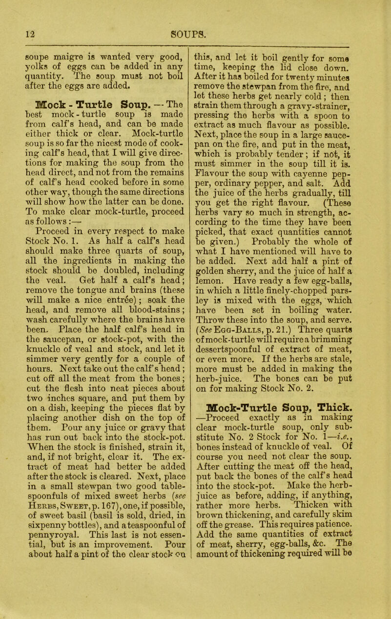 eoupe maigre is wanted very good, yolks of eggs can be added in any quantity. The soup must not boil after the eggs are added. Mock - Turtle Soup. — The best mock - turtle soup is made from calf’s head, and can be made either thick or clear. Mock-turtle soup is so far the nicest mode of cook- ing calf’s head, that I will give direc- tions for making the soup from tho head direct, and not from the remains of calf’s head cooked before in some other way, though the same directions will show how the latter can be done. To make clear mock-turtle, proceed as follows:— Proceed in every respect to make Stock No. 1. As half a calf’s head should make three quarts of soup, all the ingredients in making the stock should be doubled, including the veal. Get half a calf’s head; remove the tongue and brains (these will make a nice entree); soak the head, and remove all blood-stains; wash carefully where the brains have been. Place the half calf’s head in the saucepan, or stock-pot, with the knuckle of veal and stock, and let it simmer very gently for a couple of hours. Next take out the calf’s head; cut off all the meat from the bones ; cut the flesh into neat pieces about two inches square, and put them by on a dish, keeping the pieces flat by placing another dish on the top of them. Pour any juice or gravy that has run out back into the stock-pot. When the stock is finished, strain it, and, if not bright, clear it. The ex- tract of meat had better be added after the stock is cleared. Next, place in a small stewpan two good table- spoonfuls of mixed sweet herbs (see Herbs, Sweet, p. 167), one, if possible, of sweet basil (basil is sold, dried, in sixpenny bottles), and a teaspoonful of pennyroyal. This last is not essen- tial, but is an improvement. Pour about half a pint of the clear stock on this, and let it boil gently for some time, keeping the lid close down. After it has boiled for twenty minutes remove the stewpan from the fire, and let these herbs get nearly cold ; then strain them through a gravy-strainer, pressing tho herbs with a spoon to extract as much flavour as possible. Next, place the soup in a large sauce- pan on the fire, and put in the meat, which is probably tender; if not, it must simmer in the soup till it is. Flavour the soup with cayenne pep- per, ordinary pepper, and salt. Add the juice of the herbs gradually, till you get the right flavour. (These herbs vary so much in strength, ac- cording to the time they have been picked, that exact quantities cannot be given.) Probably the whole of what I have mentioned will have to be added. Next add half a pint of golden sherry, and the j uice of half a lemon. Have ready a few egg-balls, in which a little finely-chopped pars- ley is mixed with the eggs, which have been set in boiling water. Throw these into the soup, and serve. (SeeEgg-Balls, p. 21.) Three quarts of mock-turtle will require a brimming dessertspoonful of extract of meat, or even more. If the herbs are stale, more must be added in making the herb-juice. The bones can be put on for making Stock No. 2. Mock-Turtle Soup, Thick. —Proceed exactly as in making clear mock-turtle soup, only sub- stitute No. 2 Stock for No. 1—i.e., bones instead of knuckle of veal. Of course you need not clear the soup. After cutting the meat off the head, put back the bones of the calf’s head into the stock-pot. Make the herb- juice as before, adding, if anything, rather more herbs. Thicken with brown thickening, and carefully skim off the grease. This requires patience. Add the same quantities of extract of meat, sherry, egg-balls, &c. _ The amount of thickening required will be