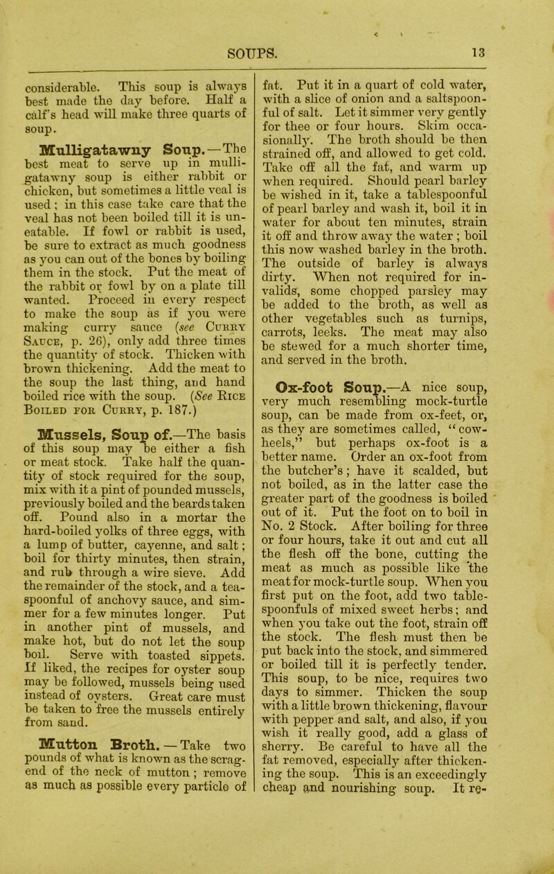 considerable. This soup is always best made the day before. Half a calf's head will make three quarts of soup. Mulligatawny Soup.—The best meat to serve up in mulli- gatawny soup is either rabbit or chicken, but sometimes a little veal is used ; in this case take care that the veal has not been boiled till it is un- eatable. If fowl or rabbit is used, be sure to extract as much goodness as you can out of the bones by boiling them in the stock. Put the meat of the rabbit or fowl by on a plate till wanted. Proceed in every respect to make the soup as if you were making curry sauce (see Curry Sauce, p. 26), only add three times the quantity of stock. Thicken with brown thickening. Add the meat to the soup the last thing, and hand boiled rice with the soup. (See Rice Boiled for Curry, p. 187.) Mussels, Soup of.—The basis of this soup may be either a fish or meat stock. Take half the quan- tity of stock required for the soup, mix with it a pint of pounded mussels, previously boiled and the beards taken off. Pound also in a mortar the hard-boiled yolks of three eggs, with a lump of butter, cayenne, and salt; boil for thirty minutes, then strain, and rub through a wire sieve. Add the remainder of the stock, and a tea- spoonful of anchovy sauce, and sim- mer for a few minutes longer. Put in another pint of mussels, and make hot, but do not let the soup boil. Serve with toasted sippets. If liked, the recipes for o jester soup may be followed, mussels being used instead of oysters. Great care must be taken to free the mussels entirely from sand. Mutton Broth. — Take two pounds of what is known as the scrag- end of the neck of mutton ; remove as much as possible every particle of fat. Put it in a quart of cold water, with a slice of onion and a saltspoon- ful of salt. Let it simmer very gently for thee or four hours. Skim occa- sionally. The broth should be then strained off, and allowed to get cold. Take off all the fat, and warm up when required. Should pearl barley be wished in it, take a tablespoonful of pearl barley and wash it, boil it in water for about ten minutes, strain it off and throw away the water ; boil this now washed barley in the broth. The outside of barley is always dirty. When not required for in- valids, some chopped parsley may be added to the broth, as well as other vegetables such as turnips, carrots, leeks. The meat may also be stewed for a much shorter time, and served in the broth. Ox-foot Soup.—A nice soup, very much resembling mock-turtle soup, can be made from ox-feet, or, as they are sometimes called, “cow- heels,” but perhaps ox-foot is a better name. Order an ox-foot from the butcher’s; have it scalded, but not boiled, as in the latter case the greater part of the goodness is boiled out of it. Put the foot on to boil in No. 2 Stock. After boiling for three or four hours, take it out and cut all the flesh off the bone, cutting the meat as much as possible like the meat for mock-turtle soup. When you first put on the foot, add two table- spoonfuls of mixed sweet herbs; and when you take out the foot, strain off the stock. The flesh must then be put back into the stock, and simmered or boiled till it is perfectly tender. This soup, to be nice, requires two days to simmer. Thicken the soup with a little brown thickening, flavour with pepper and salt, and also, if you wish it really good, add a glass of sherry. Be careful to have all the fat removed, especially after thicken- ing the soup. This is an exceedingly cheap and nourishing soup. It re-