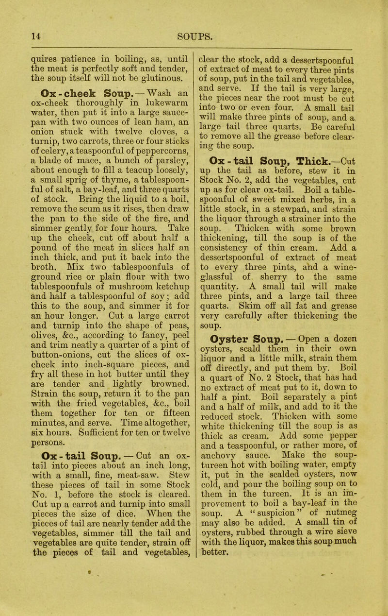 quires patience in boiling, as, until the meat is perfectly soft and tender, the soup itself will not be glutinous. Ox - cheek Soup. — Wash an ox-cheek thoroughly in lukewarm water, then put it into a large sauce- pan with two ounces of lean bam, an onion stuck wfith twelve cloves, a turnip, two carrots, three or four sticks of celery, a teaspoonful of peppercorns, a blade of mace, a bunch of parsley, about enough to fill a teacup loosely, a small sprig of thyme, a tablespoon- ful of salt, a bay-leaf, and three quarts of stock. Bring the liquid to a boil, remove the scum as it rises, then draw the pan to the side of the fire, and simmer gently for four hours. Take up the cheek, cut off about half a pound of the meat in slices half an inch thick, and put it back into the broth. Mix two tablespoonfuls of ground rice or plain flour with two tablespoonfuls of mushroom ketchup and half a tablespoonful of soy; add this to the soup, and simmer it for an hour longer. Cut a large carrot and turnip into the shape of peas, olives, &c., according to fancy, peel and trim neatly a quarter of a pint of button-onions, cut the slices of ox- cheek into inch-square pieces, and fry all these in hot butter until they are tender and lightly browned. Strain the soup, return it to the pan with the fried vegetables, &c., boil them together for ten or fifteen minutes, and serve. Time altogether, six hours. Sufficient for ten or twelve persons. Ox - tail Soup. — Cut an ox- tail into pieces about an inch long, with a small, fine, meat-saw. Stew these pieces of tail in some Stock No. 1, before the stock is cleared. Cut up a cai’rot and turnip into small pieces the size of dice. When the pieces of tail are nearly tender add the vegetables, simmer till the tail and vegetables are quite tender, strain off the pieces of tail and vegetables, clear the stock, add a dessertspoonful of extract of meat to every three pints of soup, put in the tail and vegetables, and serve. If the tail is very large, the pieces near the root must bo cut into two or even four. A small tail will make three pints of soup, and a large tail three quarts. Be careful to remove all the grease before clear- ing the soup. Ox - tail Soup, Thick.—Cut up the tail as before, stew it in Stock No. 2, add the vegetables, cut up as for clear ox-tail. Boil a table- spoonful of sweet mixed herbs, in a little stock, in a stewpan, and strain the liquor through a strainer into the soup. Thicken with some brown thickening, till the soup is of the consistency of thin cream. Add a dessei’tspoonful of extract of meat to every three pints, and a wine- glassful of sherry to the same quantity. A small tail will make three pints, and a large tail three quarts. Skim off all fat and grease very carefully after thickening the soup. Oyster Soup. — Open a dozen oysters, scald them in their own liquor and a little milk, strain them off directly, and put them by. Boil a quart of No. 2 Stock, that has had no extract of meat put to it, down to half a pint. Boil separately a pint and a half of milk, and add to it the reduced stock. Thicken with some white thickening till the soup is as thick as cream. Add some pepper and a teaspoonful, or rather more, of anchovy sauce. Make the soup- tureen hot with boiling water, empty it, put in the scalded oysters, now cold, and pour the boiling soup on to them in the tureen. It is an im- provement to boil a bay-leaf in the soup. A “ suspicion ” of nutmeg may also be added. A small tin of oysters, rubbed through a wire sieve with the liquor, makes this soup much better.