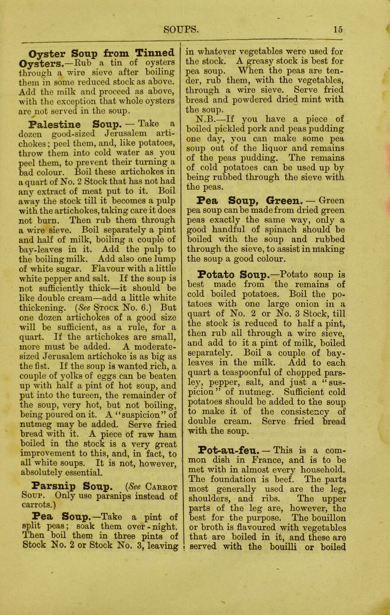 Oyster Soup from Tinned Oysters.—Pub a tin of oysters through a wire sieve after boiling them in some reduced stock as above. Add the milk and proceed as above, with the exception that whole oysters are not served in the soup. Palestine Soup. — Take a dozen good-sized Jerusalem arti- chokes ; peel them, and, like potatoes, throw them into cold water as you peel them, to prevent their turning a bad colour. Boil these artichokes in a quart of No. 2 Stock that has not had any extract of meat put to it. Boil away the stock till it becomes a pulp with the artichokes, taking care it does not burn. Then rub them through a wire sieve. Boil separately a pint and half of milk, boiling a couple of bay-leaves in it. Add the pulp to the boiling milk. Add also one lump of white sugar. Flavour with a little white pepper and salt. If the soup is not sufficiently thick—it should be like double cream—add a little white thickening. (See Stock No. 6.) But one dozen artichokes of a good size will be sufficient, as a rule, for a quart. If the artichokes are small, more must be added. A moderate- sized Jerusalem artichoke is as big as the fist. If the soup is wanted rich, a couple of yolks of eggs can be beaten up with half a pint of hot soup, and put into the tureen, the remainder of the soup, very hot, but not boiling, being poured on it. A “ suspicion ” of nutmeg may be added. Serve fried bread with it. A piece of raw ham boiled in the stock is a very great improvement to this, and, in fact, to all white soups. It is not, however, absolutely essential. Parsnip Soup. (See Carrot Soup. Only use parsnips instead of carrots.) Pea Soup.—Take a pint of split peas; soak them over-night. Then boil them in three pints of Stock No. 2 or Stock No. 3, leaving in whatever vegetables were used for the stock. A greasy stock is best for pea soup. When the peas are ten- der, rub them, with the vegetables, through a wire sieve. Serve fried bread and powdered dried mint with the soup. N.B.—If you have a piece of boiled pickled pork and peas pudding one day, you can make some pea soup out of the liquor and remains of the peas pudding. The remains of cold potatoes can be used up by being rubbed through the sieve with the peas. Pea Soup, Green. — Green pea soup can be made from dried green peas exactly the same way, only a good handful of spinach should be boiled with the soup and rubbed through the sieve, to assist in making the soup a good colour. Potato Soup.—Potato soup is best made from the remains of cold boiled potatoes. Boil the po- tatoes with one large onion in a quart of No. 2 or No. 3 Stock, till the stock is reduced to half a pint, then rub all through a wire sieve, and add to it a pint of milk, boiled separately. Boil a couple of bay- leaves in the milk. Add to each quart a teaspoonful of chopped pars- ley, pepper, salt, and just a “sus- picion” of nutmeg. Sufficient cold potatoes should be added to the soup to make it of the consistency of double cream. Serve fried bread with the soup. Pot-au-feu. — This is a com- mon dish in France, and is to be met with in almost every household. The foundation is beef. The parts most generally used are the leg, shoulders, and ribs. The upper parts of the leg are, however, the best for tbe purpose. The bouillon or broth is flavoured with vegetables that are boiled in it, and these are • served with the bouilli or boiled