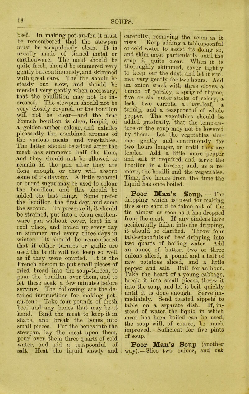 beef. In making pot-au-feu it must be remembered that the stewpan must be scrupulously clean. It is usually made of tinned metal or earthenware. The meat should bo quite fresh, should be simmered very gently but continuously, and skimmed with great care. The fire should be steady but slow, and should be mended very gently when necessary, that the ebullition may not be in- creased. The stewpan should not be very closely covered, or the bouillon will not be clear—and the true French bouillon is clear, limpid, of a golden-amber colour, and exhales pleasantly the combined aromas of the various meats and vegetables. The latter should be added after the meat has simmered half the time, and they should not be allowed to remain in the pan after they are done enough, or they will absorb some of its flavour. A little caramel or burnt sugar may be used to colour the bouillon, and this should be added the last thing. Some prefer the bouillon the first day, and some the second. To preserve it, it should be strained, put into a clean earthen- ware pan without cover, kept in a cool place, and boiled up every day in summer and every three days in winter. It should be remembered that if either turnips or garlic are used the broth will not keep so well as if they were omitted. It is the French custom to put small pieces of fried bread into the soup-tureen, to pour the bouillon over them, and to let these soak a few minutes before serving. The following are the de- tailed instructions for making pot- au-feu :—Take four pounds of fresh beef and any bones that may be at hand. Bind the meat to keep it in shape, and break the bones into small pieces. Put the bones into the stewpan, lay the meat upon them, pour over them three quarts of cold water, and add a teaspoonful of salt. Pleat tho liquid slowly and carefully, removing the scum as it rises. Keep adding a tablespoonful of cold water to assist its doing so, and skim most particularly until the soup is quite clear. When it is thoroughly skimmed, cover tightly to keep out the dust, and let it sim- mer very gently for two hours. Add an onion stuck with three cloves, a bunch of parsley, a sprig of thyme, five or six outer sticks of celery, a leek,, two carrots, a bay-leaf, a turnip, and a teaspoonful of whole pepper. The vegetables should be added gradually, that the tempera- ture of the soup may not be lowered by them. Let the vegetables sim- mer gently and continuously for two hours longer, or until they are tender. Add a little more pepper and salt if required, and serve the bouillon in a tureen; and, as a re- move, the bouilli and the vegetables. Time, five hours from the time the liquid has once boiled. Poor Man’s Soup. — The dripping which is used for making this soup should be taken out of the tin almost as soon as it has dropped from the meat. If any cinders have accidentally fallen into the dripping, it should be clarified. Throw four tablespoonfuls of beef dripping into two quarts of boiling water. Add an ounce of butter, two or three onions sliced, a pound and a half of raw potatoes sliced, and a little pepper and salt. Boil for an hour. Take the heart of a young cabbage, break it into small pieces, throw it into the soup, and let it boil quickly until it is done enough. Serve im- mediately. Send toasted sippets to table on a separate dish. If, in- stead of water, the liquid in which meat has been boiled can be used, the soup will, of course, be much improved. Sufficient for five pints of soup. Poor Man’s Soup (another way).—Slice two onions, and cufc