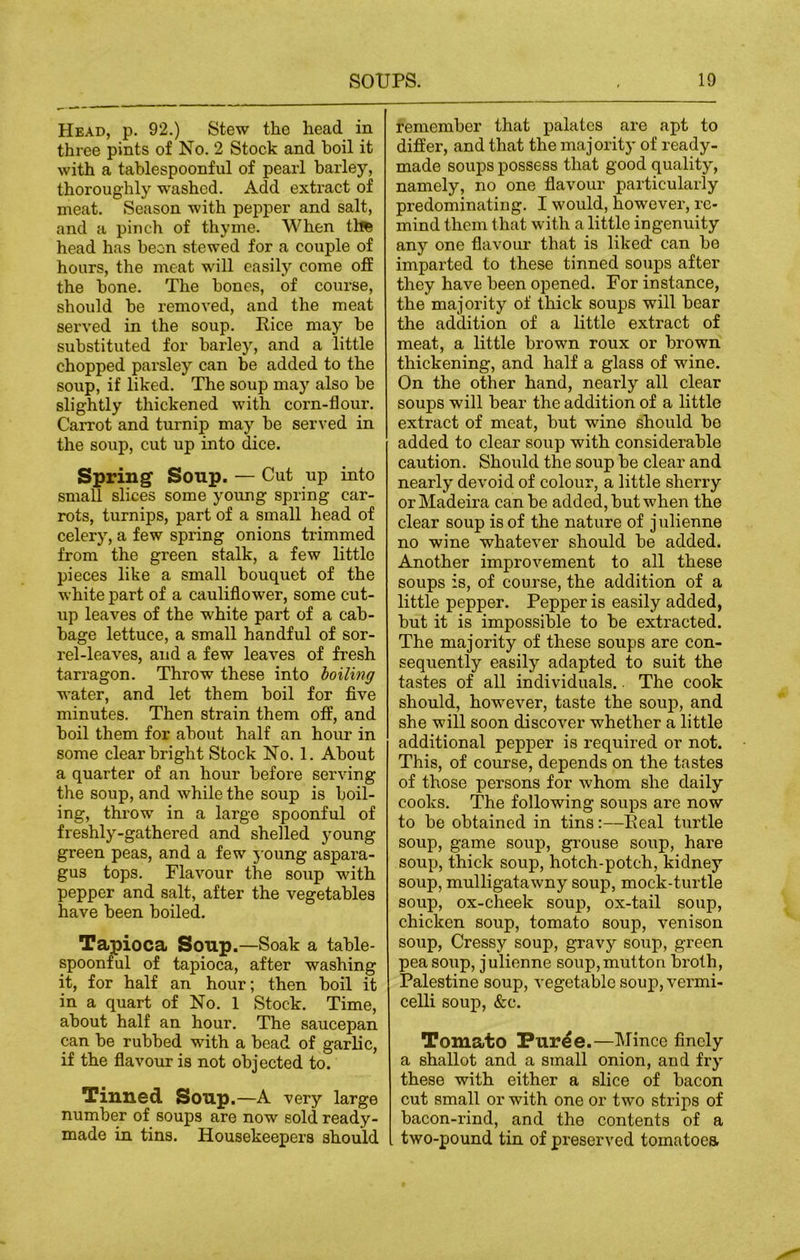 Head, p. 92.) Stew the head in three pints of No. 2 Stock and boil it with a tablespoonful of pearl barley, thoroughly washed. Add extract of meat. Season with pepper and salt, and a pinch of thyme. When thfe head has been stewed for a couple of hours, the meat will easily come off the bone. The bones, of course, should be removed, and the meat served in the soup. Rice may be substituted for barley, and a little chopped parsley can be added to the soup, if liked. The soup may also be slightly thickened with corn-flour. Carrot and turnip may be served in the soup, cut up into dice. Spring Soup. — Cut up into small slices some young spring car- rots, turnips, part of a small head of celery, a few spring onions trimmed from the green stalk, a few little pieces like a small bouquet of the white part of a cauliflower, some cut- up leaves of the white part of a cab- bage lettuce, a small handful of sor- rel-leaves, and a few leaves of fresh tarragon. Throw these into boiling water, and let them boil for five minutes. Then strain them off, and boil them for about half an hour in some clear bright Stock No. 1. About a quarter of an hour before serving the soup, and while the soup is boil- ing, throw in a large spoonful of freshly-gathered and shelled young green peas, and a few young aspara- gus tops. Flavour the soup with pepper and salt, after the vegetables have been boiled. Taj>ioca Soup.—Soak a table- spoonful of tapioca, after washing it, for half an hour; then boil it in a quart of No. 1 Stock. Time, about half an hour. The saucepan can be rubbed with a bead of garlic, if the flavour is not objected to. Tinned Soup.—A very large number of soups are now sold ready- made in tins. Housekeepers should remember that palates are apt to differ, and that the majority of ready- made soups possess that good quality, namely, no one flavour particularly predominating. I would, however, re- mind them that with a little ingenuity any one flavour that is liked can be imparted to these tinned soups after they have been opened. For instance, the majority of thick soups will bear the addition of a little extract of meat, a little brown roux or brown thickening, and half a glass of wine. On the other hand, nearly all clear soups will bear the addition of a little extract of meat, but wine should be added to clear soup with considerable caution. Should the soup be clear and nearly devoid of colour, a little sherry or Madeira can be added, but when the clear soup is of the nature of j ulienne no wine whatever should be added. Another improvement to all these soups is, of course, the addition of a little pepper. Pepper is easily added, but it is impossible to be extracted. The majority of these soups are con- sequently easily adapted to suit the tastes of all individuals.. The cook should, however, taste the soup, and she will soon discover whether a little additional pepper is required or not. This, of course, depends on the tastes of those persons for whom she daily cooks. The following soups are now to be obtained in tins:—Real turtle soup, game soup, grouse soup, hare soup, thick soup, hotch-potch, kidney soup, mulligatawny soup, mock-turtle soup, ox-cheek soup, ox-tail soup, chicken soup, tomato soup, venison soup, Cressy soup, gravy soup, green pea soup, julienne soup, mutton broth, Palestine soup, vegetable soup, vermi- celli soup, &c. Tomato Pur^e.—Mince finely a shallot and a small onion, and fry these with either a slice of bacon cut small or with one or two strips of bacon-rind, and the contents of a two-pound tin of preserved tomatoea