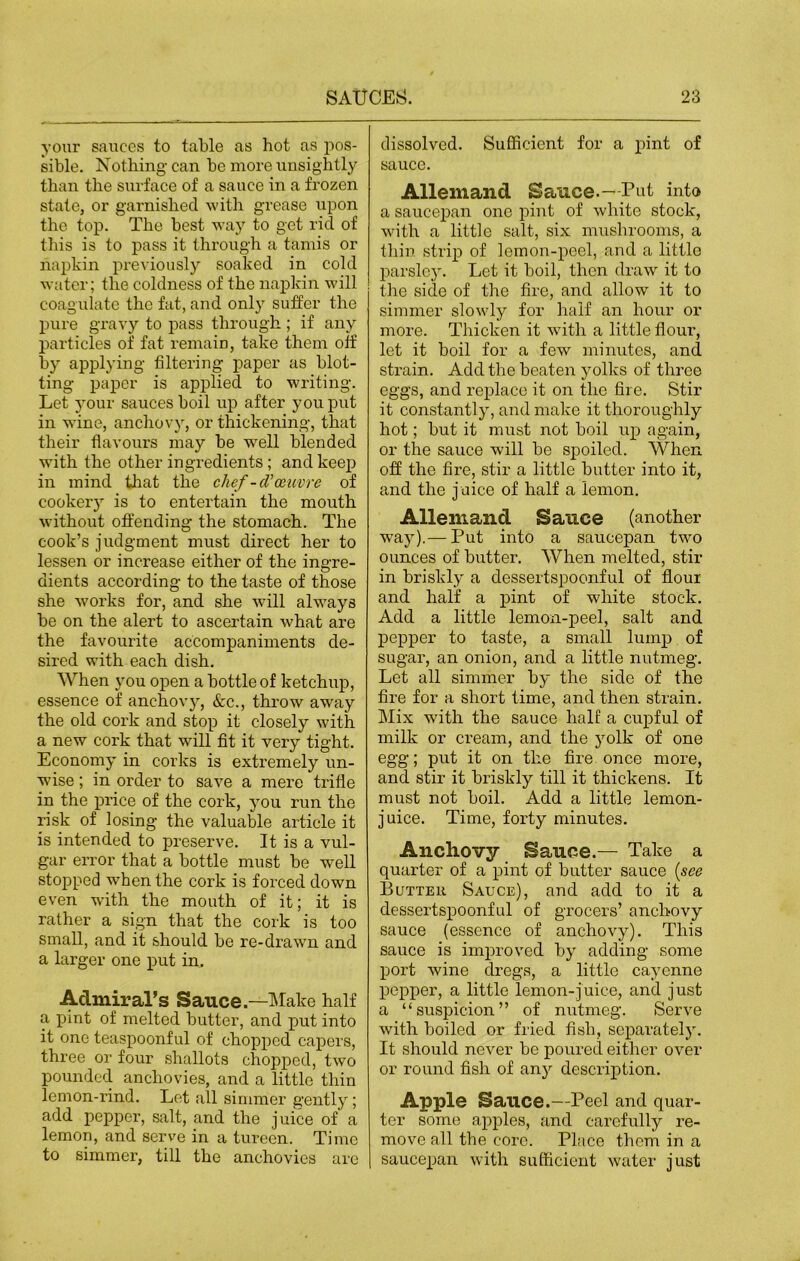 your sauces to table as hot as pos- sible. Nothing can be more unsightly than the surface of a sauce in a frozen state, or garnished with grease upon the top. The best way to get rid of this is to pass it through a tamis or napkin previously soaked in cold water; the coldness of the napkin will coagulate the fat, and only suffer the pure gravy to pass through ; if any particles of fat remain, take them off by applying filtering paper as blot- ting paper is applied to writing. Let your sauces boil up after you put in wine, anchovy, or thickening, that their flavours may be well blended with the other ingredients; and keep in mind that the chef-d'oeuvre of cookery is to entertain the mouth without offending the stomach. The cook’s judgment must direct her to lessen or increase either of the ingre- dients according to the taste of those she works for, and she will always be on the alert to ascertain what are the favourite accompaniments de- sired with each dish. When you open a bottle of ketchup, essence of anchovy, &c., throw away the old cork and stop it closely with a new cork that wall fit it very tight. Economy in corks is extremely un- wise ; in order to save a mere trifle in the price of the cork, you run the risk of losing the valuable article it is intended to preserve. It is a vul- gar error that a bottle must be well stopped when the cork is forced down even with the mouth of it; it is rather a sign that the cork is too small, and it should be re-drawn and a larger one put in. Admiral’s Sauce.—Make half a pint of melted butter, and put into it one teaspoonful of chopped capers, three or four shallots chopped, two pounded anchovies, and a little thin lemon-rind. Let all simmer gently; add pepper, salt, and the juice of a lemon, and serve in a tureen. Time to simmer, till the anchovies are dissolved. Sufficient for a pint of sauce. Allemand Sauce.- Put into a saucepan one pint of white stock, with a little salt, six mushrooms, a thin strip of lemon-peel, and a little parsley. Let it boil, then draw it to the side of the fire, and allow it to simmer slowly for half an hour or more. Thicken it with a little flour, let it boil for a few minutes, and sti-ain. Add the beaten yolks of three eggs, and replace it on the fire. Stir it constantly, and make it thoroughly hot; but it must not boil up again, or the sauce will be spoiled. When, off the fire, stir a little butter into it, and the juice of half a lemon. Allemand Sauce (another way).— Put into a saucepan two ounces of butter. When melted, stir in briskly a dessertspoonful of flour and half a pint of white stock. Add a little lemon-peel, salt and pepper to taste, a small lump of sugar, an onion, and a little nutmeg. Let all simmer by the side of the fire for a short time, and then strain. Mix with the sauce half a cupful of milk or cream, and the yolk of one egg; put it on the fire once more, and stir it briskly till it thickens. It must not boil. Add a little lemon- juice. Time, forty minutes. Anchovy Sauce.— Take a quarter of a pint of butter sauce {see Butter Sauce), and add to it a dessertspoonful of grocers’ anchovy sauce (essence of anchovy). This sauce is improved by adding some port wine dregs, a little cayenne pepper, a little lemon-juice, and just a “suspicion” of nutmeg. Serve with boiled or fried fish, separately. It should never be poured either over or round fish of any description. Apple Sauce.—Peel and quar- ter some apples, and carefully re- move all the core. Place them in a saucepan with sufficient water just