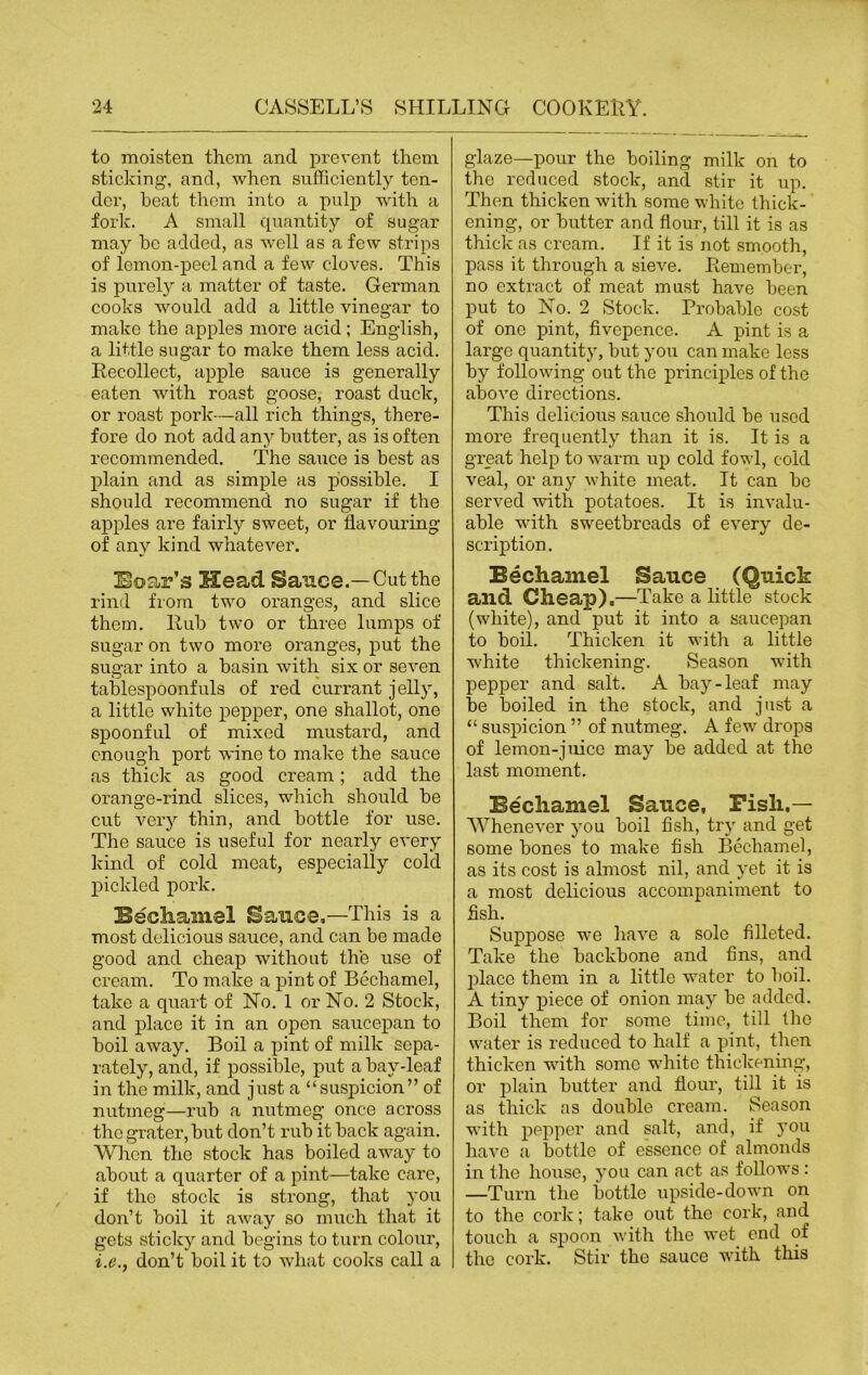 to moisten them and prevent them sticking, and, when sufficiently ten- der, beat them into a pulp with a fork. A small quantity of sugar may bo added, as well as a few strips of lemon-peel and a few cloves. This is purely a matter of taste. German cooks would add a little vinegar to make the apples more acid ; English, a little sugar to make them less acid. Recollect, apple sauce is generally eaten with roast goose, roast duck, or roast pork—all rich things, there- fore do not add any butter, as is often recommended. The sauce is best as plain and as simple as possible. I should recommend no sugar if the apples are fairly sweet, or flavouring of any kind whatever. Boar’s H!ead Sauce.—Cut the rind from two oranges, and slice them. Rub two or three lumps of sugar on two more oranges, put the sugar into a basin with six or seven tablespoonfuls of red currant jelly, a little white pepper, one shallot, one spoonful of mixed mustard, and enough port wine to make the sauce as thick as good cream; add the orange-rind slices, which should be cut very thin, and bottle for use. The sauce is useful for nearly every kind of cold meat, especially cold pickled pork. Bechamel Sauce,—This is a most delicious sauce, and can be made good and cheap without the use of cream. To make a pint of Bechamel, take a quart of No. 1 or No. 2 Stock, and place it in an open saucepan to boil away. Boil a pint of milk sepa- rately, and, if possible, put a bay-leaf in the milk, and just a “suspicion” of nutmeg—rub a nutmeg once across the grater, but don’t rub it back again. When the stock has boiled away to about a quarter of a pint—take care, if the stock is strong, that you don’t boil it away so much that it gets sticky and begins to turn colour, i.e., don’t boil it to what cooks call a glaze—pour the boiling milk on to the reduced stock, and stir it up. Then thicken with some white thick- ening, or butter and flour, till it is as thick as cream. If it is not smooth, pass it through a sieve. Remember, no extract of meat must have been put to No. 2 Stock. Probable cost of one pint, fivcpence. A pint is a large quantity, but you can make less by following out the principles of the above directions. This delicious sauce should be used more frequently than it is. It is a great help to warm up cold fowl, cold veal, or any white meat. It can be served with potatoes. It is invalu- able with sweetbreads of every de- scription. Bechamel Sauce (Quick and Cheap).—Take a little stock (white), and put it into a saucepan to boil. Thicken it with a little white thickening. Season with pepper and salt. A bay-leaf may be boiled in the stock, and just a “ suspicion ” of nutmeg. A few drops of lemon-juice may be added at the last moment. Bechamel Sauce, Fish,— Whenever you boil fish, try and get some bones to make fish Bechamel, as its cost is almost nil, and yet it is a most delicious accompaniment to flsh. Supjjose we have a sole filleted. Take the backbone and fins, and place them in a little water to boil. A tiny piece of onion may be added. Boil them for some time, till the water is reduced to half a pint, then thicken with some white thickening, or plain butter and flour, till it is as thick as double cream. Season with pepper and salt, and, if you have a bottle of essence of almonds in the house, you can act as follows : —Turn the bottle upside-down on to the cork; take out the cork, and touch a spoon with the wet end of the cork. Stir the sauce with this