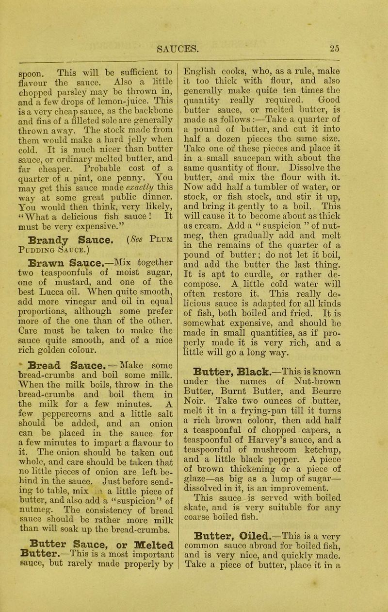 spoon. This will he sufficient to flavour the sauce. Also a little chopped parsley may he thrown in, and a few drops of lemon-juice. This is a very cheap sauce, as the hackhone and fin's of a filleted sole are generally thrown away. The stock made from them would make a hard jelly when cold. It is much nicer than butter sauce, or ordinary melted hutter, and far cheaper. Prohahle cost of a quarter of a pint, one penny. You may get this sauce made exactly this way at some great public dinner. You would then think, very likely, “What a delicious fish sauce! It must he very expensive.” Brandy Sauce. (See Plum Pudding Sauce.) Brawn Sauce.—Mix together two teaspoonfuls of moist sugar, one of mustard, and one of the best Lucca oil. When quite smooth, add more vinegar and oil in equal proportions, although some prefer more of the one than of the other. Care must he taken to make the sauce quite smooth, and of a nice rich golden colour. Bread Sauce. — Make some bread-crumbs and boil some milk. When the milk boils, throw in the bread-crumbs and boil them in the milk for a few minutes. A few peppercorns and a little salt should be added, and an onion can be placed in the sauce for a few minutes to impart a flavour to it. The onion should be taken out whole, and care should be taken that no little pieces of onion are left be- hind in the sauce. Just before send- ing to table, rnix \ a little piece of butter, and also add a “suspicion” of nutmeg. The consistency of bread sauce should be rather more milk than will soak up the bread-crumbs. Butter Sauce, or Melted Butter .—This is a most important sauce, but rarely made properly by English cooks, who, as a rule, make it too thick wdth flour, and also generally make quite ten times the quantity really required. Good butter sauce, or melted butter, is made as follow's :—Take a quarter of a pound of butter, and cut it into half a dozen pieces the same size. Take one of these pieces and place it in a small saucepan with about the same quantity of flour. Dissolve the butter, and mix the flour with it. Now add half a tumbler of wrater, or stock, or fish stock, and stir it up, and bring it gently to a boil. This will cause it to become about as thick as cream. Add a “ suspicion ” of nut- meg, then gradually add and melt in the remains of the quarter of a pound of butter; do not let it boil, and add the butter the last thing. It is apt to curdle, or rather de- compose. A little cold w^ater wall often restore it. This really de- licious sauce is adapted for all kinds of fish, both boiled and fried. It is somew'hat expensive, and should be made in small quantities, as if pro- perly made it is very rich, and a little will go a long way. Butter, Black.—This is known under the names of Nut-brown Butter, Burnt Butter, and Beurre Noir. Take twro ounces of butter, melt it in a frying-pan till it turns a rich brown colour, then add half a teaspoonful of chopped capers, a teaspoonful of Harvey’s sauce, and a teaspoonful of mushroom ketchup, and a little black pepper. A piece of brown thickening or a piece of glaze—as big as a lump of sugar— dissolved in it, is an improvement. This sauce is served with boiled skate, and is very suitable for any coarse boiled fish. Butter, Oiled.—This is a very common sauce abroad for boiled fish, and is very nice, and quickly made. Take a piece of butter, place it in a