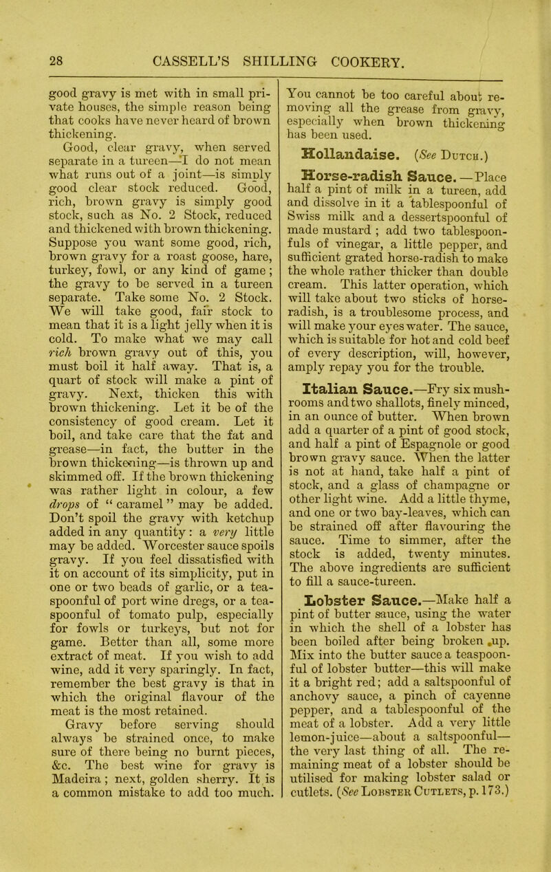 good gravy is met with in small pri- vate houses, the simple reason being that cooks have never heard of brown thickening. Good, clear gravy, when served separate in a tureen—I do not mean what runs out of a joint—is simply good clear stock reduced. Good, rich, brown gravy is simply good stock, such as No. 2 Stock, reduced and thickened with brown thickening. Suppose you want some good, rich, brown gravy for a roast goose, hare, turkey, fowl, or any kind of game ; the gravy to he served in a tureen separate. Take some No. 2 Stock. We will take good, fair stock to mean that it is a light jelly when it is cold. To make what we may call rich brown gravy out of this, you must boil it half away. That is, a quart of stock will make a pint of gravy. Next, thicken this with brown thickening. Let it he of the consistency of good cream. Let it boil, and take care that the fat and grease—in fact, the butter in the brown thickening—is thrown up and skimmed off. If the brown thickening was rather light in colour, a few drops of “ caramel ” may he added. Don’t spoil the gravy with ketchup added in any quantity: a very little may he added. Worcester sauce spoils gravy. If you feel dissatisfied with it on account of its simplicity, put in one or two heads of garlic, or a tea- spoonful of port wine dregs, or a tea- spoonful of tomato pulp, especially for fowls or turkeys, but not for game. Better than all, some more extract of meat. If you wish to add wine, add it very sparingly. In fact, remember the best gravy is that in which the original flavour of the meat is the most retained. Gravy before serving should always he strained once, to make sure of there being no burnt pieces, &c. The best wine for gravy is Madeira ; next, golden sherry. It is a common mistake to add too much. You cannot he too careful about re- moving all the grease from gravy, especially when brown thickening has been used. Hollandaise. (See Dutcu.) Horse-radish Sauce. — Place half a pint of milk in a tureen, add and dissolve in it a tablespooniul of Swiss milk and a dessertspoonful of made mustard ; add two tablespoon- fuls of vinegar, a little pepper, and sufficient grated horse-radish to make the whole rather thicker than double cream. This latter operation, which will take about two sticks of horse- radish, is a troublesome process, and will make your eyes water. The sauce, which is suitable for hot and cold beef of every description, will, however, amply repay you for the trouble. Italian Sauce.—Fry six mush- rooms and two shallots, finely minced, in an ounce of butter. When brown add a quarter of a pint of good stock, and half a pint of Espagnole or good brown gravy sauce. When the latter is not at hand, take half a pint of stock, and a glass of champagne or other light wine. Add a little thyme, and one or two hay-leaves, which can be strained off after flavouring the sauce. Time to simmer, after the stock is added, twenty minutes. The above ingredients are sufficient to fill a sauce-tureen. Lobster Sauce.—Make half a pint of butter sauce, using the water in which the shell of a lobster has been boiled after being broken .up. Mix into the butter sauce a teaspoon- ful of lobster butter—this will make it a bright red; add a saltspoonful of anchovy sauce, a pinch of cayenne pepper, and a tablespoonful of the meat of a lobster. Add a very little lemon-juice—about a saltspoonful— the very last thing of all. The re- maining meat of a lobster should be utilised for making lobster salad or cutlets. {See Louster Cutlets, p. 173.)