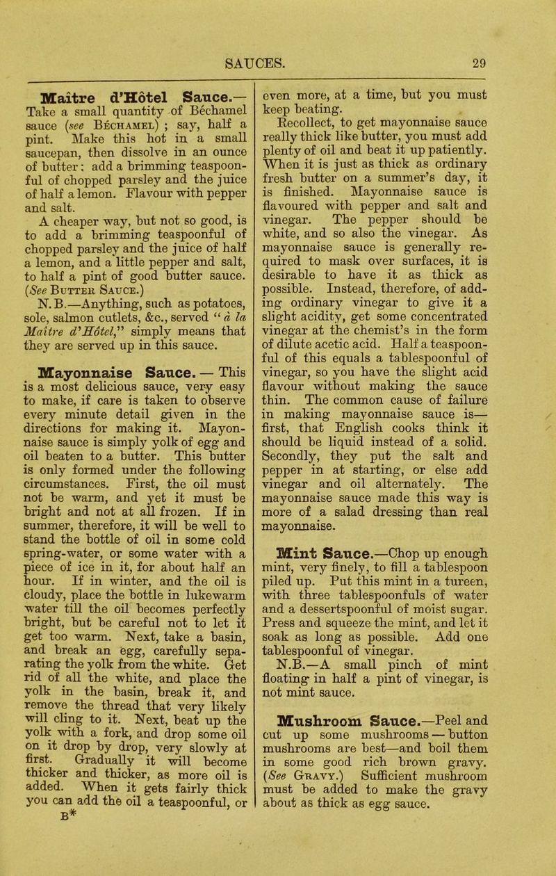 Maitre d’Hotel Sauce.— Take a small quantity of Bechamel sauce (see Bechamel) ; say, half a pint. Make this hot in a small saucepan, then dissolve in an ounce of butter: add a brimming teaspoon- ful of chopped parsley and the juice of half a lemon. Flavour with pepper and salt. A cheaper way, hut not so good, is to add a brimming teaspoonful of chopped parsley and the juice of half a lemon, and a little pepper and salt, to half a pint of good butter sauce. (See Butter Sauce.) N. B.—Anything, such as potatoes, sole, salmon cutlets, &c., served 11 a la Maitre d'Eotel,” simply means that they are served up in this sauce. Mayonnaise Sauce. — This is a most delicious sauce, very easy to make, if care is taken to observe every minute detail given in the directions for making it. Mayon- naise sauce is simply yolk of egg and oil beaten to a butter. This butter is only formed under the following circumstances. First, the oil must not be warm, and yet it must be bright and not at all frozen. If in summer, therefore, it will be well to stand the bottle of oil in some cold spring-water, or some water with a piece of ice in it, for about half an hour. If in winter, and the oil is cloudy, place the bottle in lukewarm water till the oil becomes perfectly bright, but be careful not to let it get too warm. Next, take a basin, and break an egg, carefully sepa- rating the yolk from the white. Get rid of all the white, and place the yolk in the basin, break it, and remove the thread that very likely will cling to it. Next, beat up the yolk with a fork, and drop some oil on it drop by drop, very slowly at first. Gradually it will become thicker and thicker, as more oil is added. When it gets fairly thick you can add the oil a teaspoonful, or B* oven more, at a time, hut you must keep beating. Recollect, to get mayonnaise sauce really thick like butter, you must add plenty of oil and beat it up patiently. When it is just as thick as ordinary fresh butter on a summer’s day, it is finished. Mayonnaise sauce is flavoured with pepper and salt and vinegar. The pepper should be white, and so also the vinegar. As mayonnaise sauce is generally re- quired to mask over surfaces, it is desirable to have it as thick as possible. Instead, therefore, of add- ing ordinary vinegar to give it a slight acidity, get some concentrated vinegar at the chemist’s in the form of dilute acetic acid. Half a teaspoon- ful of this equals a tablespoonful of vinegar, so you have the slight acid flavour without making the sauce thin. The common cause of failure in making mayonnaise sauce is— first, that English cooks think it should be liquid instead of a solid. Secondly, they put the salt and pepper in at starting, or else add vinegar and oil alternately. The mayonnaise sauce made this way is more of a salad dressing than real mayonnaise. Mint Sauce.—Chop up enough mint, very finely, to fill a tablespoon piled up. Put this mint in a tureen, with three tablespoonfuls of water and a dessertspoonful of moist sugar. Press and squeeze the mint, and let it soak as long as possible. Add one tablespoonful of vinegar. N.B.—A small pinch of mint floating in half a pint of vinegar, is not mint sauce. Mushroom Sauce.—Peel and cut up some mushrooms — button mushrooms are best—and boil them in some good rich brown gravy. (See Gravy.) Sufficient mushroom must he added to make the gravy about as thick as egg sauce.