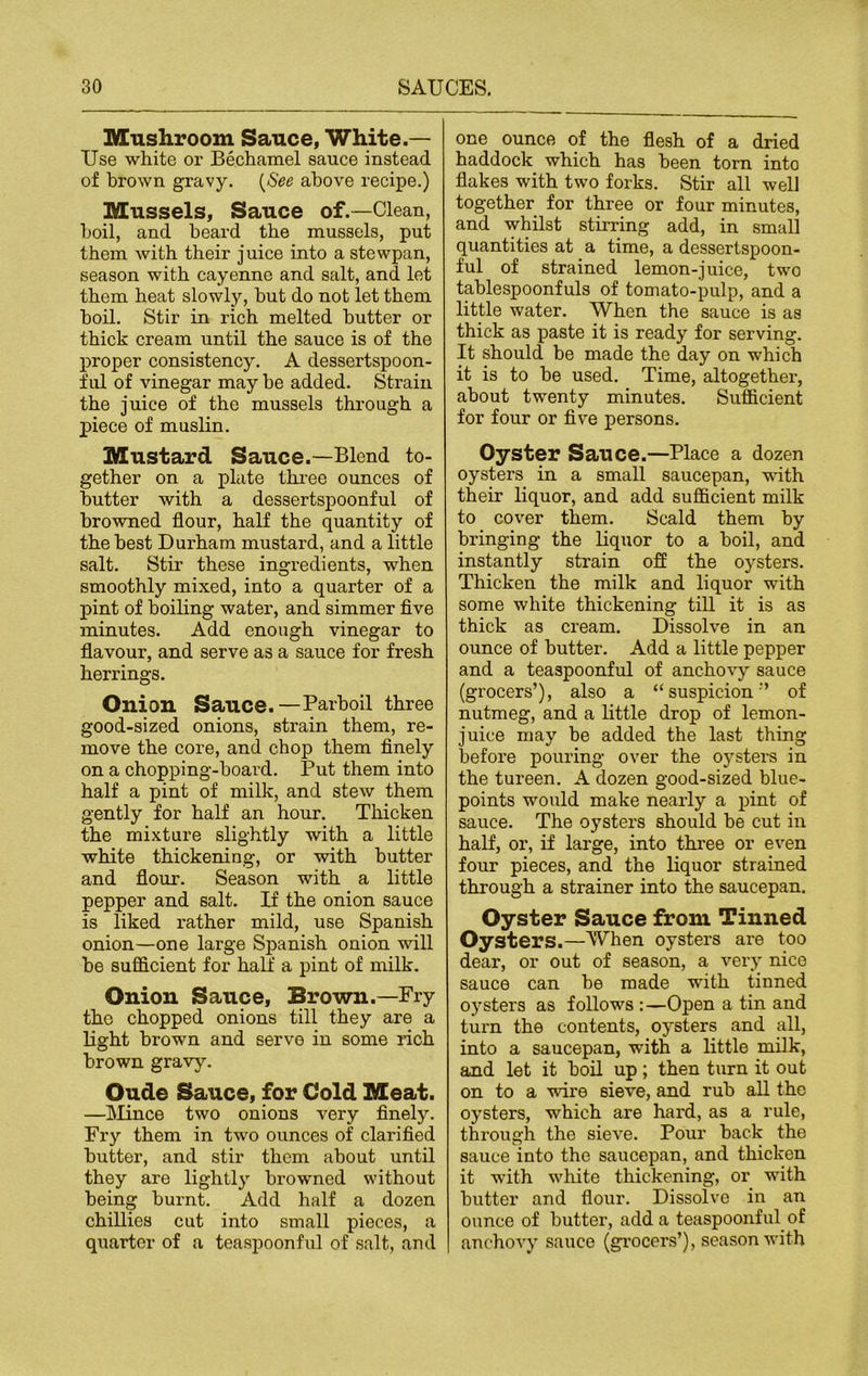 Mushroom Sauce, White.— Use white or Bechamel sauce instead of brown gravy. (See above recipe.) Mussels, Sauce of.—Clean, boil, and beard the mussels, put them with their juice into a stewpan, season with cayenne and salt, and let them heat slowly, hut do not let them boil. Stir in rich melted butter or thick cream until the sauce is of the proper consistency. A dessertspoon- ful of vinegar maybe added. Strain the juice of the mussels through a piece of muslin. Mustard Sauce.—Blend to- gether on a plate three ounces of butter with a dessertspoonful of browned flour, half the quantity of the best Durham mustard, and a little salt. Stir these ingredients, when smoothly mixed, into a quarter of a pint of boiling water, and simmer five minutes. Add enough vinegar to flavour, and serve as a sauce for fresh herrings. Onion Sauce.—Parboil three good-sized onions, strain them, re- move the core, and chop them finely on a chopping-board. Put them into half a pint of milk, and stew them gently for half an hour. Thicken the mixture slightly with a little white thickening, or with butter and flour. Season with a little pepper and salt. If the onion sauce is liked rather mild, use Spanish onion—one large Spanish onion will be sufficient for half a pint of milk. Onion Sauce, Brown.—Fry tho chopped onions till they are a light brown and serve in some rich brown gravy. Oude Sauce, for Cold Meat. —Mince two onions very finely. Fry them in two ounces of clarified butter, and stir them about until they are lightly browned without being burnt. Add half a dozen chillies cut into small pieces, a quarter of a teaspoonful of salt, and one ounce of the flesh of a dried haddock which has been torn into flakes with two forks. Stir all well together for three or four minutes, and whilst stirring add, in small quantities at a time, a dessertspoon- ful of strained lemon-juice, two tablespoonfuls of tomato-pulp, and a little water. When the sauce is as thick as paste it is ready for serving. It should be made the day on which it is to be used. Time, altogether, about twenty minutes. Sufficient for four or five persons. Oyster Sauce.—Place a dozen oysters in a small saucepan, with their liquor, and add sufficient milk to cover them. Scald them by bringing the liquor to a boil, and instantly strain off the oysters. Thicken the milk and liquor with some white thickening till it is as thick as cream. Dissolve in an ounce of butter. Add a little pepper and a teaspoonful of anchovy sauce (grocers’), also a “suspicion-’ of nutmeg, and a little drop of lemon- juice may be added the last thing before pouring over the oysters in the tureen. A dozen good-sized blue- points would make nearly a pint of sauce. The oysters should be cut in half, or, if large, into three or even four pieces, and the liquor strained through a strainer into the saucepan. Oyster Sauce from Tinned Oysters.—When oysters are too dear, or out of season, a very nice sauce can he made with tinned oysters as follows :—Open a tin and turn the contents, oysters and all, into a saucepan, with a little milk, and let it boil up ; then turn it out on to a wire sieve, and rub all the oysters, which are hard, as a rule, through the sieve. Pour hack the sauce into the saucepan, and thicken it with white thickening, or with butter and flour. Dissolve in an ounce of butter, add a teaspoonful of anchovy sauce (grocers’), season with
