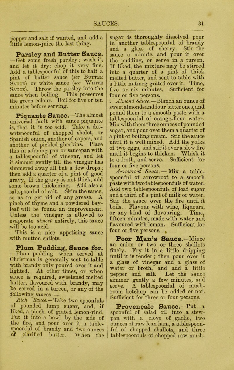 pepper and salt if wanted, and add a little lemon-juice the last thing. Parsley and Butter Sauce. — Get some fresh parsley; wash it, and let it dry; chop it very fine. Add a tablespoonful of this to half a pint of butter sauce (see Butter Sauce) or white sauce (see White Sauce). Throw the parsley into the sauce when boiling. This preserves the green colour. Boil for five or ten minutes before serving. Piquante Sauce.—The almost universal fault with sauce piquante is, that it is too acid. Take a des- sertspoonful of chopped shalot, or Spanish onion, another of capers, and another of pickled gherkins. Place this in a frying-pan or saucepan with a tablespoonful of vinegar, and let it simmer gently till the vinegar has simmered away all but a few drops ; then add a quarter of a pint of good gravy. If the gravy is not thick, add some brown thickening. Add also a saltspoonful of salt. Skim the sauce, so as to get rid of any grease. A pinch of thyme and a powdered bay- leaf will be found an improvement. Unless the vinegar is allowed to evaporate almost entirely, tnis sauce will be too acid. This is a nice appetising sauce with mutton cutlets. Plum Pudding, Sauce for. —Plum pudding when served at Christmas is generally sent to table with brandy only poured over it and lighted. At other times, or when sauce is required, sweetened melted butter, flavoured with brandy, may be served in a tureen, or any of the following sauces:— Rich Sauce.—Take two spoonfuls of pounded lump sugar, and, if liked, a pinch of grated lemon-rind. Put it into a bowl by the side of the fire, and pour over it a table- spoonful of brandy and two ounces <J clarified butter. When the sugar is thoroughly dissolved pour in another tablespoonful of brandy and a glass of sherry. Stir the sauce a minute, and pour it over tho pudding, or serve in a tureen. If liked, the mixture may be stirred into a quarter of a pint of thick melted butter, and sent to table with a little nutmeg grated over it. Time, five or six minutes. Sufficient for four or five persons. ; Almond Sauce.—Blanch an ounce of sweet almonds and four bitter ones, and pound them to a smooth paste with a tablespoonful of orange-flour water. Mix with them three ounces of pounded sugar, and pour over them a quarter of a pint of boiling cream. Stir the sauce until it is well mixed. Add the yolks of two eggs, and stir it over a slow fire until it begins to thicken. Whisk it to a froth, and serve. Sufficient for four or five pei’sons. Arrowroot Sauce. — Mix a table- spoonful of arrowroot to a smooth paste with two tablespoonfuls of water. Add two tablespoonfuls of loaf sugar and a third of a pint of milk or water. Stir the sauce over the fire until it boils. Flavour with wine, liqueurs, or any kind of flavouring. Time, fifteen minutes, made with water ancl flavoured with lemon. Sufficient for four or five persons. , Poor Man’s Sauce.—Mince an onion or two or three shallots finely. Fry it in a little di’ipping until it is tender; then pour over it a glass of vinegar and a glass of water or broth, and add a little pepper and 6alt. Let the sauco simmer gently a few minutes, and serve. A tablespoonful of mush- room ketchup can be added or not. Sufficient for three or four persons. Proven pale Sauce.—Put a spoonful of salad oil into a stew- pan with a clove of garlic, two ounces of raw lean ham, a tablespoon- ful of chopped shallots, and three tablespoonfuls of chopped raw mush-