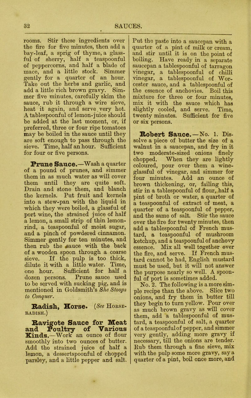 rooms. Stir these ingredients over the fire for five minutes, then add a hay-leaf, a sprig of thyme, a glass- ful of sherry, half a teaspoonful of peppercorns, and half a blade of mace, and a little stock. Simmer gently for a quarter of an hour. Take out the herbs and garlic, and add a little rich brown gravy. Sim- mer five minutes, carefully skim the sauce, rub it through a wire sieve, heat it again, and serve.very hot. A tablespoonful of lemon-juice should be added at the last moment, or, if preferred, three or four ripe tomatoes may be boiled in the sauce until they are soft enough to pass through the sieve. Time, half an hour. Sufficient for four or five persons. Prune Sauce.—Wash a quarter of a pound of prunes, and simmer them in as much water as will cover them until they are quite soft. Drain and stone them, and blanch the kernels. Put fruit and kernels into a stew-pan with the liquid in which they were boiled, a glassful of port wine, the strained juice of half a lemon, a small strip of thin lemon- rind, a teaspoonful of moist sugar, and a pinch of powdered cinnamon. Simmer gently for ten minutes, and then rub the «sauce with the back of a wooden spoon through a coarse sieve. If the pulp is too thick, dilute it with a little water. Time, one hour. Sufficient for half a dozen persons. Prune sauce used to be served with sucking pig, and is mentioned in Goldsmith’s She Stoops to Conquer. Radish, Horse. (See Horse- radish.) Ravigote Sauce for Meat and Poultry of Various Kinds.—Work an ounce of flour smoothly into two ounces of butter. Add the strained juice of half a lemon, a dessertspoonful of chopped parsley, and a little pepper and salt. Put the paste into a saucepan with a quarter of a pint of milk or cream, and stir until it is on the point of boiling. Have ready in a separate saucepan a tablespoonful of tarragon vinegar, a tablespoonful of chilli vinegar, a tablespoonful of Wor- cester sauce, and a tablespoonful of the essence of anchovies. Boil this mixture for three or four minutes, mix it with the sauce which has slightly cooled, and serve. Time, twenty minutes. Sufficient for five or six persons. Robert Sauce. — No. 1. Dis- solve a xhece of butter the size of a walnut in a saucepan, and fry in it two moderate-sized onions finely chopped. When they are lightly coloured, pour over them a wine- glassful of vinegar, and simmer for four minutes. Add an ounce of brown thickening, or, failing this, stir in a tablespoonful of flour, half a pint of broth or water, a quarter of a teaspoonful of extract of meat, a quarter of a teaspoonful of pepper, and the same of salt. Stir the sauce over the fire for twenty minutes, then add a tablespoonful of French mus- tard, a teaspoonful of mushroom ketchup, and a teaspoonful of anchovy essence. Mix all well together over the fire, and serve. If French mus- tard cannot be had, English mustard must be used, but it will not answer the purpose nearly so well. A spoon- ful of port is sometimes added. No. 2. The following is a more sim- ple recipe than the above. Slice two onions, and fry them in butter till they begin to turn yellow. Pour over as much brown gravy as will cover them, add a tablespoonful of mus- tard, a teaspoonful of salt, a quarter of a teaspoonful of pepper, and simmer very gently, adding more gravy if necessary, till the onions are tender. Pub them through a fine sieve, mix with the pulp some more gravy, say a quarter of a pint, boil once more, and
