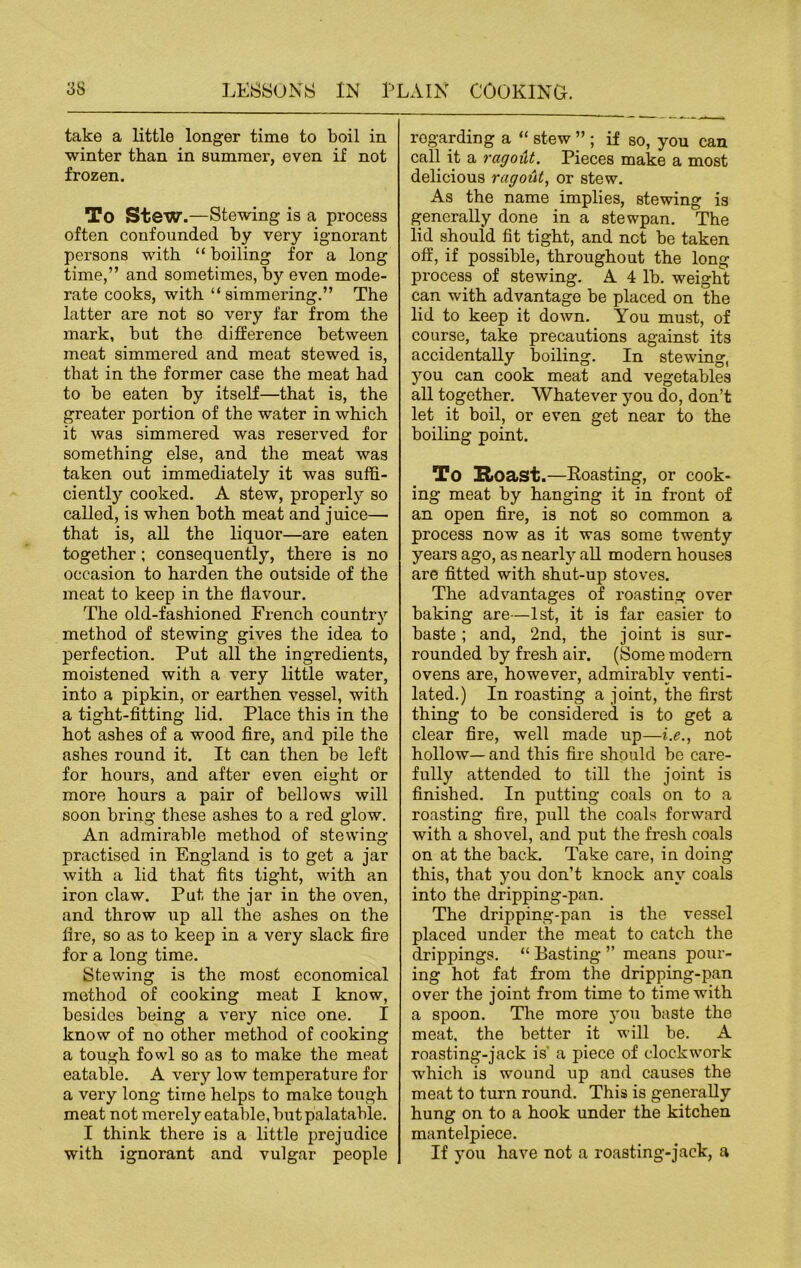 take a little longer time to boil in winter than in summer, even if not frozen. To Stew.—Stewing is a process often confounded by very ignorant persons with “ boiling for a long time,” and sometimes, by even mode- rate cooks, with “simmering.” The latter are not so very far from the mark, but the difference between meat simmered and meat stewed is, that in the former case the meat had to be eaten by itself—that is, the greater portion of the water in which it was simmered was reserved for something else, and the meat was taken out immediately it was suffi- ciently cooked. A stew, properly so called, is when both meat and juice— that is, all the liquor—are eaten together; consequently, there is no occasion to harden the outside of the meat to keep in the flavour. The old-fashioned French country method of stewing gives the idea to perfection. Put all the ingredients, moistened with a very little water, into a pipkin, or earthen vessel, with a tight-fitting lid. Place this in the hot ashes of a wood fire, and pile the ashes round it. It can then be left for hours, and after even eight or more hours a pair of bellows will soon bring these ashes to a red glow. An admirable method of stewing- practised in England is to get a jar with a lid that fits tight, with an iron claw. Put the jar in the oven, and throw up all the ashes on the fire, so as to keep in a very slack fire for a long time. Stewing is the most economical method of cooking meat I know, besides being a very nice one. I know of no other method of cooking a tough fowl so as to make the meat eatable. A very low temperature for a very long time helps to make tough meat not merely eatable, but palatable. I think there is a little prejudice with ignorant and vulgar people regarding a “ stew ” ; if so, you can call it a ragout. Pieces make a most delicious ragout, or stew. As the name implies, stewing is generally done in a stewpan. The lid should fit tight, and net be taken off, if possible, throughout the long process of stewing. A 4 lb. weight can with advantage be placed on the lid to keep it down. You must, of course, take precautions against its accidentally boiling. In stewing, you can cook meat and vegetables all together. Whatever you do, don’t let it boil, or even get near to the boiling point. To Roast.—Boasting, or cook- ing meat by hanging it in front of an open fire, is not so common a process now as it was some twenty years ago, as nearly all modern houses are fitted with shut-up stoves. The advantages of roasting over baking are—1st, it is far easier to baste ; and, 2nd, the joint is sur- rounded by fresh air. (Some modern ovens are, however, admirably venti- lated.) In roasting a joint, the first thing to be considered is to get a clear fire, well made up—i.e., not hollow— and this fire should bo care- fully attended to till the joint is finished. In putting coals on to a roasting fire, pull the coals forward with a shovel, and put the fresh coals on at the back. Take care, in doing this, that you don’t knock any coals into the dripping-pan. The dripping-pan is the vessel placed under the meat to catch the drippings. “ Basting ” means pour- ing hot fat from the dripping-pan over the joint from time to time with a spoon. The more you baste the meat, the better it will be. A roasting-jack is a piece of clockwork which is wound up and causes the meat to turn round. This is generally hung on to a hook under the kitchen mantelpiece. If you have not a roasting-jack, a