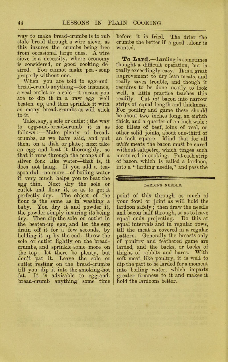 way to make bread-crumbs is to rub stale bread through a wire sieve, as this insures the crumbs being free from occasional large ones. A wire sieve is a necessity, where economy is considered, or good cooking de- sired. You cannot make pea - soup properly without one. When you are told to egg-and- bread-crumb anything—for instance, a veal cutlet or a sole—it means you are to dip it in a raw egg well beaten up, and then sprinkle it with as many bread-crumbs as will stick to it. Take, say, a sole or cutlet; the way to egg-and-bread-crumb it is as follows : — Make plenty of bread- crumbs, as we have said, and put them on a dish or plate ; next take an egg and beat it thoroughly, so that it runs through the prongs of a silver fork like water—that is, it does not hang. If you add a tea- spoonful—no more—of boiling water it very much helps you to beat the egg thin. Next dry the sole or cutlet and flour it, so as to get it perfectly dry. The object of the flour is the same as in washing a baby. You dry it and powder it, the powder simply insuring its being dry. Then dip the sole or cutlet in the beaten-up egg, and let the egg drain off it for a few seconds, by holding it up by the end; thi'ow the sole or cutlet lightly on the bread- crumbs, and sprinkle some more on the top; let there be plenty, but don’t pat it. Leave the sole or cutlet resting on the bread-crumbs till you dip it into the smoking-hot fat. It is advisable to egg-and- bread-crumb anything some time before it is fried. The drier the crumbs the better if a good ,elour is wanted. To Lard.—Larding is sometimes thought a difficult operation, but is really exceedingly easy. It is a great improvement to dry lean meats, and really saves trouble, and though it requires to be done neatly to look well, a little practice teaches this readily. Cut fat bacon into narrow strips of equal length and thickness. For poultry and game these should be about two inches long, an eighth thick, and a quarter of an inch wide : for fillets of beef, loins of veal, or other solid joints, about one-third of an inch square. Mind that for all ivhite meats the bacon must be cured without saltpetre, which tinges such meats red in cooking. Put each strip of bacon, which is called a lardoon, into a “ larding needle,” and pass the LARDING NEEDLE. point of this through as much of your fowl or joint as will hold the lardoon safely; then draw the needle and bacon half through, so as to leave equal ends projecting. Do this at equal intervals and in regular rows, till the meat is covered in a regular pattern. Generally the breasts only of poultry and feathered game are larded, and the backs, or backs of thighs of rabbits and hares. With soft meat, like poidtry, it is well to dip the part to be larded for a moment into boiling water, which imparts greater firmness to it and makes it hold the lardoons better.