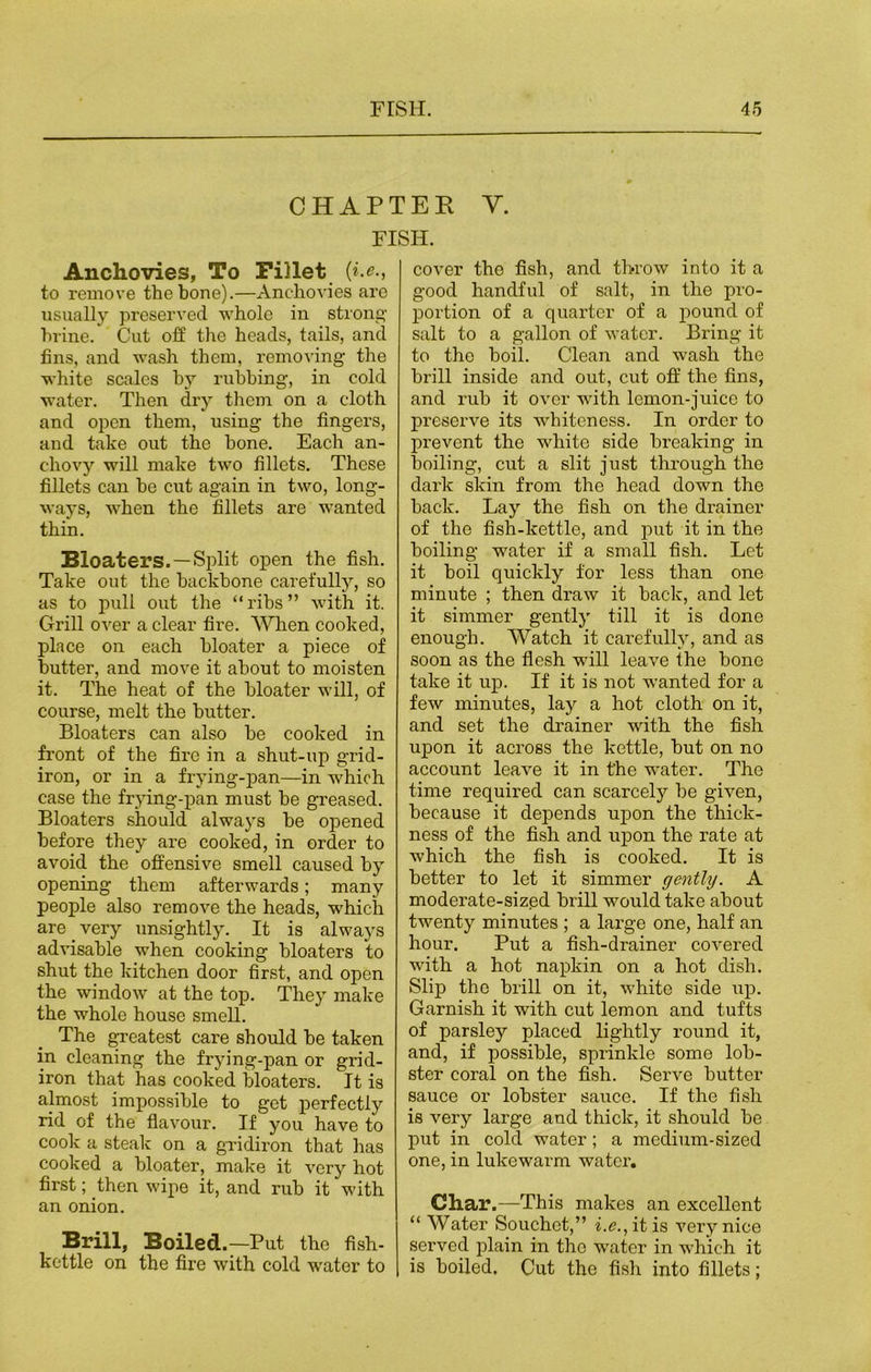 CHAPTER Y. FISH. Anchovies, To Fillet (*.*., to remove the bone).—Anchovies are usually preserved whole in strong- brine.' Cut off the heads, tails, and fins, and wash them, removing the white scales by rubbing, in cold water. Then dry them on a cloth and open them, using the fingers, and take out the bone. Each an- chovy will make two fillets. These fillets can he cut again in two, long- ways, when the fillets are wanted thin. Bloaters. —Split open the fish. Take out the backbone carefully, so as to pull out the “ribs” with it. Grill over a clear fire. When cooked, place on each bloater a piece of butter, and move it about to moisten it. The heat of the bloater will, of course, melt the butter. Bloaters can also be cooked in front of the fire in a shut-up grid- iron, or in a frying-pan—in which case the frying-pan must be greased. Bloaters should always be opened before they are cooked, in order to avoid the offensive smell caused by opening them afterwards; many people also remove the heads, which are _ very unsightly. It is always advisable when cooking bloaters to shut the kitchen door first, and open the window at the top. They make the whole house smell. The greatest care should be taken in cleaning the frying-pan or grid- iron that has cooked bloaters. It is almost impossible to get perfectly rid of the flavour. If you have to cook a steak on a gridiron that has cooked a bloater, make it very hot first; then wipe it, and rub it with an onion. Brill, Boiled.—Put the fish- kettle on the fire with cold water to cover the fish, and throw into it a good handful of salt, in the pro- portion of a quarter of a pound of salt to a gallon of water. Bring it to the boil. Clean and wash the brill inside and out, cut off the fins, and rub it over with lemon-juice to preserve its whiteness. In order to prevent the white side breaking in boiling, cut a slit just through the dark skin from the head down the back. Lay the fish on the drainer of the fish-kettle, and put it in the boiling water if a small fish. Let it boil quickly for less than one minute ; then draw it back, and let it simmer gently till it is done enough. Watch it carefully, and as soon as the flesh will leave the bone take it up. If it is not wanted for a few minutes, lay a hot cloth on it, and set the drainer with the fish upon it across the kettle, but on no account leave it in the water. The time required can scarcely be given, because it depends upon the thick- ness of the fish and upon the rate at which the fish is cooked. It is better to let it simmer gently. A moderate-sized brill would take about twenty minutes ; a large one, half an hour. Put a fish-drainer covered with a hot napkin on a hot dish. Slip the brill on it, white side up. Garnish it with cut lemon and tufts of parsley placed lightly round it, and, if possible, sprinkle some lob- ster coral on the fish. Serve butter sauce or lobster sauce. If the fish is very large and thick, it should be put in cold water; a medium-sized one, in lukewarm water. Char.—This makes an excellent “ Water Souchct,” he., it is very nice served plain in the water in which it is boiled. Cut the fish into fillets;