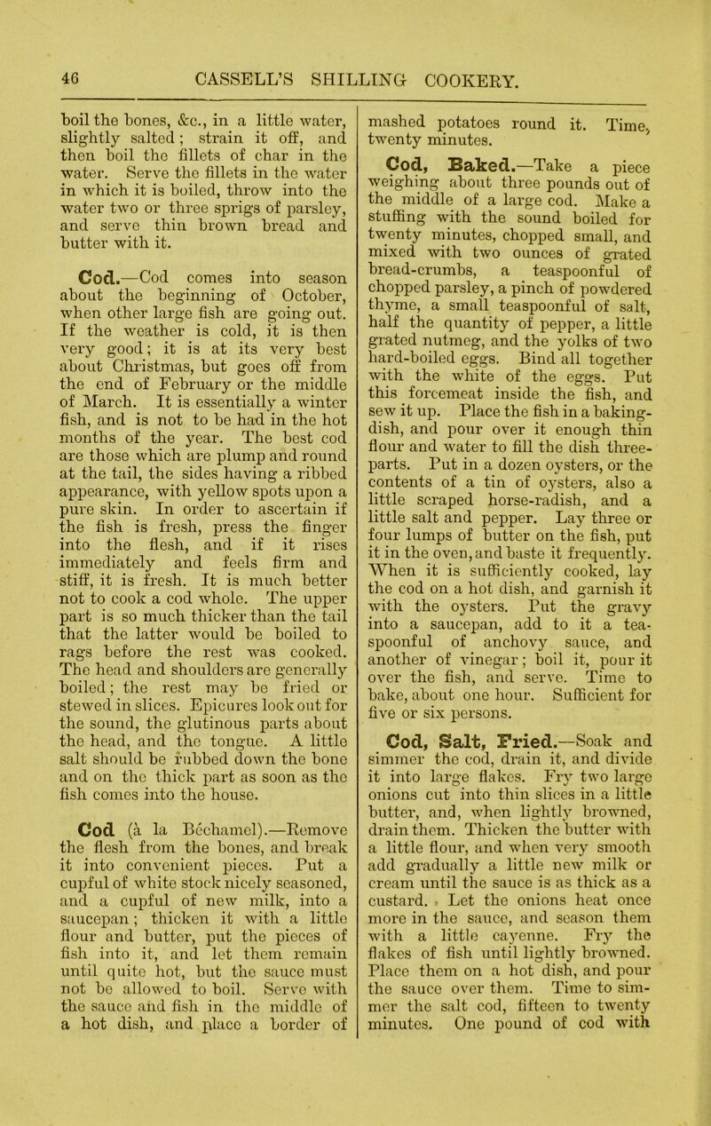 boil the bones, &c., in a little water, slightly salted; strain it off, and then boil the fillets of char in the water. Serve the fillets in the water in which it is boiled, throw into the water twro or three sprigs of parsley, and serve thin brown bread and butter with it. Gocl.—Cod comes into season about the beginning of October, when other large fish are going out. If the weather is cold, it is then very good; it is at its very best about Christmas, but goes off from the end of February or the middle of March. It is essentially a winter fish, and is not to be had in the hot months of the year. The best cod are those which are plump and round at the tail, the sides having a ribbed appearance, with yellow spots upon a pure skin. In order to ascertain if the fish is fresh, press the finger into the flesh, and if it rises immediately and feels firm and stiff, it is fresh. It is much better not to cook a cod whole. The upper part is so much thicker than the tail that the latter would be boiled to rags before the rest was cooked. The head and shoulders are generally boiled; the rest may be fried or stewed in slices. Epicures look out for the sound, the glutinous parts about the head, and the tongue. A little salt should be rubbed down the bone and on the thick part as soon as the fish comes into the house. Cod (a la Bechamel).—Remove the flesh from the bones, and break it into convenient pieces. Put a cupful of white stock nicely seasoned, and a cupful of new milk, into a saucepan; thicken it with a little flour and butter, put the pieces of fish into it, and let them remain until quite hot, but the sauce must not bo allowed to boil. Serve with the sauce aiid fish in the middle of a hot dish, and place a border of mashed potatoes round it. Time, twenty minutes. Cod, Baked .—Take a piece weighing about three pounds out of the middle of a large cod. Make a stuffing with the sound boiled for tw'enty minutes, chopped small, and mixed with two ounces of grated bread-crumbs, a teaspoonful of chopped parsley, a pinch of powdered thyme, a small teaspoonful of salt, half the quantity of pepper, a little grated nutmeg, and the yolks of two hard-boiled eggs. Bind all together with the white of the eggs. Put this foi'cemeat inside the fish, and sew it up. Place the fish in a baking- dish, and pour over it enough thin flour and water to fill the dish three- parts. Put in a dozen oysters, or the contents of a tin of oysters, also a little scraped horse-radish, and a little salt and pepper. Lay three or four lumps of butter on the fish, put it in the oven, and baste it frequently. When it is sufficiently cooked, lay the cod on a hot dish, and garnish it ■with the oysters. Put the gravy into a saucepan, add to it a tea- spoonful of anchovy sauce, and another of vinegar; boil it, pour it over the fish, and serve. Time to bake, about one hour. Sufficient for five or six persons. Cod, Salt, Fried.—Soak and simmer the cod, drain it, and divide it into large flakes. Fry two largo onions cut into thin slices in a little butter, and, when lightly browned, drain them. Thicken the butter with a little flour, and wPen very smooth add gradually a little new milk or cream until the sauce is as thick as a custard. Let the onions heat once more in the sauce, and season them with a little cayenne. Fry the flakes of fish until lightly browned. Place them on a hot clish, and pour the sauce over them. Time to sim- mer the salt cod, fifteen to twenty minutes. One pound of cod with