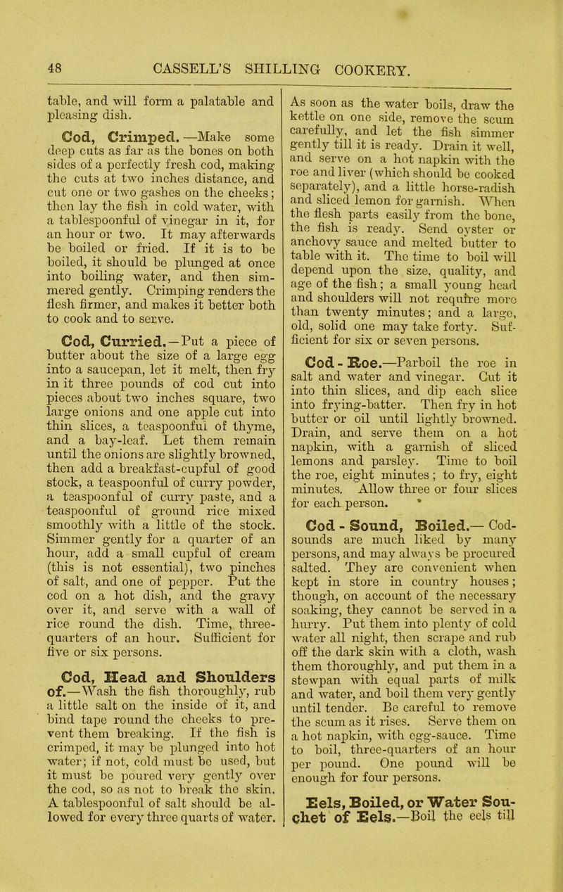 table, and will form a palatable and pleasing dish. God, Crimped. —Make some deep cuts as far as the bones on both sides of a perfectly fresh cod, making the cuts at two inches distance, and cut one or two gashes on the cheeks; then lay the fish in cold water, with a tablespoonful of vinegar in it, for an hour or two. It may afterwards be boiled or fried. If it is to be boiled, it should be plunged at once into boiling water, and then sim- mered gently. Crimping renders the flesh firmer, and makes it better both to cook and to serve. Cod, Curried. —Put a piece of butter about the size of a large egg into a saucepan, let it melt, then fry in it three pounds of cod cut into pieces about two inches square, two large onions and one apple cut into thin slices, a teaspoonful of thyme, and a bay-leaf. Let them remain until the onions are slightly browned, then add a breakfast-cupful of good stock, a teaspoonful of curry powder, a tsaspoonful of curry paste, and a teaspoonful of ground rice mixed smoothly with a little of the stock. Simmer gently for a quarter of an hour, add a small cupful of cream (this is not essential), two pinches of salt, and one of pepper. Put the cod on a hot dish, and the gravy over it, and serve with a wall of rice round the dish. Time, three- quarters of an hour. Sufficient for five or six persons. Cod, Head and Shoulders Of.—Wash the fish thoroughly, rub a little salt on the inside of it, and bind tape round the cheeks to pre- vent them breaking. If the fish is crimped, it may ho plunged into hot water; if not, cold must be used, but it must be poured very gently over the cod, so as not to break the skin. A tablespoonful of salt should be al- lowed for every three quarts of water. As soon as the water boils, draw the kettle on one side, remove the scum carefully, and let the fish simmer gently till it is ready. Drain it well, and serve on a hot napkin with the roe and liver (which should be cooked separately), and a little horse-radish and sliced lemon for garnish. When the flesh parts easily from the bone, the fish is ready. Send oyster or anchovy sauce and melted butter to table with it. The time to boil will depend upon the size, quality, and age of the fish; a small young head and shoulders will not require more than twenty minutes; and a large, old, solid one may take forty. Suf- ficient for six or seven persons. Cod - Roe.—Parboil the roe in salt and water and vinegar. Gut it into thin slices, and dip each slice into frying-batter. Then fry in hot butter or oil until lightly browned. Drain, and serve them on a hot napkin, with a garnish of sliced lemons and parsley. Time to boil the roe, eight minutes ; to fry, eight minutes. Allow three or four slices for each person. Cod - Sound, Boiled.— Cod- sounds are much liked by many persons, and may always be procured salted. They are convenient when kept in store in country houses; though, on account of the necessary soaking, they cannot be served in a hurry. Put them into plenty of cold water all night, then scrape and rub off the dark skin with a cloth, wash them thoroughly, and put them in a stewpan with equal parts of milk and water, and boil them very gently until tender. Be careful to remove the scum as it rises. Serve them on a hot napkin, with egg-sauce. Time to boil, three-quarters of an hour per pound. One pound will be enough for four persons. Eels, Boiled, or Water Sou- chet of Eels.—Boil the eels till
