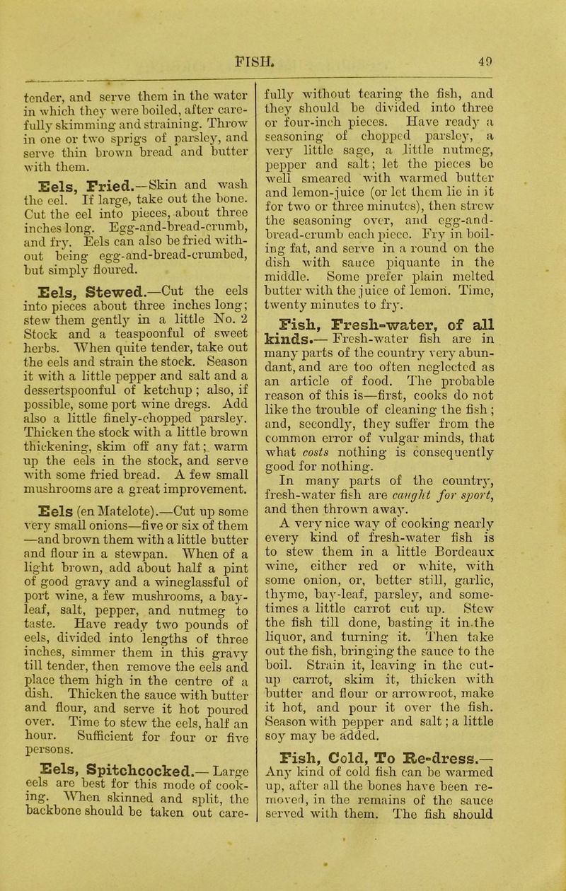 tender, and serve them in the water in which they were boiled, after care- fully skimming and straining. Throw in one or two sprigs of parsley, and serve thin brown bread and butter with them. Eels, Fried.—Skin and wash the cel. If large, take out the hone. Cut the eel into pieces, about three inches long. Egg-and-bread-crumb, and fry. Eels can also he fried with- out being egg-and-hread-crumhed, hut simply floured. Eels, Stewed.—Cut the eels into pieces about three inches long; stew them gently in a little No. 2 Stock and a teaspoonful of sweet herbs. When quite tender, take out the eels and strain the stock. Season it with a little pepper and salt and a dessertspoonful of ketchup ; also, if possible, some port wine dregs. Add also a little finely-chopped parsley. Thicken the stock with a little brown thickening, skim off any fat; warm up the eels in the stock, and serve with some fried bread. A few small mushrooms are a great improvement. Eels (enMatelote).—Cut up some very small onions—five or six of them —and brown them with a little butter and flour in a stewpan. When of a light brown, add about half a pint of good gravy and a wineglassful of port wine, a few mushrooms, a bay- leaf, salt, pepper, and nutmeg to taste. Have ready two pounds of eels, divided into lengths of three inches, simmer them in this gravy till tender, then remove the eels and place them high in the centre of a dish. Thicken the sauce with butter and flour, and serve it hot poured over. Time to stew the eels, half an hour. Sufficient for four or five persons. Eels, Spitchcocked.— Large eels arc best for this mode of cook- ing. When skinned and split, the backbone should bo taken out care- fully without tearing the fish, and they should be divided into three or four-inch pieces. Have ready a seasoning of chopped parsley, a very little sage, a little nutmeg, pepper and salt; let the pieces bo well smeared with warmed butter and lemon-juice (or let them lie in it for two or three minutes), then strew the seasoning over, and egg-and- bread-crumb each piece. Fry in boil- ing fat, and serve in a round on the dish with sauce piquante in the middle. Some prefer plain melted butter with the juice of lemon. Time, twenty minutes to fry. Fisli, Fresh-water, of all kinds.— Fresh-water fish are in many parts of the country very abun- dant, and are too often neglected as an article of food. The probable reason of this is—first, cooks do not like the trouble of cleaning the fish ; and, secondly, they suffer from the common error of vulgar minds, that what costs nothing is consequently good for nothing. In many parts of the country, fresh-water fish are caught for sport, and then thrown away. A very nice way of cooking nearly every kind of fresh-water fish is to stew them in a little Bordeaux wine, either red or white, 'with some onion, or, better still, garlic, thyme, hay-leaf, parsley, and some- times a little carrot cut up. Stew the fish till done, basting it in.the liquor, and turning it. Then take out the fish, bringing the sauce to the boil. Strain it, leaving in the cut- up carrot, skim it, thicken with butter and flour or arrowroot, make it hot, and pour it over the fish. Season with pepper and salt; a little soy may be added. Fish, Cold, To K,e»dress.— Any kind of cold fish can be warmed up, after all the hones have been re- moved, in the remains of the sauce served with them. The fish should