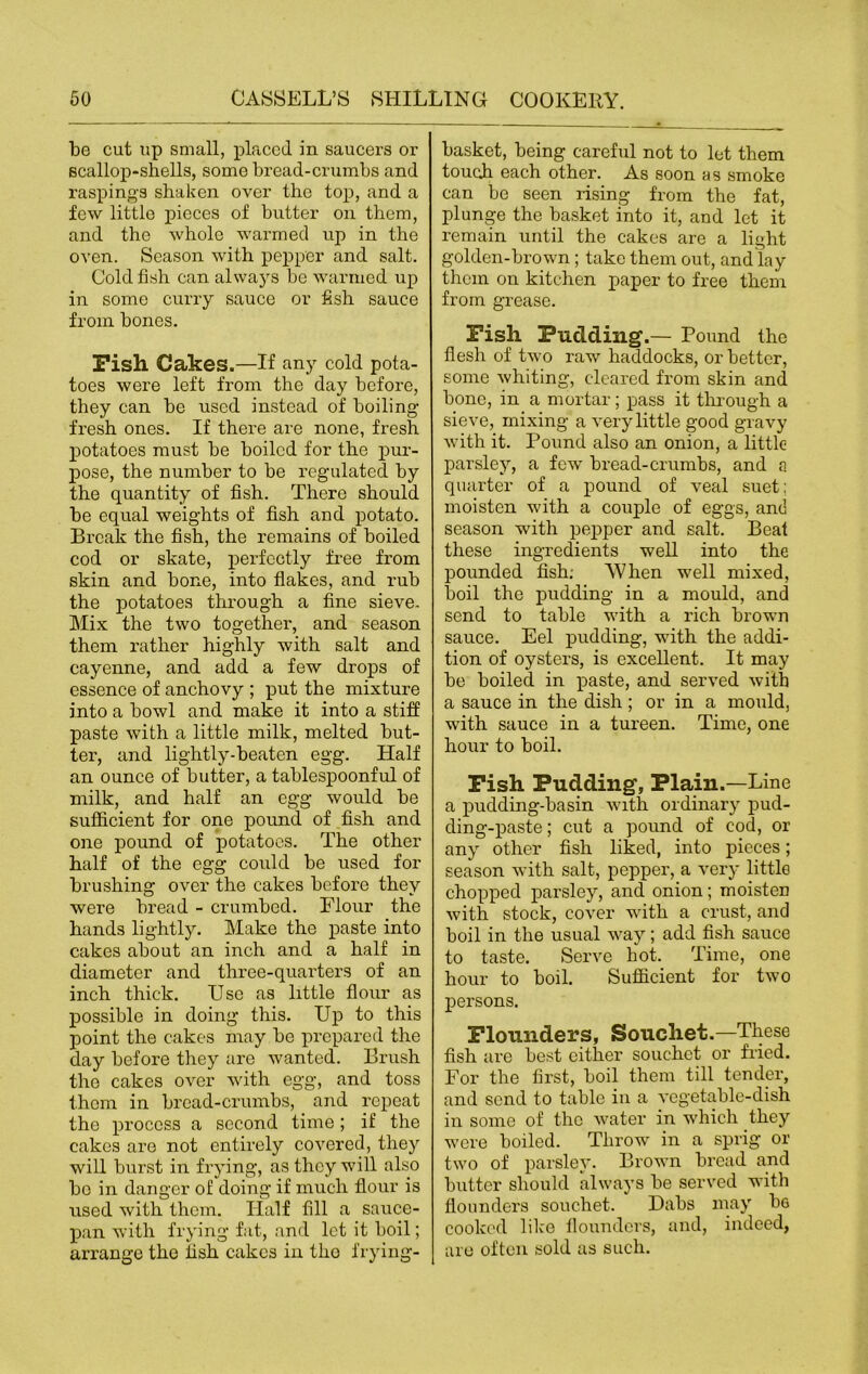 be cut up small, placed in saucers or scallop-shells, some bread-crumbs and raspings shaken over the top, and a few little pieces of butter on them, and the whole warmed up in the oven. Season with pepper and salt. Cold fish can always be warmed up in some curry sauce or fish sauce from bones. Fish Cakes.—If any cold pota- toes were left from the day before, they can be used instead of boiling- fresh ones. If there are none, fresh potatoes must be boiled for the pur- pose, the number to be regulated by the quantity of fish. There should be equal weights of fish and potato. Break the fish, the remains of boiled cod or skate, perfectly free from skin and bone, into flakes, and rub the potatoes through a fine sieve. Mix the two together, and season them rather highly with salt and cayenne, and add a few drops of essence of anchovy ; put the mixture into a bowl and make it into a stiff paste with a little milk, melted but- ter, and lightly-beaten egg. Half an ounce of butter, a tablespoonful of milk, and half an egg would be sufficient for one pound of fish and one pound of potatoes. The other half of the egg could be used for brushing over the cakes before they were bread - crumbed. Flour the hands lightly. Make the paste into cakes about an inch and a half in diameter and three-quarters of an inch thick. Use as little flour as possible in doing this. Up to this point the cakes may be prepared the day before they are wanted. Brush the cakes over with egg, and toss them in bread-crumbs, and repeat the process a second time; if the cakes are not entirely covered, they will burst in frying, as they will also bo in danger of doing if much flour is used with them. Half fill a sauce- pan with frying fat, and let it boil; arrange the fish cakes in the frying- basket, being careful not to let them touch each other. As soon as smoke can be seen rising from the fat, plunge the basket into it, and let it remain until the cakes are a light golden-brown; take them out, and lay them on kitchen paper to free them from grease. Fish Pudding.— Pound the flesh of two raw haddocks, or better, some whiting, cleared from skin and bone, in a mortar; pass it through a sieve, mixing a very little good gravy with it. Pound also an onion, a little parsley, a few bread-crumbs, and a quarter of a pound of veal suet: moisten with a couple of eggs, and season with pepper and salt. Beat these ingredients well into the pounded fish; When well mixed, boil the pudding in a mould, and send to table with a rich brown sauce. Eel pudding, with the addi- tion of oysters, is excellent. It may be boiled in paste, and served with a sauce in the dish ; or in a mould, with sauce in a tureen. Time, one hour to boil. Fish Pudding, Plain.—Line a puclding-basin with ordinary pud- ding-paste ; cut a pound of cod, or any other fish liked, into pieces; season with salt, pepper, a very little chopped parsley, and onion; moisten with stock, cover with a crust, and boil in the usual way; add fish sauce to taste. Serve hot. Time, one hour to boil. Sufficient for two persons. Flounders, Souchet.—These fish are best either souchet or filed. For the first, boil them till tender, and send to table in a vegetable-dish in some of the water in which they were boiled. Throw in a sprig or two of parsley. Brown bread and butter should always be served with flounders souchet. Dabs may be cooked like flounders, and, indeed, are often sold as such.