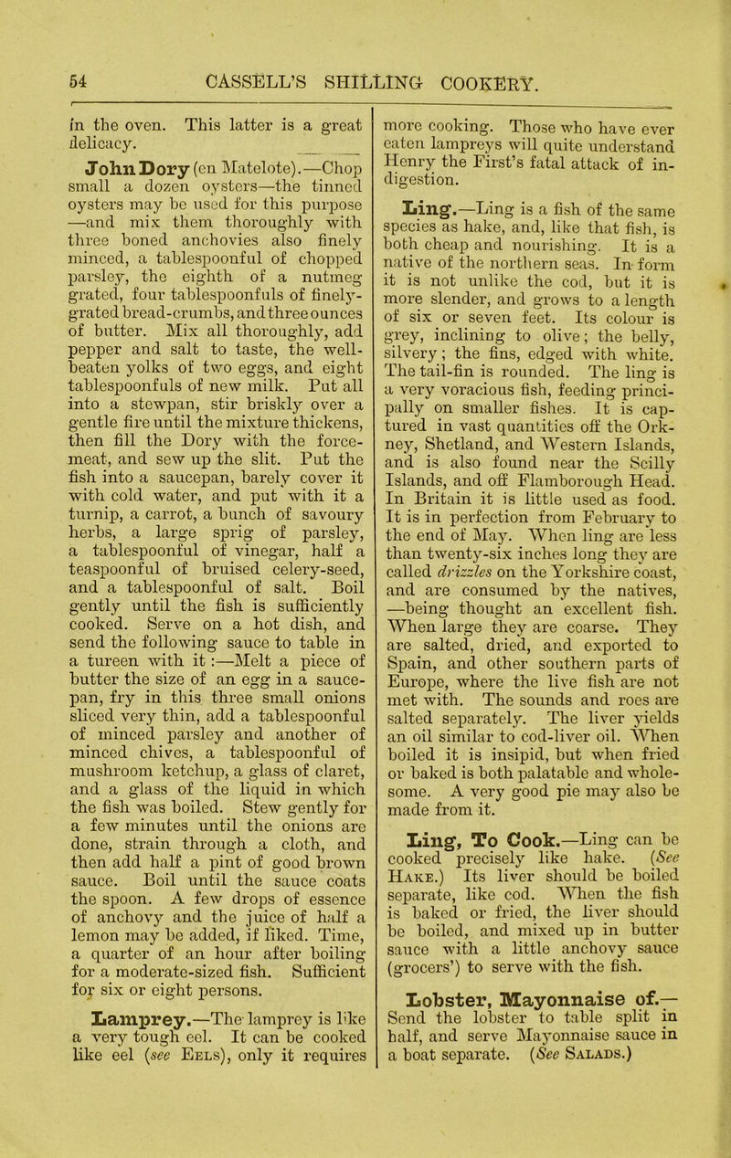 in the oven. This latter is a great delicacy. John Dory (cn Matelote).—Chop small a dozen oysters—the tinned oysters may he used for this purpose —and mix them thoroughly with three honed anchovies also finely minced, a tahlespoonful of chopped parsley, the eighth of a nutmeg grated, four tablespoonfuls of finely- grated bread-crumbs, and three ounces of butter. Mix all thoroughly, add pepper and salt to taste, the well- beaton yolks of two eggs, and eight tablespoonfuls of new milk. Put all into a stewpan, stir briskly over a gentle fire until the mixture thickens, then fill the Dory with the force- meat, and sew up the slit. Put the fish into a saucepan, barely cover it with cold water, and put with it a turnip, a carrot, a bunch of savoury herbs, a large sprig of parsley, a tablespoonful of vinegar, half a teaspoonful of bruised celery-seed, and a tablespoonful of salt. Boil gently until the fish is sufficiently cooked. Serve on a hot dish, and send the following sauce to table in a tureen with it:—Melt a piece of butter the size of an egg in a sauce- pan, fry in this three small onions sliced very thin, add a tablespoonful of minced parsley and another of minced chives, a tablespoonful of mushroom ketchup, a glass of claret, and a glass of the liquid in which the fish was hoiled. Stew gently for a few minutes until the onions are done, strain through, a cloth, and then add half a pint of good brown sauce. Boil until the sauce coats the spoon. A few drops of essence of anchovy and the juice of half a lemon may be added, if liked. Time, a quarter of an hour after boiling for a moderate-sized fish. Sufficient for six or eight persons. Lamprey.—The lamprey is like a very tough eel. It can be cooked like eel (see Eels), only it requires more cooking. Those who have ever eaten lampreys will quite understand Henry the First’s fatal attack of in- digestion. Ling .—Ling is a fish of the same species as hake, and, like that fish, is both cheap and nourishing. It is a native of the northern seas. In form it is not unlike the cod, but it is more slender, and grows to a length of six or seven feet. Its colour is grey, inclining to olive; the belly, silvery; the fins, edged with white. The tail-fin is rounded. The ling is a very voracious fish, feeding princi- pally on smaller fishes. It is cap- tured in vast quantities off the Ork- ney, Shetland, and Western Islands, and is also found near the Scilly Islands, and off Flamborough Head. In Britain it is little used as food. It is in perfection from February to the end of May. When ling are less than twenty-six inches long they are called drizzles on the Yorkshire coast, and are consumed by the natives, —being thought an excellent fish. When large they are coarse. They are salted, dried, and exported to Spain, and other southern pai’ts of Europe, where the live fish are not met with. The sounds and roes are salted separately. The liver yields an oil similar to cod-liver oil. When boiled it is insipid, but when fried or baked is both palatable and whole- some. A very good pie may also be made from it. Ling, To Cook.—Ling can be cooked precisely like hake. (See Hake.) Its liver should be boiled separate, like cod. When the fish is baked or fried, the liver should be boiled, and mixed up in butter sauce with a little anchovy sauce (grocers’) to serve with the fish. Lobster, Mayonnaise of.— Send the lobster to table split in half, and serve Mayonnaise sauce in a boat separate. (See Salads.)
