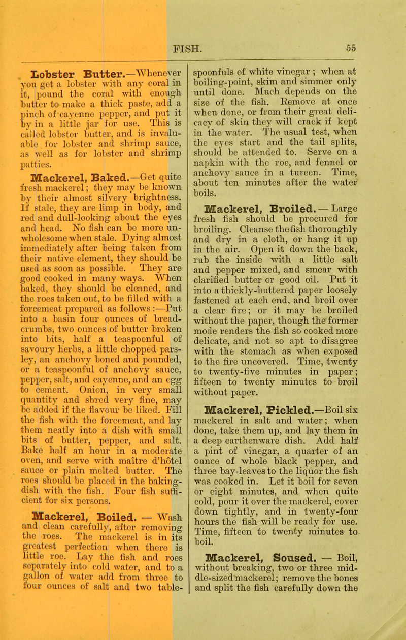 Lobster Butter.—Whenever you get a lobster with any coral in it, pound the coral with enough butter to make a thick paste, add a pinch of cayenne pepper, and put it by in a little jar for use. This is called lobster butter, and is invalu- able for lobster and shrimp sauce, as well as for lobster and shrimp patties. Mackerel, Baked.—Get quite fresh mackerel; they may be known by their almost silvery brightness. If stale, they are limp in body, and red and dull-looking about the eyes and head. No fish can be more un- wholesome when stale. Dying almost immediately after being taken from their native element, they should be used as soon as possible. They are good cooked in many ways. When baked, they should be cleaned, and the roes taken out, to be filled with a forcemeat prepared as follows :—Put into a basin four ounces of bread- crumbs, two ounces of butter broken into bits, half a teaspoonful of savoury herbs, a little chopped pars- ley, an anchovy boned and pounded, or a teaspoonful of anchovy sauce, pepper, salt, and cayenne, and an egg to cement. Onion, in very small quantity and shred very fine, may be added if the flavour he liked. Fill the fish with the forcemeat, and lay them neatly into a dish with small hits of butter, pepper, and salt. Bake half an hour in a moderate oven, and serve with maitre d’hotel sauce or plain melted butter. The roes should be placed in the baking- dish with the fish. Four fish suffi- cient for six persons. Mackerel, Boiled. — Wash and clean carefully, after removing the roes. The mackerel is in its greatest perfection when there is little roe. Day the fish and roes separately into cold water, and to a gallon of water add from three to four ounces of salt and two table- spoonfuls of white vinegar ; when at boiling-point, skim and simmer only until done. Much depends on the size of the fish. Remove at once when done, or from their great deli- cacy of skin they will crack if kept in the water. The usual test, when the eyes start and the tail splits, should be attended to. Serve on a napkin with the roe, and fennel or anchovy sauce in a tureen. Time, about ten minutes after the water boils. Mackerel, Broiled. — Large fresh fish should be procured for broiling. Cleanse the fish thoroughly and dry in a cloth, or hang it up in the air. Open it down the back, rub the inside with a little salt and pepper mixed, and smear with clarified butter or good oil. Put it into a thickly-buttered paper loosely fastened at each end, and broil over a clear fire; or it may be broiled without the paper, though the former mode renders the fish so cooked more delicate, and not so apt to disagree with the stomach as when exposed to the fire uncovered. Time, twenty to twenty-five minutes in paper; fifteen to twenty minutes to broil without paper. Mackerel, Pickled.—Boil six mackerel in salt and water; when done, take them up, and lay them in a deep earthenware dish. Add half a pint of vinegar, a quarter of an ounce of whole black pepper, and three bay-leaves to the liquor the fish was cooked in. Let it boil for seven or eight minutes, and when quite cold, pour it over the mackerel, cover down tightly, and in twenty-four hours the fish will be ready for use. Time, fifteen to twenty minutes to boil. Mackerel, Soused. — Boil, without breaking, two or three mid- dle-sized mackerel; remove the bones and split the fish carefully down the