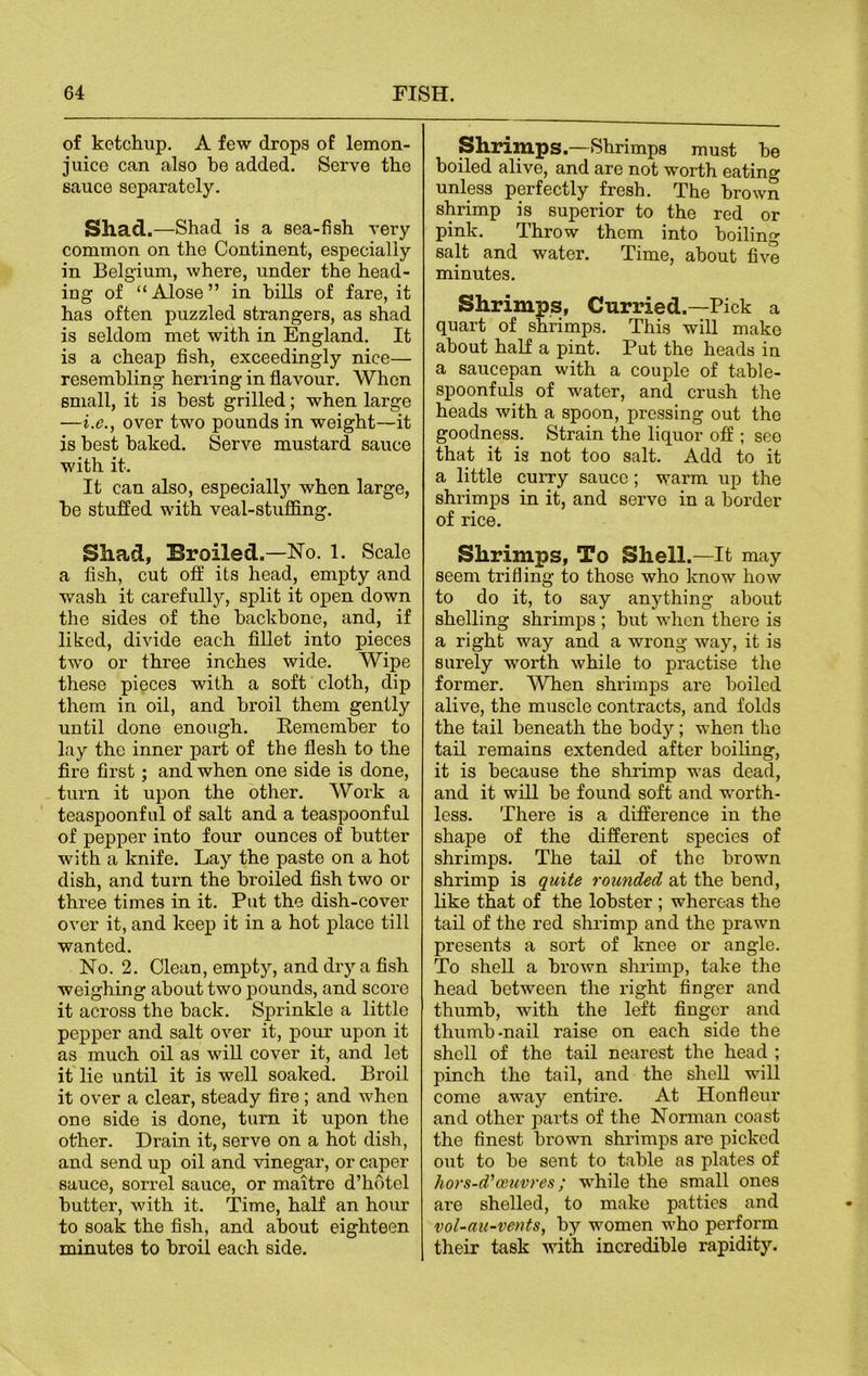 of ketchup. A few drops of lemon- juico can also be added. Serve the sauce separately. Shad.—Shad is a sea-fish very common on the Continent, especially in Belgium, where, under the head- ing of “ Alose ” in hills of fare, it has often puzzled strangers, as shad is seldom met with in England. It is a cheap fish, exceedingly nice— resembling herring in flavour. 'When small, it is best grilled; when large —i.e., over two pounds in weight—it is best baked. Serve mustard sauce with it. It can also, especially when large, be stuffed with veal-stuffing. Shad, Broiled.—No. 1. Scale a fish, cut off its head, empty and wash it carefully, split it open down the sides of the backbone, and, if liked, divide each fillet into pieces two or three inches wide. Wipe these pieces with a soft cloth, dip them in oil, and broil them gently until done enough. Remember to lay the inner part of the flesh to the fire first; and when one side is done, turn it upon the other. Work a teaspoonful of salt and a teaspoonful of pepper into four ounces of butter with a knife. Lay the paste on a hot dish, and turn the broiled fish two or three times in it. Put the dish-cover over it, and keep it in a hot place till wanted. No. 2. Clean, empty, and dry a fish weighing about two pounds, and score it across the back. Sprinkle a little pepper and salt over it, pour upon it as much oil as will cover it, and let it lie until it is well soaked. Broil it over a clear, steady fire; and when one side is done, turn it upon the other. Drain it, serve on a hot dish, and send up oil and vinegar, or caper sauce, sorrel sauce, or maitre d’hotel butter, with it. Time, half an hour to soak the fish, and about eighteen minutes to broil each side. Shrimps.—Shrimps must be boiled alive, and are not worth eating unless perfectly fresh. The brown shrimp is superior to the red or pink. Throw them into boiling salt and water. Time, about five minutes. Shrimps, Curried.—Pick a quart of shrimps. This will make about half a pint. Put the heads in a saucepan with a couple of table- spoonfuls of water, and crush the heads with a spoon, pressing out the goodness. Strain the liquor off ; see that it is not too salt. Add to it a little curry sauce ; warm up the shrimps in it, and serve in a border of rice. Shrimps, To Shell.—It may seem trifling to those who know how to do it, to say anything about shelling shrimps ; but when there is a right way and a wrong way, it is surely worth while to practise the former. When shrimps are boiled alive, the muscle contracts, and folds the tail beneath the body; when the tail remains extended after boiling, it is because the shrimp was dead, and it will be found soft and worth- less. There is a difference in the shape of the different species of shrimps. The tail of the brown shrimp is quite rounded at the bend, like that of the lobster ; whereas the tail of the red shrimp and the prawn presents a sort of knee or angle. To shell a brown shrimp, take the head between the right finger and thumb, with the left finger and thumb-nail raise on each side the shell of the tail nearest the head ; pinch the tail, and the shell will come away entire. At Honfleur and other parts of the Norman coast the finest brown shrimps are picked out to be sent to table as plates of hors-d'oeuvres; while the small ones are shelled, to make patties and vol-au-vents, by women who perform their task with incredible rapidity.