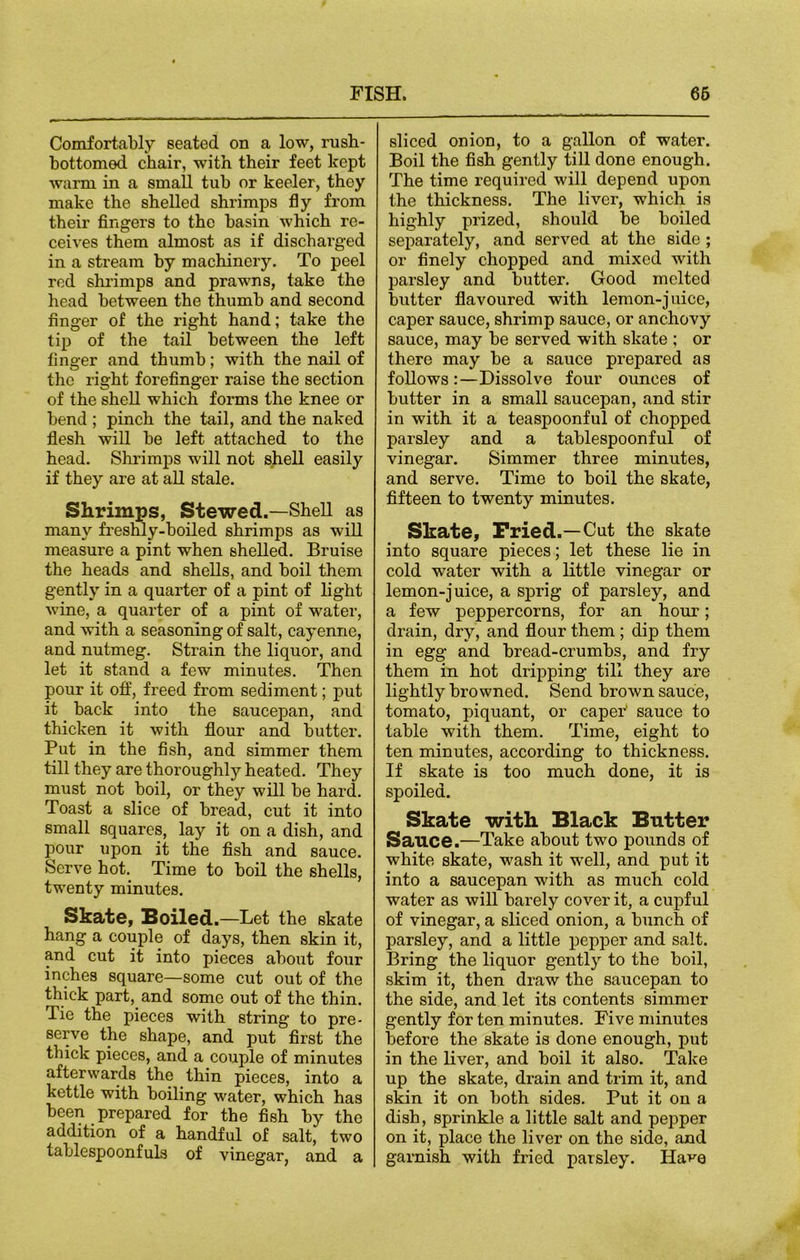 Comfortably seated on a low, rush- bottomed chair, with their feet kept warm in a small tub or keeler, thoy make the shelled shrimps fly from their fingers to the basin which re- ceives them almost as if discharged in a stream by machinery. To peel red shrimps and prawns, take the head between the thumb and second finger of the right hand; take the tip of the tail between the left finger and thumb; with the nail of the right forefinger raise the section of the shell which forms the knee or bend ; pinch the tail, and the naked flesh will be left attached to the head. Shrimps will not shell easily if they are at all stale. Shrimps, Stewed.—Shell as many freshly-boiled shrimps as will measure a pint when shelled. Bruise the heads and shells, and boil them gently in a quarter of a pint of light wine, a quarter of a pint of water, and with a seasoning of salt, cayenne, and nutmeg. Strain the liquor, and let it stand a few minutes. Then pour it off, freed from sediment; put it back into the saucepan, and thicken it with flour and butter. Put in the fish, and simmer them till they are thoroughly heated. They must not boil, or they will be hard. Toast a slice of bread, cut it into small squares, lay it on a dish, and pour upon it the fish and sauce. Serve hot. Time to boil the shells, twenty minutes. Skate, Soiled.—Bet the skate hang a couple of days, then skin it, and cut it into pieces about four inches square—some cut out of the thick part, and some out of the thin. Tie the pieces with string to pre- serve the shape, and put first the thick pieces, and a couple of minutes afterwards the thin pieces, into a kettle with boiling water, which has been prepared for the fish by the addition of a handful of salt, two tablespoonfuls of vinegar, and a sliced onion, to a gallon of water. Boil the fish gently till done enough. The time required will depend upon the thickness. The liver, which is highly prized, should be boiled separately, and served at the side ; or finely chopped and mixed with parsley and butter. Good melted butter flavoured with lemon-juice, caper sauce, shrimp sauce, or anchovy sauce, may be served with skate ; or there may be a sauce prepared as follows:—Dissolve four ounces of butter in a small saucepan, and stir in with it a teaspoonful of chopped parsley and a tablespoonful of vinegar. Simmer three minutes, and serve. Time to boil the skate, fifteen to twenty minutes. Skate, Fried.—Cut the skate into square pieces; let these lie in cold water with a little vinegar or lemon-juice, a sprig of parsley, and a few peppercorns, for an hour; drain, dry, and flour them; dip them in egg and bread-crumbs, and fry them in hot dripping till they are lightly browned. Send brown sauce, tomato, piquant, or caper' sauce to table with them. Time, eight to ten minutes, according to thickness. If skate is too much done, it is spoiled. Skate with. Black Butter Sauce.—Take about two pounds of white skate, wash it well, and put it into a saucepan with as much cold water as will barely cover it, a cupful of vinegar, a sliced onion, a bunch of parsley, and a little pepper and salt. Bring the liquor gently to the boil, skim it, then draw the saucepan to the side, and let its contents simmer gently for ten minutes. Five minutes before the skate is done enough, put in the liver, and boil it also. Take up the skate, drain and trim it, and skin it on both sides. Put it on a dish, sprinkle a little salt and pepper on it, place the liver on the side, and garnish with fried parsley. Have