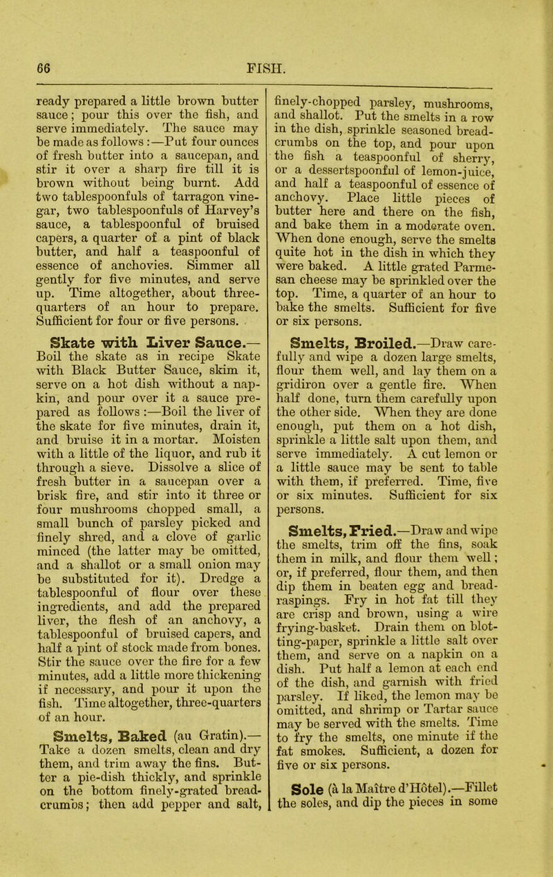 ready prepared a little brown butter sauce; pour this over the fish, and serve immediately. The sauce may be made as follows :—Put four ounces of fresh butter into a saucepan, and stir it over a sharp fire till it is brown without being burnt. Add two tablespoonfuls of tarragon vine- gar, two tablespoonfuls of Harvey’s sauce, a tablespoonful of bruised capers, a quarter of a pint of black butter, and half a teaspoonful of essence of anchovies. Simmer all gently for five minutes, and serve up. Time altogether, about three- quarters of an hour to prepare. Sufficient for four or five persons. Skate with Liver Sauce.— Boil the skate as in recipe Skate with Black Butter Sauce, skim it, serve on a hot dish without a nap- kin, and pour over it a sauce pre- pared as follows :—Boil the liver of the skate for five minutes, drain it, and bruise it in a mortar. Moisten with a little of the liquor, and rub it through a sieve. Dissolve a slice of fresh butter in a saucepan over a brisk fire, and stir into it three or four mushrooms chopped small, a small bunch of parsley picked and finely shred, and a clove of garlic minced (the latter may be omitted, and a shallot or a small onion may be substituted for it). Dredge a tablespoonful of flour over these ingredients, and add the prepared liver, the flesh of an anchovy, a tablespoonful of bruised capers, and half a pint of stock made from bones. Stir the sauce over the fire for a few minutes, add a little more thickening if necessary, and pour it upon the fish. Time altogether, three-quarters of an hour. Smelts, Baked (au Grating- Take a dozen smelts, clean and dry them, and trim away the fins. But- ter a pie-dish thickly, and sprinkle on the bottom finely-grated bread- crumbs; then add pepper and salt, finely-chopped parsley, mushrooms, and shallot. Put the smelts in a row in the dish, sprinkle seasoned bread- crumbs on the top, and pour upon the fish a teaspoonful of sherry, or a dessertspoonful of lemon-juice, and half a teaspoonful of essence of anchovy. Place little pieces of butter here and there on the fish, and bake them in a moderate oven. When done enough, serve the smelts quite hot in the dish in which they were baked. A little grated Parme- san cheese may be sprinkled over the top. Time, a quarter of an hour to bake the smelts. Sufficient for five or six persons. Smelts, Broiled.—Draw care- fully and wipe a dozen large smelts, flour them well, and lay them on a gridiron over a gentle fire. When half done, turn them carefully upon the other side. When they are done enough, put them on a hot dish, sprinkle a little salt upon them, and serve immediately. A cut lemon or a little sauce may be sent to table with them, if preferred. Time, five or six minutes. Sufficient for six persons. Smelts, Fried.—Draw and wipe the smelts, trim off the fins, soak them in milk, and flour them well; or, if preferred, flour them, and then dip them in beaten egg and bread- raspings. Fry in hot fat till they are crisp and brown, using a wire frying-basket. Drain them on blot- ting-paper, sprinkle a little salt over them, and serve on a napkin on a dish. Put half a lemon at each end of the dish, and garnish with fried parsley. If liked, the lemon may be omitted, and shrimp or Tartar sauce may be served with the smelts. Time to fry the smelts, one minute if the fat smokes. Sufficient, a dozen for five or six persons. Sole (a laMaitre d’Hotel).—Fillet the soles, and dip the pieces in some