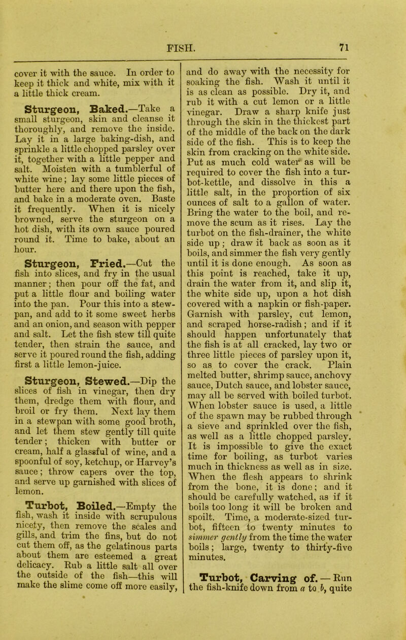 cover it with the sauce. In order to keep it thick and white, mix with it a little thick cream. Sturgeon, Baked.—Take a small sturgeon, skin and cleanse it thoroughly, and remove the inside. Lay it in a large baking-dish, and sprinkle a little chopped parsley over it, together with a little pepper and salt. Moisten with a tumblerful of white wine; lay some little pieces of butter here and there upon the fish, and bake in a moderate oven. Baste it frequently. When it is nicely browned, serve the sturgeon on a hot dish, with its own sauce poured round it. Time to bake, about an hour. Sturgeon, Pried.—Cut the fish into slices, and fry in the usual manner; then pour off the fat, and put a little flour and boiling water into the pan. Pour this into a stew- pan, and add to it some sweet herbs and an onion, and season with pepper and salt. Let the fish stew till quite tender, then strain the sauce, and serve it poured round the fish, adding first a little lemon-juice. Sturgeon, Stewed.—Dip the slices of fish in vinegar, then dry them, dredge them wfith flour, and broil or fry them. Next lay them in a stewpan with some good broth, and let them stew gently till quite tender; thicken with butter or cream, half a glassful of wine, and a spoonful of soy, ketchup, or Harvey’s sauce; throw capers over the top, and serve up garnished with slices of lemon. Turbot, Boiled.—Empty the fish, wash it inside with scrupulous nicety, then remove the scales and gills, and trim the fins, but do not cut them off, as the gelatinous parts about them are esteemed a great delicacy. Rub a little salt all over the outside of the fish—this will make the slime come off more easily, and do away with the necessity for soaking the fish. Wash it until it is as clean as possible. Dry it, and rub it with a cut lemon or a little vinegar. Draw a sharp knife just through the skin in the thickest part of the middle of the back on the dark side of the fish. This is to keep the skin from cracking on the white side. Put as much cold water as will be required to cover the fish into a tur- bot-kettle, and dissolve in this a little salt, in the proportion of six ounces of salt to a gallon of water. Bring the water to the boil, and re- move the scum as it rises. Lay the turbot on the fish-drainer, the white side up; draw it back as soon as it boils, and simmer the fish very gently until it is done enough. As soon as this point is reached, take it up, drain the water from it, and slip it, the white side up, upon a hot dish covered with a napkin or fish-paper. Garnish with parsley, cut lemon, and scraped horse-radish; and if it should happen unfortunately that the fish is at all cracked, lay two or three little pieces of parsley upon it, so as to cover the crack. Plain melted butter, shrimp sauce, anchovy sauce, Dutch sauce, and lobster sauce, may all be served with boiled turbot. When lobster sauce is used, a little of the spawn may be rubbed through a sieve and sprinkled over the fish, as well as a little chopped parsley. It is impossible to give the exact time for boiling, as turbot varies much in thickness as well as in size. When the flesh appears to shrink from the bone, it is done; and it should be carefully watched, as if it boils too long it will be broken and spoilt. Time, a moderate-sized tur- bot, fifteen to twenty minutes to simmer gently from the time the water boils; large, twenty to thirty-five minutes. Turbot, Carving of. — Run the fish-knife down from a to. quite