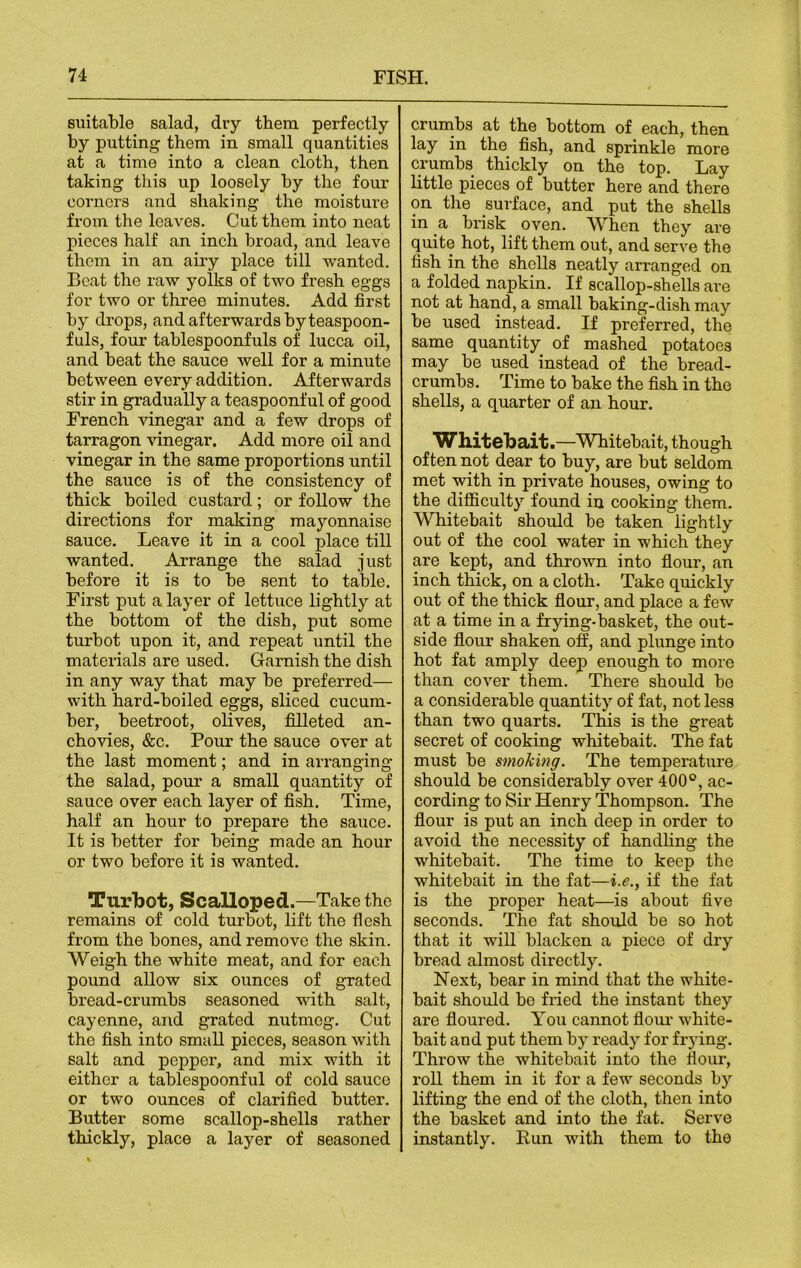 suitable salad, dry them perfectly by putting them in small quantities at a time into a clean cloth, then taking this up loosely by the four corners and shaking the moisture from the leaves. Cut them into neat pieces half an inch broad, and leave them in an airy place till wanted. Beat the raw yolks of two fresh eggs for two or three minutes. Add first by drops, and afterwards by teaspoon- fuls, four tablespoonfuls of lucca oil, and beat the sauce well for a minute between every addition. Afterwards stir in gradually a teaspoonful of good French vinegar and a few drops of tarragon vinegar. Add more oil and vinegar in the same proportions until the sauce is of the consistency of thick boiled custard; or follow the directions for making mayonnaise sauce. Leave it in a cool place till wanted. Arrange the salad just before it is to be sent to table. First put a layer of lettuce lightly at the bottom of the dish, put some turbot upon it, and repeat until the materials are used. Garnish the dish in any way that may be preferred— with hard-boiled eggs, sliced cucum- ber, beetroot, olives, filleted an- chovies, &c. Pour the sauce over at the last moment; and in arranging the salad, pour a small quantity of sauce over each layer of fish. Time, half an hour to prepare the sauce. It is better for being made an hour or two before it is wanted. Turbot, Scalloped.—Take the remains of cold turbot, lift the flesh from the bones, and remove the skin. Weigh the white meat, and for each pound allow six ounces of grated bread-crumbs seasoned with salt, cayenne, and grated nutmeg. Cut the fish into small pieces, season with salt and pepper, and mix with it either a tablespoonful of cold sauce or two ounces of clarified butter. Butter some scallop-shells rather thickly, place a layer of seasoned crumbs at the bottom of each, then lay in the fish, and sprinkle more crumbs thickly on the top. Lay little pieces of butter here and there on the surface, and put the shells in a brisk oven. When they are quite hot, lift them out, and serve the fish in the shells neatly arranged on a folded napkin. If scallop-shells are not at hand, a small baking-dish may be used instead. If preferred, the same quantity of mashed potatoes may be used instead of the bread- crumbs. Time to bake the fish in the shells, a quarter of an hour. Whitebait.—Whitebait, though often not dear to buy, are but seldom met with in private houses, owing to the difficulty found in cooking them. Whitebait should be taken lightly out of the cool water in which they are kept, and thrown into flour, an inch thick, on a cloth. Take quickly out of the thick flour, and place a few at a time in a frying-basket, the out- side flour shaken off, and plunge into hot fat amply deep enough to more than cover them. There should be a considerable quantity of fat, not less than two quarts. This is the great secret of cooking whitebait. The fat must be smoking. The temperature should be considerably over 400°, ac- cording to Sir Henry Thompson. The flour is put an inch deep in order to avoid the necessity of handling the whitebait. The time to keep the whitebait in the fat—i.e., if the fat is the proper heat—is about five seconds. The fat should be so hot that it will blacken a piece of dry bread almost directly. Next, bear in mind that the white- bait should bo fried the instant they are floured. You cannot flour white- bait and put them by ready for frying. Throw the whitebait into the flour, roll them in it for a few seconds by lifting the end of the cloth, then into the basket and into the fat. Serve instantly. Run with them to the
