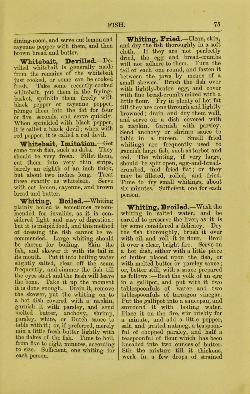 dining-room, and serve cut lemon and cayenne pepper with them, and then brown bread and butter. Whitebait, Devilled—De- villed whitebait is generally made from the remains of the whitebait just cooked, or some can be cooked fresh. Take some recently-cooked whitebait, put them in the frying- basket, sprinkle them freely with black pepper or cayenne pepper, plunge them into the fat for four or five seconds, and serve quickly. When sprinkled with black pepper, it is called a black devil; when with red pepper, it is called a red devil. Whitebait, Imitation.—Get some fresh fish, such as dabs. They should be very fresh. Fillet them, cut them into very thin strips, barely an eighth of an inch thick, but about two inches long. Treat these exactly as whitebait. Serve with cut lemon, cayenne, and brown bread and butter. Whiting, Boiled.—Whiting plainly boiled is sometimes recom- mended for invalids, as it is con- sidered light and easy of digestion; but it is insipid food, and this method of dressing the fish cannot be re- commended. Large whiting should be chosen for boiling. Skin the fish, and skewer it with its tail in its mouth. Put it into boiling water slightly salted, clear off the scum frequently, and simmer the fish till the eyes start and the flesh will leave the bone. Take it up the moment it is done enough. Drain it, remove the skewer, put the whiting on to a hot dish covered with a napkin, garnish it with parsley, and send melted butter, anchovy, shrimp, parsley, white, or Dutch sauce to table with it; or, if preferred, merely mix a little fresh butter lightly with the flakes of the fish. Time to boil, from five to eight minutes, according to size. Sufficient, one whiting for each person. Whiting, Pried .—Clean, skin, and dry the fish thoroughly in a soft cloth. If they are not perfectly dried, the egg and bread-crumbs will not adhere to them. Turn the tail of each one round, and fasten it between the jaws by means of a small skewer. Brush the fish over with lightly-beaten egg, and cover with fine bread-crumbs mixed with a little flour. Fry in plenty of hot fat till they are done through and lightly browned; drain and dry them well, and serve on a dish covered with a napkin. Garnish with parsley. Send anchovy or shrimp sauce to table in a tureen. Small fried whitings are frequently used to garnish large fish, such as turbot and cod. The whiting, if very large, should be split open, egg-and-bread- crumbed, and fried flat; or they may be filleted, rolled, and fried. Time to fry small whitings, about six minutes. Sufficient, one for each person. Whiting, Broiled.—Wash the whiting in salted water, and be careful to preserve the liver, as it is by some considered a delicacy. Dry the fish thoroughly, brush it over with oil, and roll it in flour. Broil it over a clear, bright fire. Serve on a hot dish, either with a little piece of butter placed upon the fish, or with melted butter or parsley sauce; or, better still, with a sauce prepared as follows :—Beat the yolk of an egg in a gallipot, and put with it two tablespoonfuls of water and two tablespoonfuls of tarragon vinegar. Put the gallipot into a saucepan, and surround it with boiling water. Place it on the fire, stir briskly for a minute, and add a little pepper, salt, and grated nutmeg, a teaspoon- ful of chopped parsley, and half a teaspoonful of flour which has been kneaded into two ounces of butter. Stir the mixture till it thickens, work in a few drops of strained