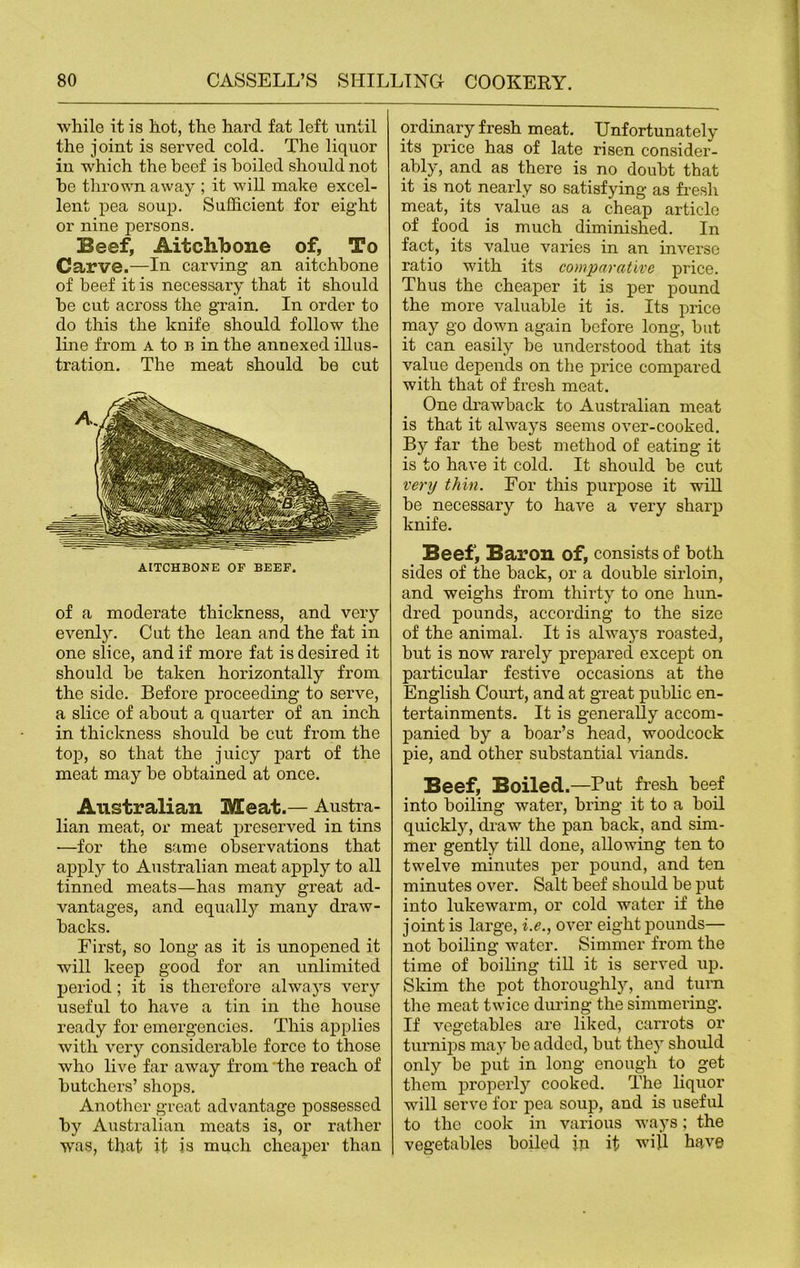 while it is hot, the hard fat left until the joint is served cold. The liquor in which the beef is boiled should not be thrown away ; it will make excel- lent pea soup. Sufficient for eight or nine persons. Beef, Aitchbone of, To Carve.—In carving an aitchbone of beef it is necessary that it should be cut across the grain. In order to do this the knife should follow the line from a to b in the annexed illus- tration. The meat should be cut AITCHBONE OF BEEF. of a moderate thickness, and very evenly. Cut the lean and the fat in one slice, and if more fat is desired it should be taken horizontally from the side. Before proceeding to serve, a slice of about a quai’ter of an inch in thickness should be cut from the top, so that the juicy part of the meat may be obtained at once. Australian Meat.— Austra- lian meat, or meat preserved in tins —for the same observations that apply to Australian meat apply to all tinned meats—has many great ad- vantages, and equally many draw- backs. First, so long as it is unopened it will keep good for an unlimited period ; it is therefore always very useful to have a tin in the house ready for emergencies. This applies with very considerable force to those who live far away from the reach of butchers’ shops. Another great advantage possessed by Australian meats is, or rather was, that it is much cheaper than ordinary fresh meat. Unfortunately its price has of late risen consider- ably, and as there is no doubt that it is not nearly so satisfying as fresh meat, its value as a cheap article of food is much diminished. In fact, its value varies in an inverse ratio with its comparative price. Thus the cheaper it is per pound the more valuable it is. Its price may go down again before long, but it can easily be understood that its value depends on the price compared with that of fresh meat. One drawback to Australian meat is that it always seems over-cooked. By far the best method of eating it is to have it cold. It should be cut very thin. For this purpose it will be necessary to have a very sharp knife. Beef, Baron of, consists of both sides of the back, or a double sirloin, and weighs from thirty to one hun- dred pounds, according to the size of the animal. It is always roasted, but is now rarely prepared except on particular festive occasions at the English Court, and at great public en- tertainments. It is generally accom- panied by a boar’s head, woodcock pie, and other substantial viands. Beef, Boiled.—But fresh beef into boiling water, bring it to a boil quickly, draw the pan back, and sim- mer gently till done, allowing ten to twelve minutes per pound, and ten minutes over. Salt beef should be put into lukewarm, or cold water if the joint is large, i.e., over eight pounds— not boiling water. Simmer from the time of boiling till it is served up. Skim the pot thoroughly, and turn the meat twice during the simmering. If vegetables are liked, carrots or turnips may be added, but they should only be put in long enough to get them property cooked. The liquor will serve for pea soup, and is useful to the cook in various ways; the vegetables boiled jn it will have