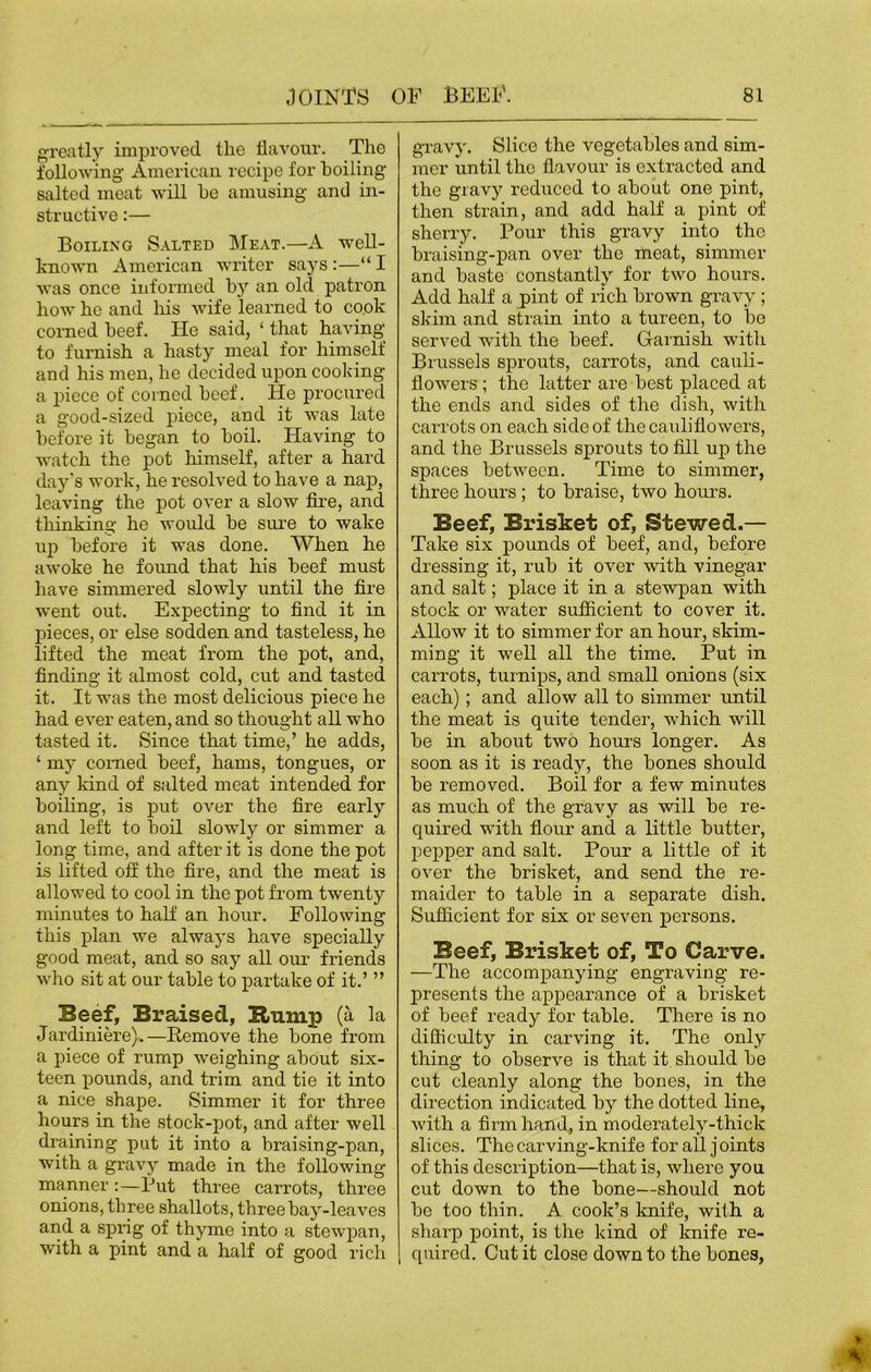 greatly improved the flavour. The following American recipe for boiling salted meat will he amusing and in- structive :— Boiling Salted Meat.—A well- known American writer says :—“ I was once informed by an old patron how he and his wife learned to cook corned beef. He said, ‘ that having to furnish a hasty meal for himself and his men, he decided upon cooking a piece ot' corned beef. He procured a good-sized piece, and it was late before it began to boil. Having to watch the pot himself, after a hard day's work, he resolved to have a nap, leaving the pot over a slow fire, and thinking he would be sure to wake up before it was done. When he awoke he found that his beef must have simmered slowly until the fire went out. Expecting to find it in pieces, or else sodden and tasteless, he lifted the meat from the pot, and, finding it almost cold, cut and tasted it. It was the most delicious piece he had ever eaten, and so thought all who tasted it. Since that time,’ he adds, ‘ my corned beef, hams, tongues, or any kind of salted meat intended for boiling, is put over the fire early and left to boil slowly or simmer a long time, and after it is done the pot is lifted off the fire, and the meat is allowed to cool in the pot from twenty minutes to half an hour. Following this plan we always have specially good meat, and so say all our friends who sit at our table to partake of it.’ ” Beef, Braised, Eump (a la Jardiniere).—Remove the hone from a piece of rump weighing about six- teen pounds, and trim and tie it into a nice shape. Simmer it for three hours in the stock-pot, and after well draining put it into a braising-pan, with a gravy made in the following manner :—Rut three carrots, three onions, three shallots, three bay-leaves and a sprig of thyme into a stewpan, with a pint and a half of good rich gravy. Slice the vegetables and sim- mer until the flavour is extracted and the gravy reduced to about one pint, then strain, and add half a pint of sherry. Pour this gravy into tho braising-pan over the meat, simmer and haste constantly for two hours. Add half a pint of rich brown gravy ; skim and strain into a tureen, to be served with the beef. Garnish with Brussels sprouts, carrots, and cauli- flowers ; the latter are best placed at the ends and sides of the dish, with carrots on each side of the cauliflowers, and the Brussels sprouts to fill up the spaces between. Time to simmer, three hours ; to braise, two hours. Beef, Brisket of, Stewed.— Take six pounds of beef, and, before dressing it, rub it over with vinegar and salt; place it in a stewpan with stock or water sufficient to cover it. Allow it to simmer for an hour, skim- ming it well all the time. Put in carrots, turnips, and small onions (six each) ; and allow all to simmer until the meat is quite tender, which will be in about two hours longer. As soon as it is ready, the bones should be removed. Boil for a few minutes as much of the gravy as will be re- quired with flour and a little butter, pepper and salt. Pour a little of it over the brisket, and send the re- maider to table in a separate dish. Sufficient for six or seven persons. Beef, Brisket of, To Carve. —The accompanying engraving re- presents the appearance of a brisket of beef ready for table. There is no difficulty in carving it. The only thing to observe is that it should be cut cleanly along the bones, in the direction indicated by the dotted line, with a firm hand, in moderately-thick slices. The carving-knife for all j oints of this description—that is, where you cut down to the bone—should not be too thin. A cook’s knife, with a sharp point, is the kind of knife re- quired. Cut it close down to the bones,