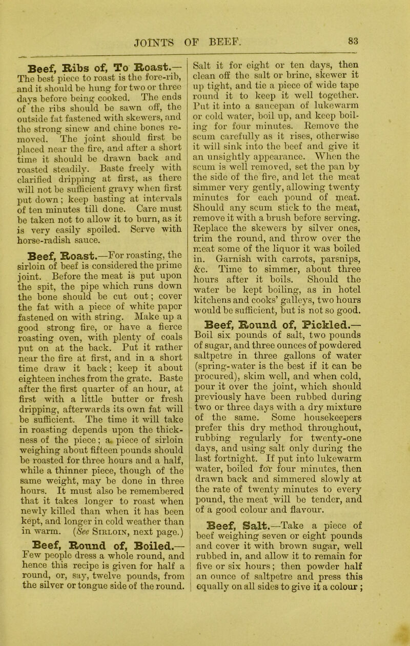 Beef, Ribs of, To Roast.— The best piece to roast is the fore-rib, and it should be hung for two or three days before being cooked. The ends of the ribs should be sawn off, the outside fat fastened with skewers, and the strong sinew and chine bones re- moved. The joint should first be placed near the fire, and after a short time it should be drawn back and roasted steadily. Baste freely with clarified dripping at first, as there will not be sufficient gravy when first put down; keep basting at intervals of ten minutes till done. Care must be taken not to allow it to burn, as it is very easily spoiled. Serve with horse-radish sauce. Beef, Roast.—For roasting, the sirloin of beef is considered the prime joint. Before the meat is put upon the spit, the pipe which runs down the bone should be cut out; cover the fat with a piece of white paper fastened on with string. Make up a good strong fire, or have a fierce roasting oven, with plenty of coals put on at the back. Put it rather near the fire at first, and in a short time draw it back; keep it about eighteen inches from the gi’ate. Baste after the first quarter of an hour, at first with a little butter or fresh dripping, afterwards its own fat will be sufficient. The time it will take in roasting depends upon the thick- ness of the piece; a piece of sirloin weighing about fifteen pounds should be roasted for three hours and a half, wffile a thinner piece, though of the same weight, may be done in three hours. It must also be remembered that it takes longer to roast when newly killed than when it has been kept, and longer in cold weather than in warm. [See Sirloin, next page.) Beef, Round of, Boiled.— Few people dress a whole round, and hence this recipe is given for half a round, or, say, twelve pounds, from the silver or tongue side of the round. Salt it for eight or ten days, then clean off the salt or brine, skewer it up tight, and tie a piece of wide tape round it to keep it well together. Put it into a saucepan of lukewarm or cold water, boil up, and keep boil- ing for four minutes. Remove the scum carefully as it rises, otherwise it will sink into the beef and give it an unsightly appearance. When the scum is well removed, set the pan by the side of the fire, and let the meat simmer very gently, allowing twenty minutes for each pound of meat. Should any scum stick to the meat, remove it with a brush before serving. Replace the skewers by silver ones, trim the round, and throw over the meat some of the liquor it was boiled in. Garnish with carrots, parsnips, &c. Time to simmer, about three hours after it boils. Should the water be kept boiling, as in hotel kitchens and cooks’ galleys, two hours would be sufficient, but is not so good. Beef, Round of, Pickled.— Boil six pounds of salt, two pounds of sugar, and three ounces of powdered saltpetre in three gallons of water (spring-water is the best if it can be procured), skim well, and when cold, pour it over the joint, which should previously have been rubbed during two or three days with a dry mixture of the same. Some housekeepers prefer this dry method throughout, rubbing regularly for twenty-one days, and using salt only during the last fortnight. If put into lukewarm water, boiled for four minutes, then drawn back and simmered slowly at the rate of twenty minutes to every pound, the meat will be tender, and of a good colour and flavour. Beef, Salt.—Take a piece of beef weighing seven or eight pounds and cover it with brown sugar, well rubbed in, and allow it to remain for | five or six hours; then powder half an ounce of saltpetre and press this I equally on all sides to give it a colour ;