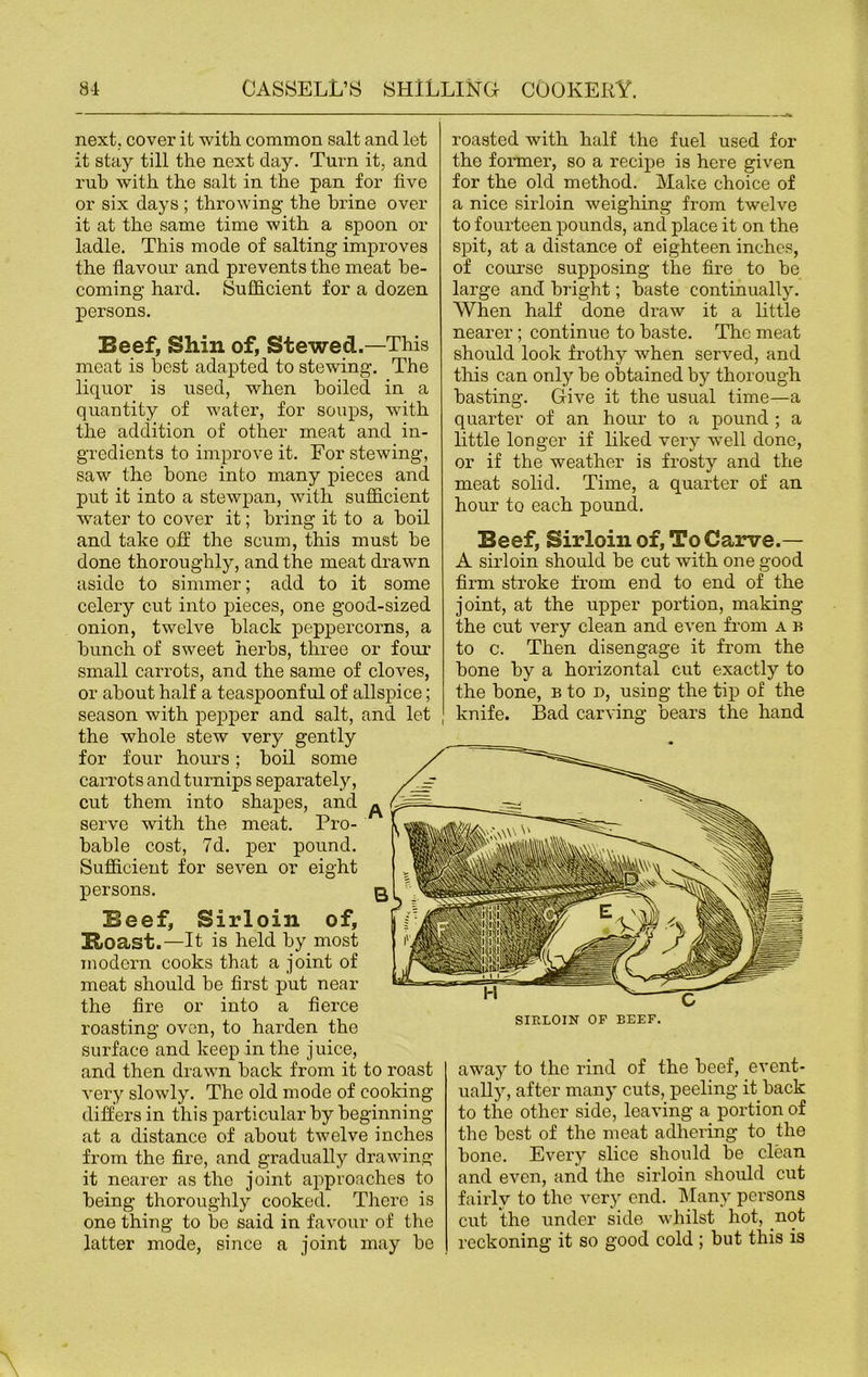 next, cover it with common salt and let it stay till the next clay. Turn it, and rub with the salt in the pan for five or six days ; throwing- the brine over it at the same time with a spoon or ladle. This mode of salting improves the flavour and prevents the meat be- coming hard. Sufficient for a dozen persons. Beef, Shin of, Stewed.—This meat is best adapted to stewing. The liquor is used, when boiled in a quantity of water, for soups, with the addition of other meat and in- gredients to improve it. For stewing, saw the hone into many pieces and put it into a stewpan, with sufficient water to cover it; bring it to a boil and take off the scum, this must he done thoroughly, and the meat drawn aside to simmer; add to it some celery cut into pieces, one good-sized onion, twelve black peppercorns, a hunch of sweet herbs, three or four small carrots, and the same of cloves, or about half a teaspoonful of allspice; season with pepper and salt, and let the whole stew very gently for four hours; boil some carrots and turnips separately, cut them into shapes, and serve with the meat. Pro- bable cost, 7d. per pound. Sufficient for seven or eight persons. Beef, Sirloin of, Boast.—It is held by most modern cooks that a joint of meat should be first put near the fire or into a fierce roasting oven, to harden the surface and keep in the juice, and then drawn back from it to roast very slowly. The old mode of cooking differs in this particular by beginning at a distance of about twelve inches from the fire, and gradually drawing it nearer as the joint approaches to being thoroughly cooked. There is one thing to be said in favour of the latter mode, since a joint may be roasted with half the fuel used for the former, so a recipe is here given for the old method. Make choice of a nice sirloin weighing from twelve to fourteen pounds, and place it on the spit, at a distance of eighteen inches, of course supposing the fire to be large and bright; baste continually. When half done draw it a little nearer; continue to baste. The meat should look frothy when served, and this can only be obtained by thorough basting. Give it the usual time—a quarter of an hour to a pound ; a little longer if liked very well done, or if the weather is frosty and the meat solid. Time, a quarter of an hour to each pound. Beef, Sirloin of, To Carve.— A sirloin should be cut with one good firm stroke from end to end of the joint, at the upper portion, making the cut very clean and even from a b to c. Then disengage it from the bone by a horizontal cut exactly to the bone, b to d, using the tip of the knife. Bad carving bears the hand away to the rind of the beef, event- ually, after many cuts, peeling it back to the other side, leaving a portion of the best of the meat adhering to the bone. Every slice should be clean and even, and the sirloin should cut fairly to the very end. Many persons cut the under side whilst hot, not reckoning it so good cold ; but this is SIELOIN OF BEEF.