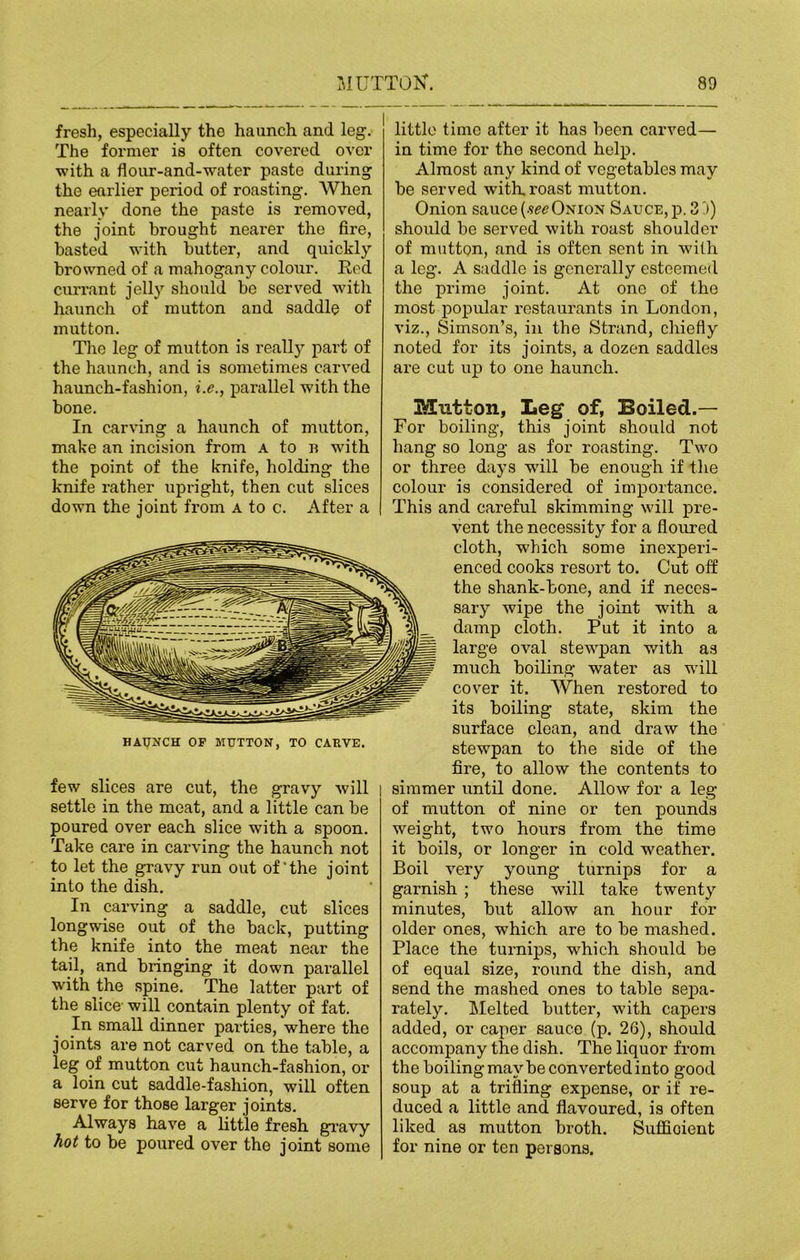 fresh, especially the haunch and leg. The former is often covered over with a flour-and-waiter paste during the earlier period of roasting. When nearly done the paste is removed, the joint brought nearer the fire, hasted with butter, and quickly browned of a mahogany colour. Ked currant jelly should be served with haunch of mutton and saddle of mutton. The leg of mutton is really part of the haunch, and is sometimes carved haunch-fashion, i.e., parallel with the bone. In carving a haunch of mutton, make an incision from a to n with the point of the knife, holding the knife rather upright, then cut slices down the joint from a to c. After a few slices are cut, the gravy will settle in the meat, and a little can be poured over each slice with a spoon. Take care in carving the haunch not to let the gravy run out of‘the joint into the dish. In carving a saddle, cut slices longwise out of the back, putting the knife into the meat near the tail, and bringing it down parallel with the spine. The latter part of the slice- will contain plenty of fat. In small dinner parties, where the joints are not carved on the table, a leg of mutton cut haunch-fashion, or a loin cut saddle-fashion, will often serve for those larger joints. Always have a little fresh gravy hot to be poured over the joint some little time after it has been carved— in time for the second help. Almost any kind of vegetables may be served with, roast mutton. Onion sauce (see Onion Sauce, p. 3')) should be served with roast shoulder of mutton, and is often sent in with a leg. A saddle is generally esteemed the prime joint. At one of the most popular restaurants in London, viz., Simson’s, in the Strand, chiefly noted for its joints, a dozen saddles are cut up to one haunch. Mutton, Leg of, Boiled.— For boiling, this joint should not hang so long as for roasting. Two or three days will be enough if the colour is considered of importance. I This and careful skimming will pre- vent the necessity for a floured cloth, which some inexperi- enced cooks resort to. Cut off the shank-bone, and if neces- sary wipe the joint with a damp cloth. Put it into a large oval stewpan with as much boiling water as will cover it. AVhen restored to its boiling state, skim the surface clean, and draw the stewpan to the side of the fire, to allow the contents to simmer until done. Allow for a leg of mutton of nine or ten pounds weight, two hours from the time it boils, or longer in cold weather. Boil very young turnips for a garnish ; these will take twenty minutes, but allow an hour for older ones, which are to be mashed. Place the turnips, which should be of equal size, round the dish, and send the mashed ones to table sepa- rately. Melted butter, with capers added, or caper sauce (p. 26), should accompany the dish. The liquor from the boiling may be converted into good soup at a trifling expense, or if re- duced a little and flavoured, is often liked as mutton broth. Sufficient for nine or ten persons. HATJNCH or MUTTON, TO CARVE.
