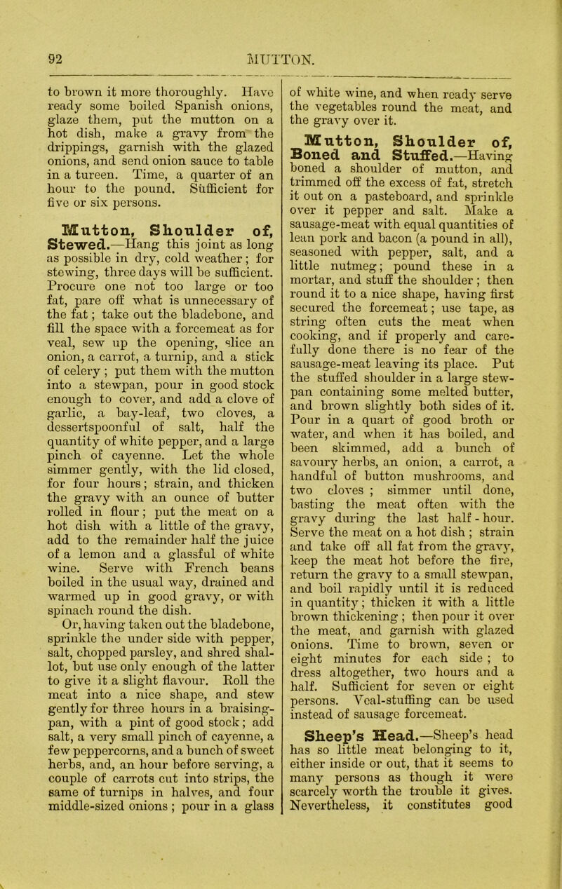 to brown it more thoroughly. Have ready some boiled Spanish onions, glaze them, put the mutton on a hot dish, make a gravy from the drippings, garnish with the glazed onions, and send onion sauce to table in a tureen. Time, a quarter of an hour to the pound. Sufficient for five or six persons. Mutton, Shoulder of, Stewed.—Hang this joint as long as possible in dry, cold weather; for stewing, three days will be sufficient. Procure one not too large or too fat, pare off what is unnecessary of the fat; take out the bladebono, and fill the space with a forcemeat as for veal, sew up the opening, slice an onion, a carrot, a turnip, and a stick of celery ; put them with the mutton into a stewpan, pour in good stock enough to cover, and add a clove of garlic, a bay-leaf, two cloves, a dessertspoonful of salt, half the quantity of white pepper, and a large pinch of cayenne. Let the whole simmer gently, with the lid closed, for four hours; strain, and thicken the gravy with an ounce of butter rolled in flour; put the meat on a hot dish with a little of the gravy, add to the remainder half the juice of a lemon and a glassful of white wine. Serve with French beans boiled in the usual way, drained and warmed up in good gravy, or with spinach round the dish. Or, having taken out the bladebone, sprinkle the under side with pepper, salt, chopped parsley, and shred shal- lot, but use only enough of the latter to give it a slight flavour. Roll the meat into a nice shape, and stew gently for three hours in a braising- pan, with a pint of good stock; add salt, a very small pinch of cayenne, a few peppercorns, and a bunch of sweet herbs, and, an hour before serving, a couple of carrots cut into strips, the same of turnips in halves, and four middle-sized onions ; pour in a glass of white wine, and when ready serve the vegetables round the meat, and the gravy over it. Mutton, Shoulder of, Boned and Stuffed.—Having boned a shoulder of mutton, and trimmed off the excess of fat, stretch it out on a pasteboard, and sprinkle over it pepper and salt. Make a sausage-meat with equal quantities of lean pork and bacon (a pound in all), seasoned with pepper, salt, and a little nutmeg; pound these in a mortar, and stuff the shoulder ; then round it to a nice shape, having first secured the forcemeat; use tape, as string often cuts the meat when cooking, and if properly and care- fully done there is no fear of the sausage-meat leaving its place. Put the stuffed shoulder in a large stew- pan containing some melted butter, and brown slightly both sides of it. Pour in a quart of good broth or water, and when it has boiled, and been skimmed, add a bunch of savoury herbs, an onion, a carrot, a handful of button mushrooms, and two cloves ; simmer until done, basting the meat often with the gravy during the last half - hour. Serve the meat on a hot dish ; strain and take off all fat from the gravy, keep the meat hot before the fire, return the gravy to a small stewpan, and boil rapidly until it is reduced in quantity; thicken it with a little brown thickening ; then pour it over the meat, and garnish with glazed onions. Time to brown, seven or eight minutes for each side ; to dress altogether, two hours and a half. Sufficient for seven or eight persons. Veal-stuffing can be used instead of sausage forcemeat. Sheep’s Head.—Sheep’s head has so little meat belonging to it, either inside or out, that it seems to many persons as though it were scarcely worth the trouble it gives. Nevertheless, it constitutes good