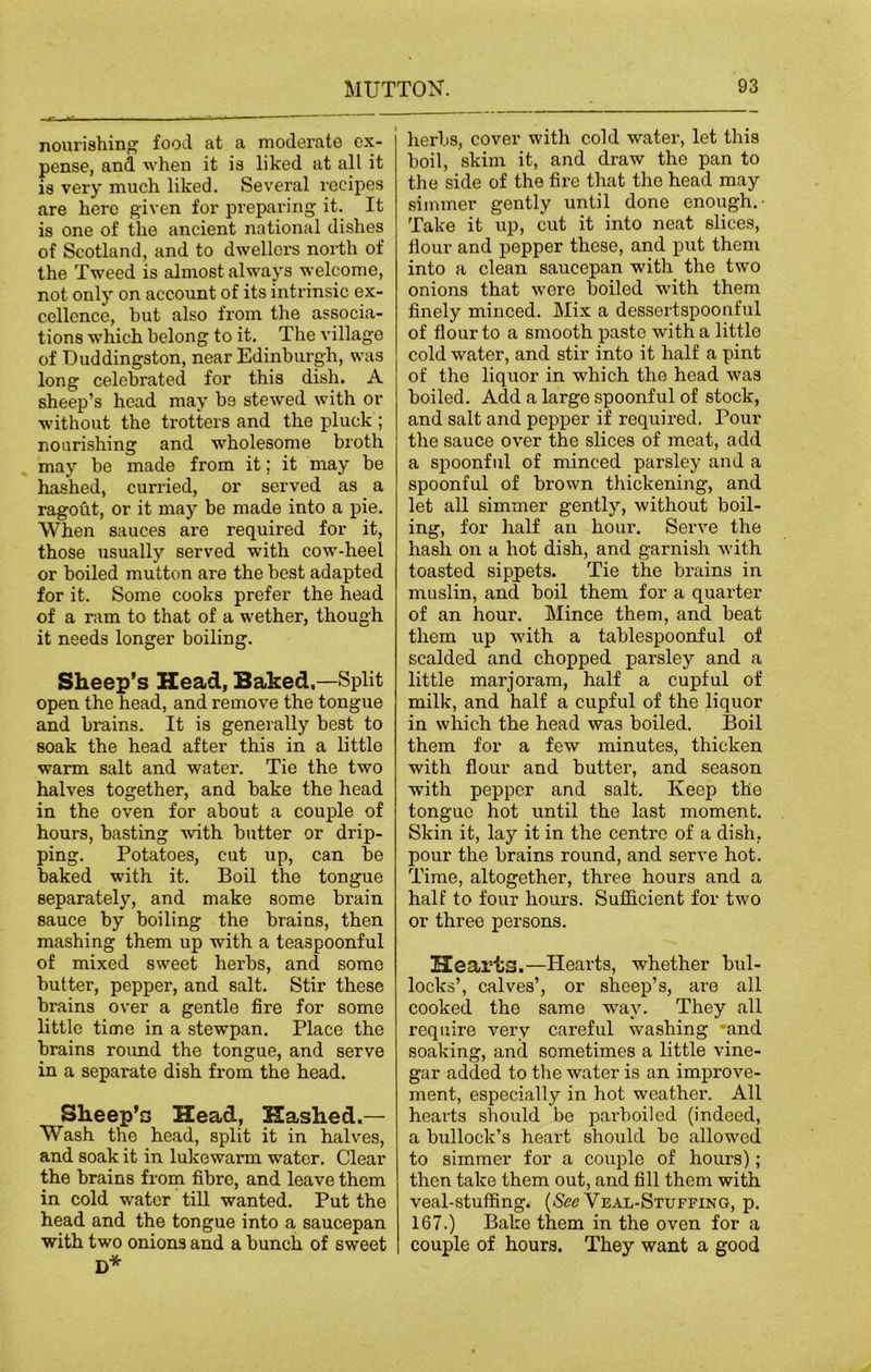 nourishing food at a moderate ex- pense, and when it is liked at all it is very much liked. Several recipes are here given for preparing it. It is one of the ancient national dishes of Scotland, and to dwellers north of the Tweed is almost always welcome, not only on account of its intrinsic ex- cellence, but also from the associa- tions which belong to it. The village of Duddingston, near Edinburgh, was long celebrated for this dish. A sheep’s head may be stewed with or without the trotters and the pluck ; nourishing and wholesome broth may be made from it; it may be hashed, curried, or served as a ragout, or it may be made into a pie. When sauces are required for it, those usually served with cow-heel or boiled mutton are the best adapted for it. Some cooks prefer the head of a ram to that of a wether, though it needs longer boiling. Sheep’s Head, Baked,—Split open the head, and remove the tongue and brains. It is generally best to soak the head after this in a little warm salt and water. Tie the two halves together, and bake the head in the oven for about a couple of hours, basting with butter or drip- ping. Potatoes, cut up, can be baked with it. Boil the tongue separately, and make some brain sauce by boiling the brains, then mashing them up with a teaspoonful of mixed sweet herbs, and some butter, pepper, and salt. Stir these brains over a gentle fire for some little time in a stewpan. Place the brains round the tongue, and serve in a separate dish from the head. Sheep’s Head, Hashed.— Wash the head, split it in halves, and soak it in lukewarm water. Clear the brains from fibre, and leave them in cold water till wanted. Put the head and the tongue into a saucepan with two onions and a bunch of sweet D* herbs, cover with cold water, let this boil, skim it, and draw the pan to the side of the fire that the head may simmer gently until done enough.- Take it up, cut it into neat slices, flour and pepper these, and put them into a clean saucepan with the two onions that were boiled with them finely minced. Mix a dessertspoonful of flour to a smooth paste with a little cold water, and stir into it half a pint of the liquor in which the head was boiled. Add a large spoonful of stock, and salt and pepper if required. Pour the sauce over the slices of meat, add a spoonful of minced parsley and a spoonful of brown thickening, and let all simmer gently, without boil- ing, for half an hour. Serve the hash on a hot dish, and garnish with toasted sippets. Tie the brains in muslin, and boil them for a quarter of an hour. Mince them, and beat them up with a tablespoonful of scalded and chopped parsley and a little marjoram, half a cupful of milk, and half a cupful of the liquor in which the head was boiled. Boil them for a few minutes, thicken with flour and butter, and season with pepper and salt. Keep the tongue hot until the last moment. Skin it, lay it in the centre of a dish, pour the brains round, and serve hot. Time, altogether, three hours and a half to four hours. Sufficient for two or three persons. Hearts.—Plearts, whether bul- locks’, calves’, or sheep’s, are all cooked the same way. They all require very careful washing 'and soaking, and sometimes a little vine- gar added to the water is an improve- ment, especially in hot weather. All hearts should be parboiled (indeed, a bullock’s heart should be allowed to simmer for a couple of hours); then take them out, and fill them with veal-stuffing. (See Veal-Stuffing, p. 167.) Bake them in the oven for a couple of hours. They want a good