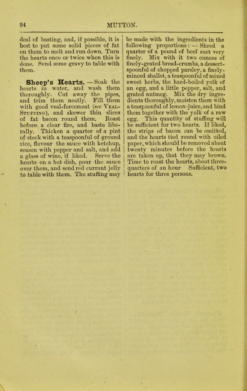 deal of basting, and, if possible, it is best to put some solid pieces of fat on them to melt and run down. Turn the hearts once or twice when this is done. Send some gravy to table with them. Sheep’s Hearts. — Soak the hearts in water, and wash them thoroughly. Cut away the pipes, and trim them neatly. Fill them with good veal-forcemeat (see Veal- Stuffing), and skewer thin slices of fat bacon round them. Roast j before a clear fire, and baste libe- rally. Thicken a quarter of a pint of stock with a teaspoonful of ground lice, flavour the sauce with ketchup, season with pepper and salt, and add a glass of wine, if liked. Serve the hearts on a hot dish, pour the sauce over them, and send red currant jelly to table with them. The stuffing may be made with the ingredients in the following proportions : — Shred a quarter of a pound of beef suet very finely. Mix with it two ounces of finely-grated bread-crumbs, a dessert- spoonful of chopped parsley, a finely- minced shallot, a teaspoonful of mixed sweet herbs, the hard-boiled yolk of an egg, and a little pepper, salt, and grated nutmeg. Mix the dry ingre- dients thoroughly, moisten them with a teaspoonful of lemon-juice, and bind them together with the yolk of a raw egg. This quantity of stuffing will be sufficient for two hearts. If liked, the strips of bacon can be omitted, and the hearts tied round with oiled paper, which should be removed about twenty minutes before the hearts j are taken up, that they may brown. I Time to roast the hearts, about three- ! quarters of an hour Sufficient, two I hearts for three persons.