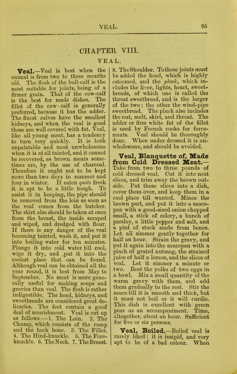 CHAPTER VIII. VEAL. Veal. —Veal is best when the animal is from two to three months old. The flesh of the bull-calf is the most suitable for joints, being of a firmer grain. That of the cow-calf is the best for made dishes. The fillet of the cow-calf is generally preferred, because it has the udder. The finest calves have the smallest kidneys, and when the veal is good these are well covered with fat. Veal, like all young meat, has a tendency to turn very quickly. It is both unpalatable and most unwholesome when it is at all tainted, and it cannot be recovered, as brown meats some- times are, by the use of charcoal. Therefore it ought not to be kept more than two days in summer and four in winter. If eaten quite fresh it is apt to be a little tough. To assist it in keeping, the pipe should be removed from the loin as soon as the veal comes from the butcher. The skirt also should be taken at once from the breast, the inside scraped and wiped, and dredged with flour. If there is any danger of the veal becoming tainted, wash it, and put it into boiling water for ten minutes. Plunge it into cold water till cool, wipe it dry, and put it into the coolest place that can be found. Although veal can be obtained all the year round, it is best from May to September. No meat is more gene- rally useful for making soups and gravies than veal. The flesh is rather indigestible. The head, kidneys, and sweetbreads are considered great de- licacies. The feet contain a good deal of nourishment. Veal is cut up as follows :—1. The Loin. 2. The Chump, which consists of the rump and the hock bone. 3. The Fillet. 4. The Hind-knuckle. 5. The Fore- knuckle. G. TheNeck. 7. TheBreast. 8. TheShoulder. To these joints must be added the head, which is highly esteemed, and the pluck, which in- cludes the liver, lights, heart, sweet- breads, of which one is called the throat sweetbread, and is the larger of the two ; the other the wind-pipe sweetbread. The pluck also includes the nut, melt, skirt, and throat. The udder or firm white fat of the fillet is used by French cooks for force- meats. Veal should be thoroughly done. When under-dressed it is un- wholesome, and should be avoided. Veal, Blanquette of, Made from Cold Dressed Meat.— Take from two to three pounds of cold dressed veal. Cut it into neat slices, and trim away the brown out- side. Put these slices into a dish, cover them over, and keep them in a cool place till -wanted. Mince the brown part, and put it into a sauce- pan with a good-sized onion chopped small, a stick of celery, a bunch of parsley, a little pepper and salt, and a pint of stock made from bones. Let all simmer gently together for half an hour. Strain the gravy, and put it again into the saucepan with a pinch of grated nutmeg, the strained juice of half a lemon, and the slices of veal. Let it simmer a minute or two. Beat the yolks of two eggs in a bowl. Mix a small quantity of the warm gravy with them, and add them gradually to the rest. Stir the sauce till it is smooth and thick, but it must not boil or it will curdle. This dish is excellent with green peas as an accompaniment. Time, altogether, about an hour. Sufficient for five or six persons. Veal, Boiled.—Boiled veal is rarely liked : it is insipid, and very apt to be of a bad colour. When