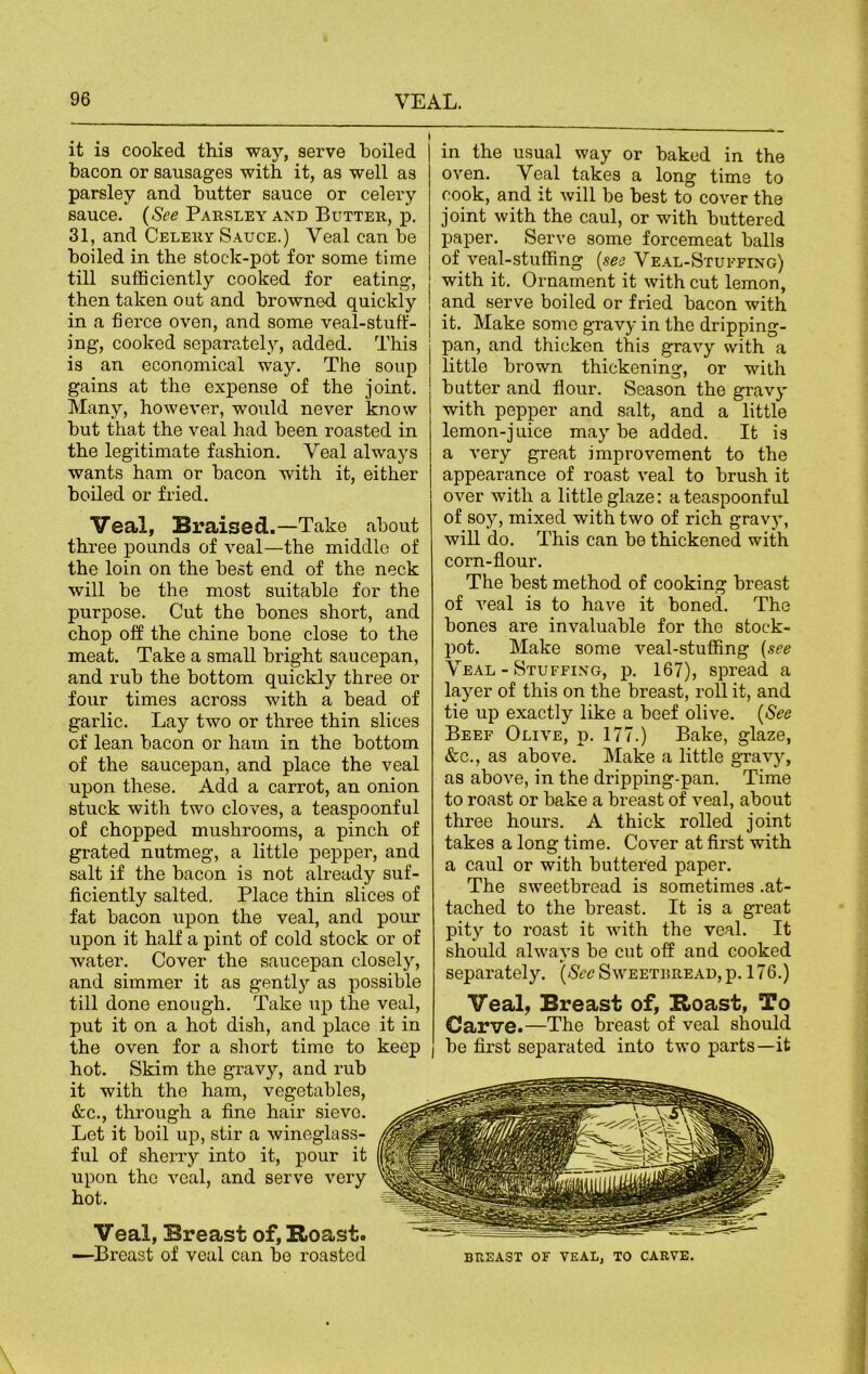 it is cooked this way, serve boiled bacon or sausages with it, as well as parsley and butter sauce or celery sauce. (See Parsley and Butter, p. 31, and Celery Sauce.) Veal can be boiled in the stock-pot for some time till sufficiently cooked for eating, then taken out and browned quickly in a fierce oven, and some veal-stuff - ing, cooked separately, added. This is an economical way. The soup gains at the expense of the joint. Many, however, would never know but that the veal had been roasted in the legitimate fashion. Veal always wants ham or bacon with it, either boiled or fried. Veal, Braised.—Take about three pounds of veal—the middle of the loin on the best end of the neck will be the most suitable for the purpose. Cut the bones short, and chop off the chine bone close to the meat. Take a small bright saucepan, and rub the bottom quickly three or four times across with a bead of garlic. Lay two or three thin slices of lean bacon or ham in the bottom of the saucepan, and place the veal upon these. Add a carrot, an onion stuck with two cloves, a teaspoonful of chopped mushrooms, a pinch of grated nutmeg, a little pepper, and salt if the bacon is not already suf- ficiently salted. Place thin slices of fat bacon upon the veal, and pour upon it half a pint of cold stock or of water. Cover the saucepan closely, and simmer it as gently as possible till done enough. Take up the veal, put it on a hot dish, and place it in the oven for a short time to keep hot. Skim the gravy, and rub it with the ham, vegetables, &c., through a fine hair sieve. Let it boil up, stir a wineglass- ful of sherry into it, pour it upon the veal, and serve very hot. Veal, Breast of, Roast. —Breast of veal can be roasted in the usual way or baked in the oven. Veal takes a long time to cook, and it will be best to cover the joint with the caul, or with buttered paper. Serve some forcemeat balls of veal-stuffing (see Veal-Stuffing) with it. Ornament it with cut lemon, and serve boiled or fried bacon with it. Make some gravy in the dripping- pan, and thicken this gravy with a little brown thickening, or with butter and flour. Season the gravy with pepper and salt, and a little lemon-juice maybe added. It is a very great improvement to the appearance of roast veal to brush it over with a little glaze: a teaspoonful of soy, mixed with two of rich gravy, will do. This can be thickened with corn-flour. The best method of cooking breast of veal is to have it boned. The bones are invaluable for the stock- pot. Make some veal-stuffing (see Veal - Stuffing, p. 167), spread a layer of this on the breast, roll it, and tie up exactly like a beef olive. (See Beef Olive, p. 177.) Bake, glaze, &c., as above. Make a little gravy, as above, in the dripping-pan. Time to roast or bake a breast of veal, about three hours. A thick rolled joint takes a long time. Cover at first with a caul or with buttered paper. The sweetbread is sometimes .at- tached to the breast. It is a great pity to roast it with the veal. It should always be cut off and cooked separately. (See Sweetbread, p. 176.) Veal, Breast of, Roast, To Carve.—The breast of veal should be first separated into two parts—it BREAST OF VEAL, TO CARVE.