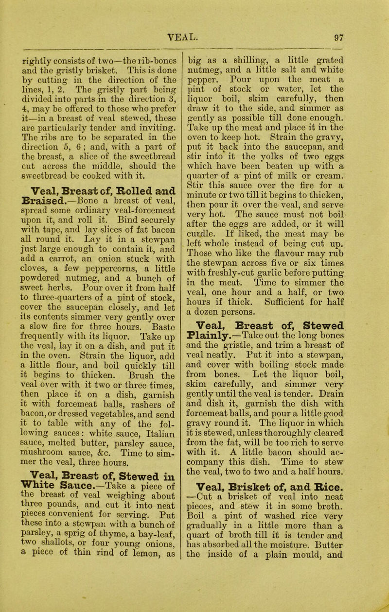 rightly consists of two—the rib-hones and the gristly brisket. This is clone by cutting in the direction of the lines, 1, 2. The gristly part being divided into parts in the direction 3, 4, may be offered to those who prefer it—in a breast of veal stewed, these are particularly tender and inviting. The ribs are to be separated in the direction 5, 6 ; and, with a part of the breast, a slice of the sweetbread cut across the middle, should the sweetbread be cooked with it. Veal, Breast of, Rolled and Braised.—Bone a breast of veal, spread some ordinary veal-forcemeat upon it, and roll it. Bind securely with tape, and la)T slices of fat bacon all round it. Lay it in a stewpan just large enough to contain it, and add a carrot, an onion stuck with cloves, a few peppercorns, a little powdered nutmeg, and a bunch of sweet herbs. Pour over it from half to three-quarters of a pint of stock, cover the saucepan closely, and let its contents simmer very gently over a slow fire for three hours. Baste frequently with its liquor. Take up the veal, lay it on a dish, and put it in the oven. Strain the liquor, add a little flour, and boil quickly till it begins to thicken. Brush the veal over with it two or three times, then place it on a dish, garnish it with forcemeat balls, rashers of bacon, or dressed vegetables, and send it to table with any of the fol- lowing sauces: white sauce, Italian sauce, melted butter, parsley sauce, mushroom sauce, &c. Time to sim- mer the veal, three hours. Breast of, Stewed in white Sauce.—Take a piece of the breast of veal weighing about three pounds, and cut it into neat pieces convenient for serving. Put these into a stewpan. with a bunch of parsley, a sprig of thyme, a bay-leaf, two shallots, or four young onions, a piece of thin rind of lemon, as big as a shilling, a little grated nutmeg, and a little salt and white pepper. Pour upon the meat a pint of stock or water, let the liquor boil, skim carefully, then draw it to the side, and simmer as gently as possible till done enough. Take up the meat and place it in the oven to keep hot. Strain the gravy, put it back into the saucepan, and stir into it the yolks of two eggs which have been beaten up with a quarter of a pint of milk or cream. Stir this sauce over the fire for a minute or two till it begins to thicken, then pour it over the veal, and serve very hot. The sauce must not boil after the eggs are added, or it will curdle. If liked, the meat may be left whole instead of being cut up. Those who like the flavour may rub the stewpan across five or six times with freshly-cut garlic before putting- in the meat. Time to simmer the veal, one hour and a half, or two hours if thick. Sufficient for half a dozen persons. Veal, Breast of, Stewed Plainly .—Take out the long bones and the gristle, and trim a breast of veal neatly. Put it into a stewpan, and cover with boiling stock made from bones. Let the liquor boil, skim carefully, and simmer very gently until the veal is tender. Drain and dish it, garnish the dish with forcemeat balls, and pour a little good gravy round it. The liquor in which it is stewed, unless thoroughly cleared from the fat, will be too rich to serve with it. A little bacon should ac- company this dish. Time to stew the veal, two to two and a half hours. Veal, Brisket of, and Rice. —Cut a brisket of veal into neat pieces, and stew it in some broth. Boil a pint of washed rice very gradually in a little more than a quart of broth till it is tender and has absorbed all the moisture. Butter the inside of a plain mould, and