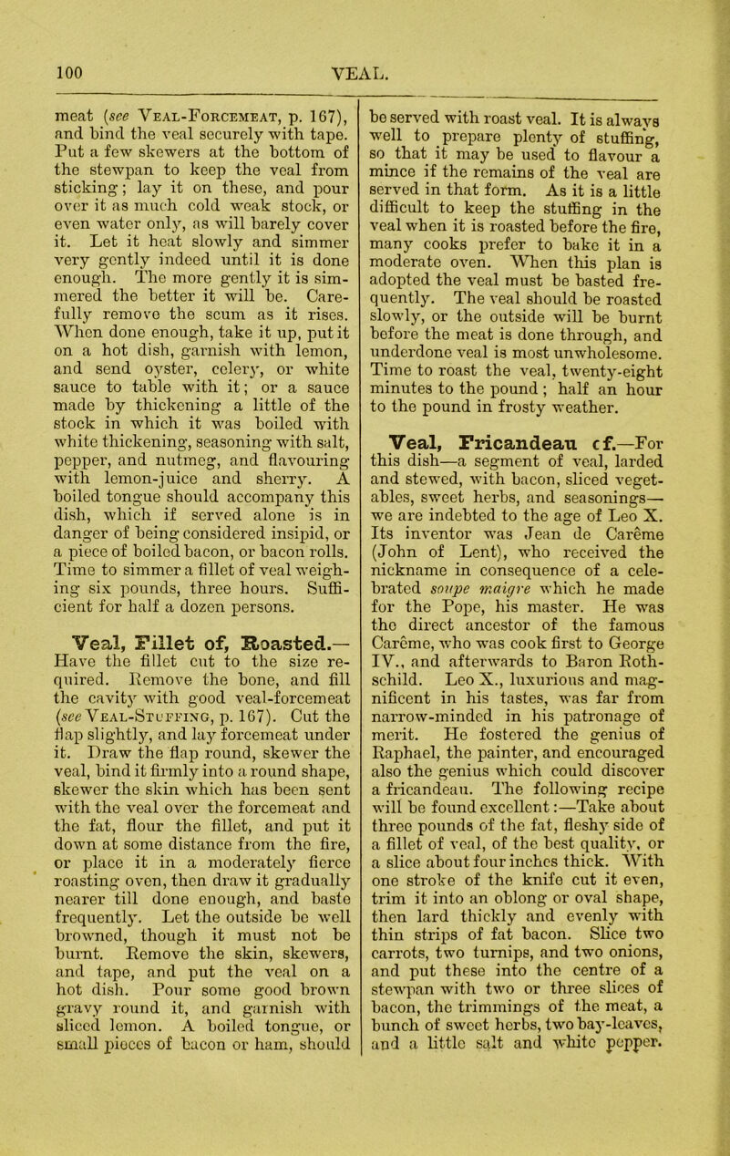 meat (see Veal-Forcemeat, p. 167), and bind the veal securely with tape. Put a few skewers at the bottom of the stewpan to keep the veal from sticking; lay it on these, and pour over it as much cold weak stock, or even water only, as will barely cover it. Let it heat slowly and simmer very gently indeed until it is done enough. The more gently it is sim- mered the better it will be. Care- fully remove the scum as it rises. When done enough, take it up, put it on a hot dish, garnish with lemon, and send oyster, celery, or white sauce to table with it; or a sauce made by thickening a little of the stock in which it was boiled with white thickening, seasoning with salt, pepper, and nutmeg, and flavouring with lemon-juice and sherry. A boiled tongue should accompany this dish, which if served alone is in danger of being considered insipid, or a piece of boiled bacon, or bacon rolls. Time to simmer a fillet of veal weigh- ing six pounds, three hours. Suffi- cient for half a dozen persons. Veal, Fillet of, Hoasted.— Have the fillet cut to the size re- quired. Remove the bone, and fill the cavity with good veal-forcemeat (see Veal-Stufeixg, p. 167). Cut the flap slightly, and lay forcemeat under it. Draw the flap round, skewer the veal, bind it firmly into a round shape, skewer the skin which has been sent with the veal over the forcemeat and the fat, flour the fillet, and put it down at some distance from the fire, or place it in a moderately fierce roasting oven, then draw it gradually nearer till done enough, and baste frequently. Let the outside be well browned, though it must not be burnt. Remove the skin, skewers, and tape, and put the veal on a hot dish. Pour some good brown gravy round it, and garnish with sliced lemon. A boiled tongue, or small pieces of bacon or ham, should be served with roast veal. It is always well to prepare plenty of stuffing, so that it may be used* to flavour a mince if the remains of the veal are served in that form. As it is a little difficult to keep the stuffing in the veal when it is roasted before the fire, many cooks prefer to bake it in a moderate oven. When this plan is adopted the veal must be basted fre- quently. The veal should be roasted slowly, or the outside will be burnt before the meat is done through, and underdone veal is most unwholesome. Time to roast the veal, twenty-eight minutes to the pound ; half an hour to the pound in frosty weather. Veal, Fricandeau cf.—For this dish—a segment of veal, larded and stewed, with bacon, sliced veget- ables, sweet herbs, and seasonings— we are indebted to the age of Leo X. Its inventor was Jean de Careme (John of Lent), who received the nickname in consequence of a cele- brated soupe maigre which he made for the Pope, his master. He was the direct ancestor of the famous Careme, who was cook first to George IV., and afterwards to Baron Roth- schild. Leo X., luxurious and mag- nificent in his tastes, was far from narrow-minded in his patronage of merit. He fostered the genius of Raphael, the painter, and encouraged also the genius which could discover a fricandeau. The following recipe will be found excellent:—Take about three pounds of the fat, flesh)’ side of a fillet of veal, of the best quality, or a slice about four inches thick. With one stroke of the knife cut it even, trim it into an oblong or oval shape, then lard thickly and evenly with thin strips of fat bacon. Slice two carrots, two turnips, and two onions, and put these into the centre of a stewpan with two or three slices of bacon, the trimmings of the meat, a bunch of sweet herbs, two bay-leaves, and a little salt and -white pepper.