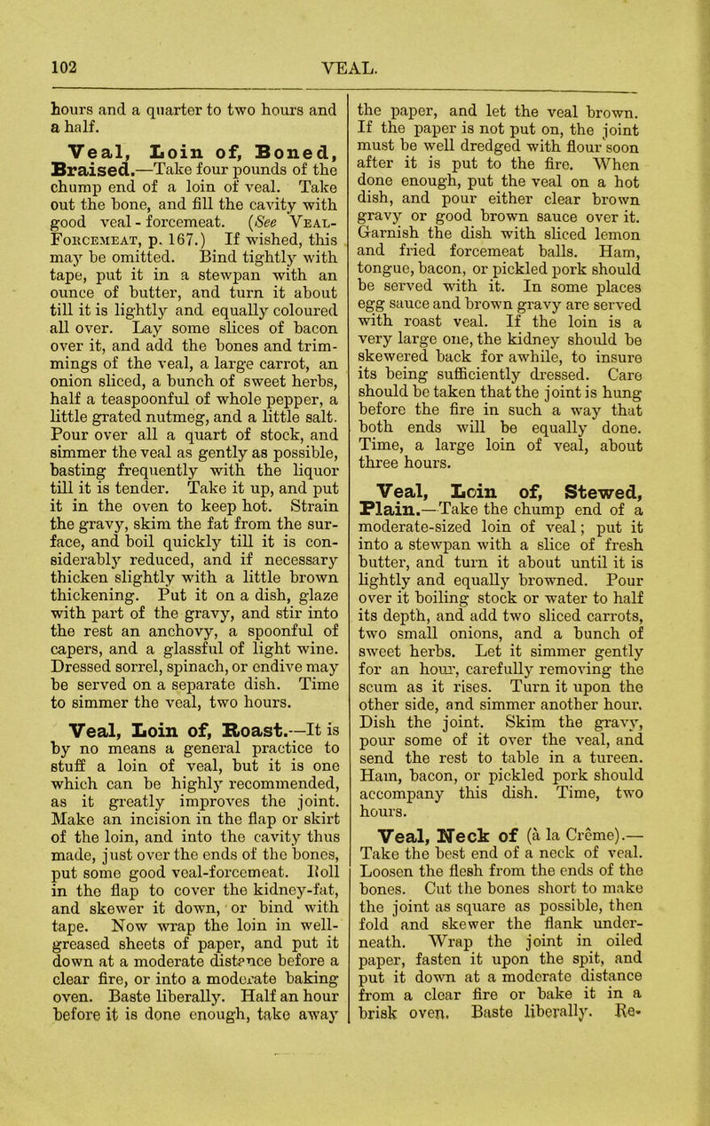 hours and a quarter to two hours and a half. Veal, Loin of. Boned, Braised.—Take four pounds of the chump end of a loin of veal. Take out the hone, and fill the cavity with good veal - forcemeat. (See Veal- Forcemeat, p. 167.) If wished, this may be omitted. Bind tightly with tape, put it in a stewpan with an ounce of butter, and turn it about till it is lightly and equally coloured all over. Lay some slices of bacon over it, and add the hones and trim- mings of the veal, a large carrot, an onion sliced, a hunch of sweet herbs, half a teaspoonful of whole pepper, a little grated nutmeg, and a little salt. Pour over all a quart of stock, and simmer the veal as gently as possible, basting frequently with the liquor till it is tender. Take it up, and put it in the oven to keep hot. Strain the gravy, skim the fat from the sur- face, and boil quickly till it is con- siderably reduced, and if necessary thicken slightly ■with a little brown thickening. Put it on a dish, glaze with part of the gravy, and stir into the rest an anchovy, a spoonful of capers, and a glassful of light wine. Dressed sorrel, spinach, or endive may be served on a separate dish. Time to simmer the veal, two hours. Veal, Loin of, E»oast.—It is by no means a general practice to stuff a loin of veal, but it is one which can be highly recommended, as it greatly improves the joint. Make an incision in the flap or skirt of the loin, and into the cavity thus made, just over the ends of the bones, put some good veal-forcemeat. Boll in the flap to cover the kidney-fat, and skewer it down, or bind with tape. Now wrap the loin in well- greased sheets of paper, and put it down at a moderate (distance before a clear fire, or into a moderate baking- oven. Baste liberally. Half an hour before it is done enough, take away the paper, and let the veal brown. If the paper is not put on, the joint must be well dredged with flour'soon after it is put to the fire. When done enough, put the veal on a hot dish, and pour either clear brown gravy or good brown sauce over it. Garnish the dish -with sliced lemon and fried forcemeat balls. Ham, tongue, bacon, or pickled pork should be served with it. In some places egg sauce and brown gravy are served with roast veal. If the loin is a very large one, the kidney should be skewered back for awhile, to insure its being sufficiently dressed. Care should be taken that the joint is hung before the fire in such a way that both ends will be equally done. Time, a large loin of veal, about three hours. Veal, Loin of, Stewed, Plain .—Take the chump end of a moderate-sized loin of veal; put it into a stewpan with a slice of fresh butter, and turn it about until it is lightly and equally browned. Pour over it boiling stock or water to half its depth, and add two sliced carrots, two small onions, and a bunch of sweet herbs. Let it simmer gently for an hour, carefully removing the scum as it rises. Turn it upon the other side, and simmer another hour. Dish the joint. Skim the gravy, pour some of it over the veal, and send the rest to table in a tureen. Ham, bacon, or pickled pork should accompany this dish. Time, two hours. Veal, Neck of (a la Creme).— Take the best end of a neck of veal. Loosen the flesh from the ends of the bones. Cut the bones short to make the joint as square as possible, then fold and skewer the flank under- neath. Wrap the joint in oiled paper, fasten it upon the spit, and put it down at a moderate distance from a clear fire or bake it in a brisk oven. Baste liberally. Be-