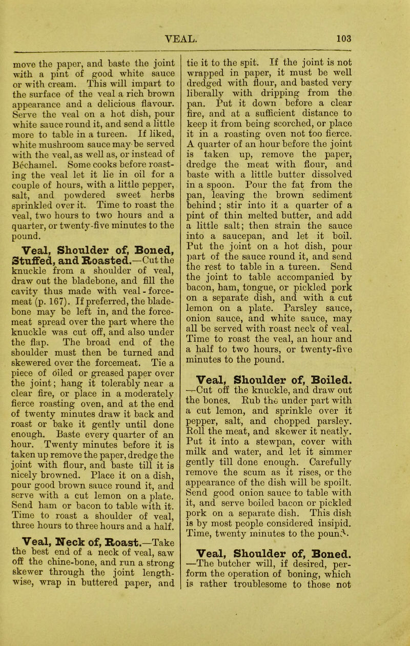 move the paper, and baste the joint with a pint of good white sauce or with cream. This will impart to the surface of the veal a rich brown appearance and a delicious flavour. Serve the veal on a hot dish, pour white sauce round it, and send a little more to table in a tureen. If liked, white mushroom sauce may be served with the veal, as well as, or instead of Bechamel. Some cooks before roast- ing the veal let it lie in oil for a couple of hours, with a little pepper, salt, and powdered sweet herbs sprinkled over it. Time to roast the veal, two hours to two hours and a quarter, or twenty-five minutes to the pound. Veal, Shoulder of, Boned, Stuffed, and Roasted.—Cut the knuckle from a shoulder of veal, draw out the bladebone, and fill the cavity thus made with veal-force- meat (p. 167). If preferred, the blade- bone may be left in, and the force- meat spread over the part where the knuckle was cut off, and also under the flap. The broad end of the shoulder must then be turned and skewered over the forcemeat. Tie a piece of oiled or greased paper over the j oint; hang it tolerably near a clear fire, or place in a moderately fierce roasting oven, and at the end of twenty minutes draw it back and roast or bake it gently until done enough. Baste every quarter of an hour. Twenty minutes before it is taken up remove the paper, dredge the joint with flour, and baste till it is nicely browned. Place it on a dish, pour good bi'own sauce round it, and serve •with a cut lemon on a plate. Send ham or bacon to table with it. Time to roast a shoulder of veal, three hours to three hours and a half. Veal, Neck of, Roast.—Take the best end of a neck of veal, saw off the chine-bone, and run a strong skewer through the joint length- wise, wrap in buttered paper, and tie it to the spit. If the joint is not wrapped in paper, it must be well dredged with flour, and basted very liberally with dripping from the pan. Put it down before a clear fire, and at a sufficient distance to keep it from being scorched, or place it in a roasting oven not too fierce. A quarter of an hourbefoi’e the joint is taken up, remove the paper, dredge the meat with flour, and baste with a little butter dissolved in a spoon. Pour the fat from the pan, leaving the brown sediment behind ; stir into it a quarter of a pint of thin melted butter, and add a little salt; then strain the sauce into a saucepan, and let it boil. Put the joint on a hot dish, pour part of the sauce round it, and send the rest to table in a tureen. Send the joint to table accompanied by bacon, ham, tongue, or pickled pork on a separate dish, and with a cut lemon on a plate. Parsley sauce, onion sauce, and white sauce, may all be served with roast neck of veal. Time to roast the veal, an hour and a half to two hours, or twenty-five minutes to the pound. Veal, Shoulder of, Boiled. —Cut off the knuckle, and draw out the bones. Eub the under part with a cut lemon, and sprinkle over it pepper, salt, and chopped parsley. Poll the meat, and skewer it neatly. Put it into a stewpan, cover with milk and water, and let it simmer gently till done enough. Carefully remove the scum as it rises, or the appearance of the dish will be spoilt. Send good onion sauce to table with it, and serve boiled bacon or pickled pork on a separate dish. This dish is by most people considered insipid. Time, twenty minutes to the poun;C Veal, Shoulder of, Boned. —The butcher will, if desired, per- form the operation of boning, which is l’ather troublesome to those not